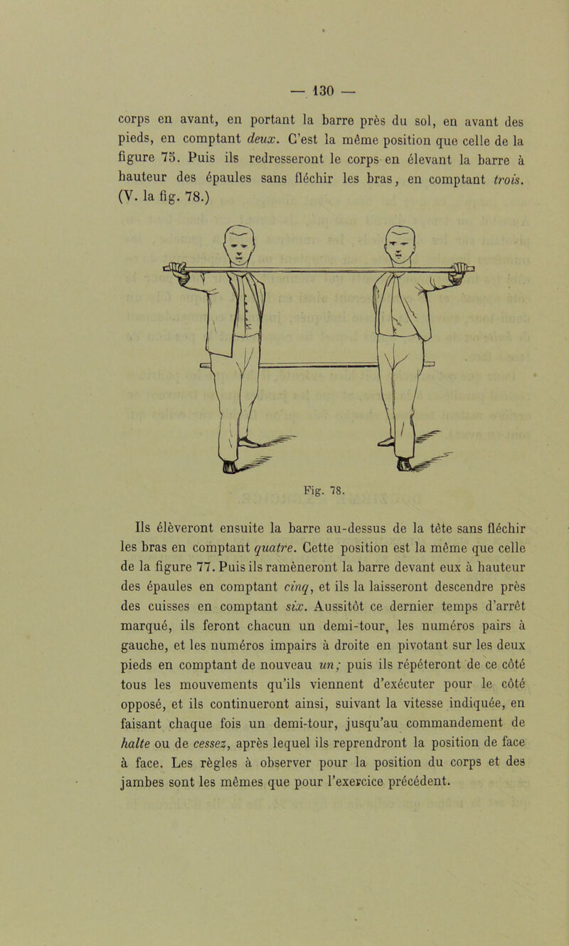 corps en avant, en portant la barre près du sol, en avant des pieds, en comptant deux. C’est la même position que celle de la figure 73. Puis ils redresseront le corps en élevant la barre à hauteur des épaules sans fléchir les bras, en comptant trois. (V. la fig. 78.) Ils élèveront ensuite la barre au-dessus de la tête sans fléchir les bras en comptant quatre. Cette position est la même que celle de la figure 77. Puis ils ramèneront la barre devant eux à hauteur des épaules en comptant cinq, et ils la laisseront descendre près des cuisses en comptant six. Aussitôt ce dernier temps d’arrêt marqué, ils feront chacun un demi-tour, les numéros pairs à gauche, et les numéros impairs à droite en pivotant sur les deux pieds en comptant de nouveau un; puis ils répéteront de ce côté tous les mouvements qu’ils viennent d’exécuter pour le côté opposé, et ils continueront ainsi, suivant la vitesse indiquée, en faisant chaque fois un demi-tour, jusqu’au commandement de halte ou de cessez, après lequel ils reprendront la position de face à face. Les règles à observer pour la position du corps et des jambes sont les mêmes que pour l’exercice précédent.