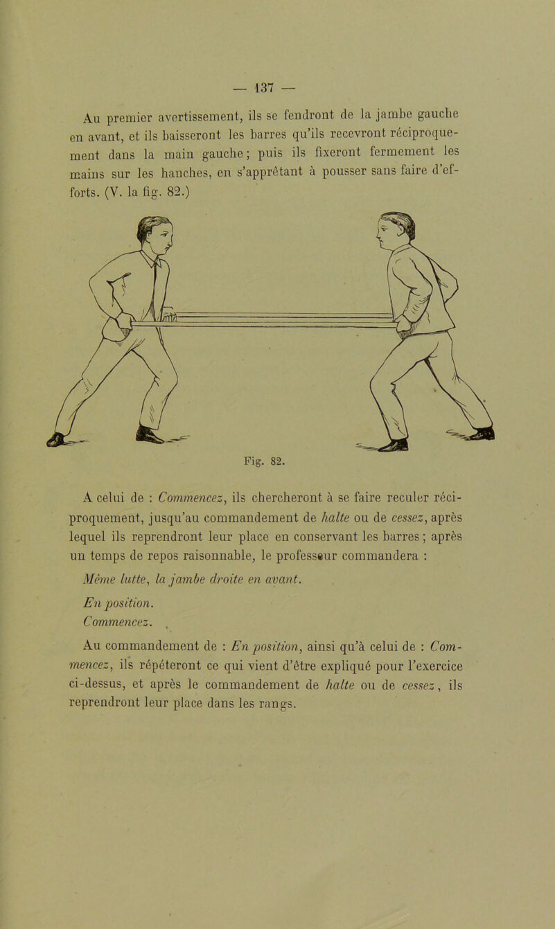 Au premier avertissement, ils se fendront de la jambe gauche en avant, et ils baisseront les barres qu’ils recevront réciproque- ment dans la main gauche; puis ils fixeront fermement les mains sur les hanches, en s’apprêtant à pousser sans faire d ef- forts. (V. la fig. 82.) A celui de : Commencez, ils chercheront à se faire reculer réci- proquement, jusqu’au commandement de halte ou de cessez, après lequel ils reprendront leur place en conservant les barres ; après un temps de repos raisonnable, le professeur commandera : Même lutte, la jambe droite en avant. En position. Commencez. Au commandement de : En position, ainsi qu’à celui de : Com- mencez, ils répéteront ce qui vient d’être expliqué pour l’exercice ci-dessus, et après le commandement de halte ou de cessez, ils reprendront leur place dans les rangs.