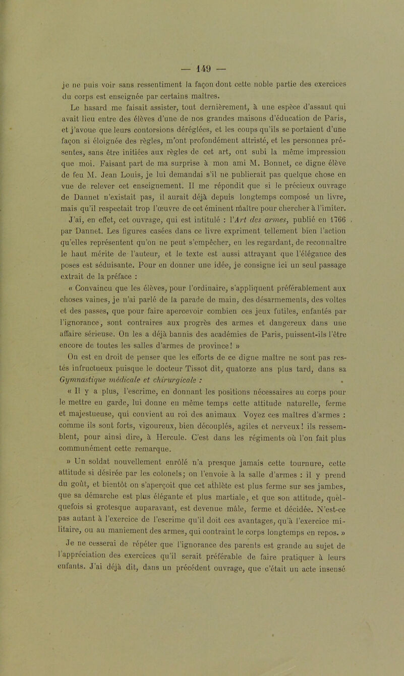 je ne pais voir saris ressenliment la façon dont cette noble partie des exercices du corps est enseignée par certains maîtres. Le hasard me faisait assister, tout dernièrement, à une espèce d’assaut qui avait lieu entre des élèves d’une de nos grandes maisons d'éducation de Paris, et j’avoue que leurs contorsions déréglées, et les coups qu’ils se portaient d’une façon si éloignée des règles, m’ont profondément attristé, et les personnes pré- sentes, sans être initiées aux règles de cet art, ont subi la même impression que moi. Faisant part de ma surprise à mon ami M. Bonnet, ce digne élève de feu M. Jean Louis, je lui demandai s’il ne publierait pas quelque chose en vue de relever cet enseignement. Il me répondit que si le précieux ouvrage de Dannet n’existait pas, il aurait déjà depuis longtemps composé un livre, mais qu’il respectait trop l’œuvre de cet éminent maître pour chercher à l’imiter. J’ai, en effet, cet ouvrage, qui est intitulé : Y Art des armes, publié en 1766 par Dannet. Les figures casées dans ce livre expriment tellement bien l’action qu’elles représentent qu'on ne peut s’empêcher, en les regardant, de reconnaître le haut mérite de l’auteur, et le texte est aussi attrayant que l’élégance des poses est séduisante. Pour en donner une idée, je consigne ici un seul passage extrait de la préface : « Convaincu que les élèves, pour l’ordinaire, s’appliquent préférablement aux choses vaines, je n’ai parlé de la parade de main, des désarmements, des voltes et des passes, que pour faire apercevoir combien ces jeux futiles, enfantés par l’ignorance, sont contraires aux progrès des armes et dangereux dans une afTaire sérieuse. On les a déjà bannis des académies de Paris, puissent-ils l'être encore de toutes les salles d’armes de province! » On est en droit de penser que les efforts de ce digne maître ne sont pas res- tés infructueux puisque le docteur Tissot dit, quatorze ans plus tard, dans sa Gymnastique médicale et chirurgicale : « Il y a plus, l’escrime, en donnant les positions nécessaires au corps pour le mettre en garde, lui donne en même temps cette attitude naturelle, ferme et majestueuse, qui convient au roi des animaux Voyez ces maîtres d’armes : comme ils sont forts, vigoureux, bien découplés, agiles et nerveux! ils ressem- blent, pour ainsi dire, à Hercule. C'est dans les régiments où l’on fait plus communément cette remarque. » Un soldat nouvellement enrôlé n’a presque jamais cette tournure, cette attitude si désiree par les colonels ; on l’envoie à la salle d ’armes : il y prend du goût, et bientôt on s’aperçoit que cet athlète est plus ferme sur ses jambes, que sa démarche est plus élégante et plus martiale, et que son attitude, quel- quefois si grotesque auparavant, est devenue mâle, ferme et décidée. N’est-ce pas autant à 1 exercice de 1 escrime qu’il doit ces avantages, qu’à l’exercice mi- litaire, ou au maniement des armes, qui contraint le corps longtemps en repos. » Je ne cesserai de répéter que l’ignorance des parenls est grande au sujet de I appréciation des exercices qu’il serait préférable de faire pratiquer à leurs enfants. J’ai déjà dit, dans un précédent ouvrage, que c’était un acte insensé