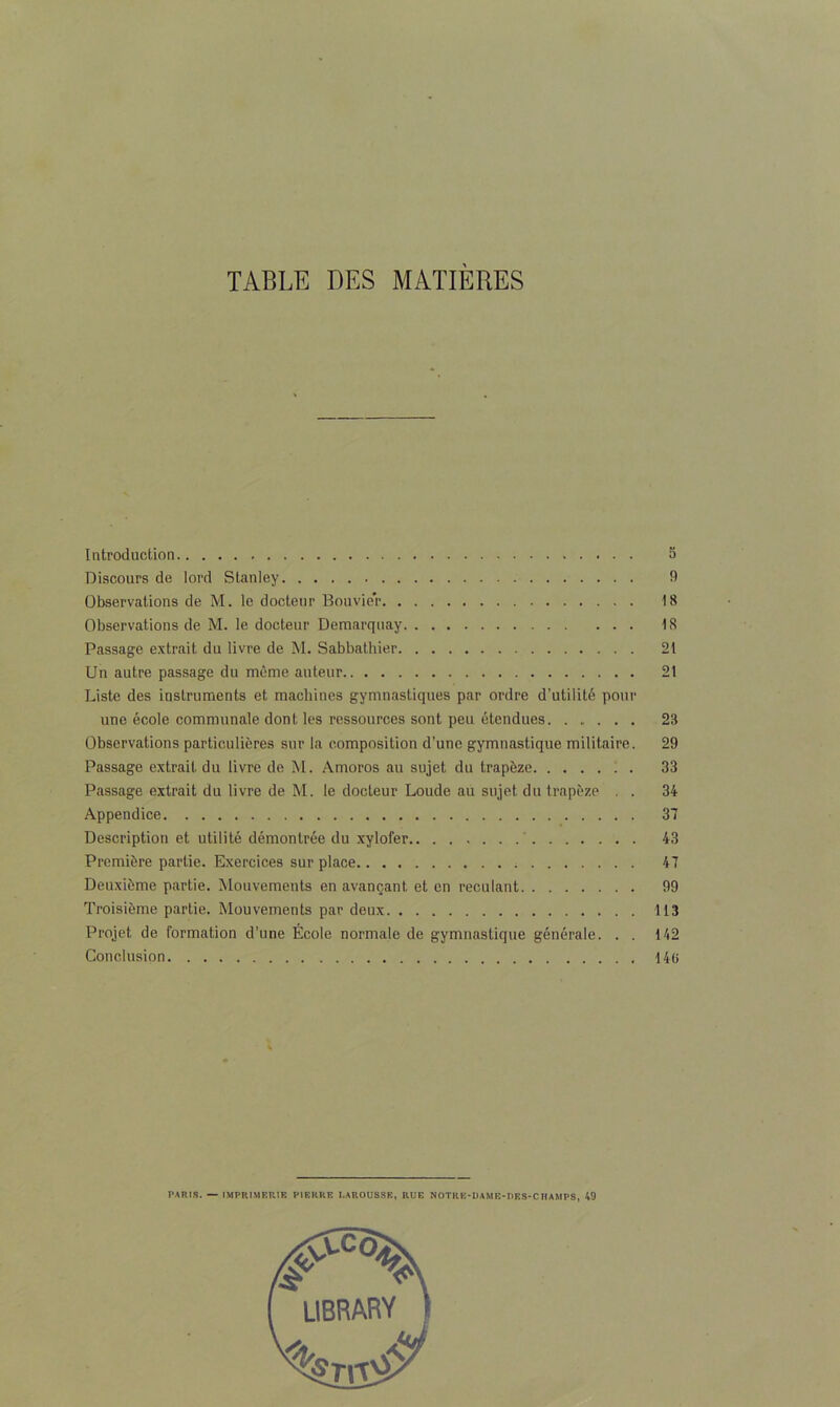 TABLE DES MATIÈRES Introduction Discours de lord Stanley Observations de M. le docteur Bouvier Observations de M. le docteur Demarquay Passage extrait du livre de M. Sabbathier Un autre passage du même auteur Liste des instruments et machines gymnastiques par ordre d’utilité pour une école communale dont les ressources sont peu étendues. ...... Observations particulières sur la composition d’une gymnastique militaire. Passage extrait du livre de M. Amoros au sujet du trapèze . Passage extrait du livre de M. le docteur Loude au sujet du trapèze . . Appendice Description et utilité démontrée du xylofer Première partie. Exercices sur place ; Deuxième partie. Mouvements en avançant et en reculant Troisième partie. Mouvements par deux Projet de formation d’une École normale de gymnastique générale. . . Conclusion PARIS. — IMPRIMERIE PIERRE I.AROUSSE, RUE NOTRE-DAME-IIES-CHAMPS, 49 5 9 18 18 21 21 23 29 33 34 37 43 47 99 113 142 146