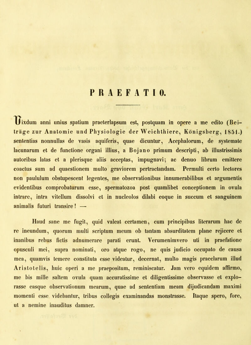 PRAEFATIO. Uixdum anni unius spatium praeterlapsum est, postquam in opere a me edito (Bei- träge zur Anatomie und Physiologie der Weichthiere, Königsberg, 1851.) sententias nonnullas de vasis aquiferis, quae dicuntur, Acephalorum, de systemate lacunarum et de functione organi illius, a Boj ano primum descripti, ab illustrissimis autoribus latas et a plerisque aliis acceptas, impugnavi; ac denuo librum emittere coactus sum ad quaestionem multo graviorem pertractandam. Permulti certo lectores non paululum obstupescent legentes, me observationibus innumerabilibus et argumentis evidentibus comprobaturum esse, spermatozoa post quamlibet conceptionem in ovula intrare, intra vitellum dissolvi et in nucleolos dilabi eoque in succum et sanguinem animalis futuri transire! — Haud sane me fugit, quid valeat certamen, cum principibus literarum hac de re ineundum, quorum multi scriptum meum ob tantam absurditatem plane rejicere et inanibus rebus fictis adnumerare parati erunt. Verumenimvero uti in praefatione opusculi mei, supra nominati, oro atque rogo, ne quis judicio occupato de causa mea, quamvis temere constituta esse videatur, decernat, multo magis praeclarum illud Aristotelis, huic operi a me praepositum, reminiscatur. Jam vero equidem affirmo, me bis mille saltem ovula quam accuratissime et diligentissime observasse et explo- rasse easque observationum mearum, quae ad sententiam meam dijudicandam maximi momenti esse videbantur, tribus collegis examinandas monstrasse. Itaque spero, fore, ut a nemine inauditus damner.