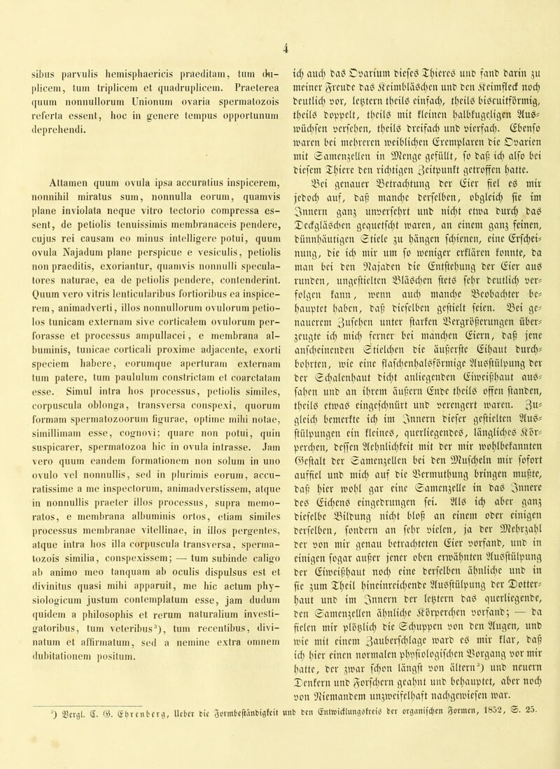 sibus parvulis lieniispliaericis praeditam, tum (ki- plicem, tum triplicem et quadruplicem. Praeterea quum nonnullorum Unionum ovaria spermatozois referta essent, hoc in genere tempus opportunum deprehendi. Attamen quum ovula ipsa accuratius inspicerem, nonnihil miratus sum, nonnulla eorum, quamvis plane inviolata neque vitro tectorio compressa es- sent, de petiolis tenuissimis membranaceis pendere, cujus rei causam eo minus intelligere potui, quum ovula Najadum plane perspicue e vesiculis, petiolis non praeditis, exoriantur, quamvis nonnulli specula- tores naturae, ea de petiolis pendere, contenderint. Quum vero vitris lenticularibus fortioribus ea inspice- rem, animadverti, illos nonnullorum ovulorum petio- los tunicam externam sive corticalem ovulorum per- forasse et processus ampullacei, e membrana al- buminis, tunicae corticali proxime adjacente, exorti speciem habere, eorumque aperturam externam tum patere, tum paululum constrictam et coarctatam esse. Simul intra hos processus, petiolis similes, corpuscula oblonga, transversa conspexi, quorum formam spermatozoorum figurae, optime mihi notae, simillimam esse, cognovi: quare non potui, quin suspicarer, spermatozoa hic in ovula intrasse. Jam vero quum eandem formationem non solum in uno ovulo vel nonnullis, sed in plurimis eorum, accu- ratissime a me inspectorum, animadverstissem, atque in nonnullis praeter illos processus, supra memo- ratos, e membrana albuminis ortos, etiam similes processus membranae vitellinae, in illos pergentes, atque intra hos illa corpuscula transversa, sperma- tozois similia, conspexissem; — tum subinde caligo ab animo meo tanquam ab oculis dispulsus est et divinitus quasi mihi apparuit, me hic actum phy- siologicum justum contemplatum esse, jam dudum quidem a philosophis et rerum naturalium investi- gatoribus, tum veteribus^), tum recentibus, divi- natum et affirmatum, sed a nemine extra omnem dubitationem positum. 0 Sergi. S. @. ®t)rent'erg, Uefccr bie Sovmteftänbigfeit id) aud; Cparhtm biefed uut» fanb barin ju meiner greube baö .i?eimbläsd;eu unb ben .iTeimflecf noc^ beutlid; »or, letztem tfieilg einfad), tl)ei(b bi^euitfbrmig, t()ei(g beppelt, t^eild mit f(einen l)albfugeligen miidjfen yerfet^en, t()ei(ö breifad) unb inerfad). ßbenfo maren bei meltreren meiblid)en (Sremplaren bie Dsarien mit 0amenjel(en in StlZenge gefiiUt, fo baf’ id) aifo bei biefem X^iere ben rid)tigen Bctiptmft getroffen ftatte. 53ei genauer ^etrad)tung ber (5ier fiel eö mir jebod) auf, baf mand)e berfelben, obgleich fie im 3nnern ganj unoerfe^rt nnb nic()t etwa burc^ ba^ 2)edg(ägd)en gequetfd)t waren, an einem ganj feinen, bünn()äutigen 0tie(e ju l)ängen fd)ienen, eine ßrfdtei' nung, bie id) mir um fo weniger erflären fonnte, bo man bei ben Diajaben bie (5ntftel)ung ber ©er auö runben, ungeftielten 53Iäöd)en ftetd fel)r beutlid) »er? folgen fann, wenn auel) mand)e 53eobacl)ter be? Rauptet ()aben, bajj biefelben gcftielt feien, ißei ge? nauerem unter ftarfen iBergrbjjerungen über? jengte id) mid) ferner bei mand)en ©ern, ba^ jene anfd)einenben ©tield)en bie äujjerftc ©l)aut burd)? bol)rten, wie eine flvrfd)enl)al0förmige Slubftülpung ber ber 0d)alenl)aut bid)t anliegenben (Siweijjl)aut aus? fa()en unb an il)rem äuf’ern (Snbe tlieild offen ftanben, tl)eilS etwas eingefd)uürt unb oerengert waren, gleid) bemerfte id) im 3nnern biefer geftielten SfuS? jtülpungen ein fleineS, querliegenbeS, länglii^eS ^br? perd)en, beffen 51el)nlid)feit mit ber mir wof)Ibefannten ©eftalt ber 0amenjellen bei ben 9Jiufd)eln mir fofort auffiel unb mid) auf bie 2>ermutl)ung bringen mupte, bap l)ier wol)l gar eine 0amenjelle in boS 3unere beS (2id)enS eingebrungen fei. 211S id) aber gang biefelbe iBilbung nid)t blop an einem ober einigen berfelben, fonbern an fepr oielen, ja ber 5D'Je!)rgal)l ber öon mir genau betrad)teten Gier »orfanb, unb in einigen fogar auper jener oben erwöpnten 21uSftülpung ber Giweippaut noep eine berfelben äl)ulid)e unb in fie gum Xpeil l)ineinreid)enbe SluSftülpung ber 2)otter? paut unb im 3nnern ber le^tern baS querliegenbe, ben 0amengeUen äpnlicpe .it'brperd)en oorfanb; — ba fielen mir plbglicp bie 0cpuppen »on ben 2(ugen, unb wie mit einem 3auberfd)lage warb eS mir flar, bap id) l)ier einen normalen pl)t)fiologifd)en S3organg oor mir patte, ber gwar fd)on längft oon iilteriU) unb neuern Xenfern unb 3orfd)ern geapnt unb bepauptet, aber noep '0011 9iiemanbem ungweifelpaft naepgewiefen war. unb ben Sutwicflungefvci^ bev orgmufclicn gormen, 1853, <5. 25.