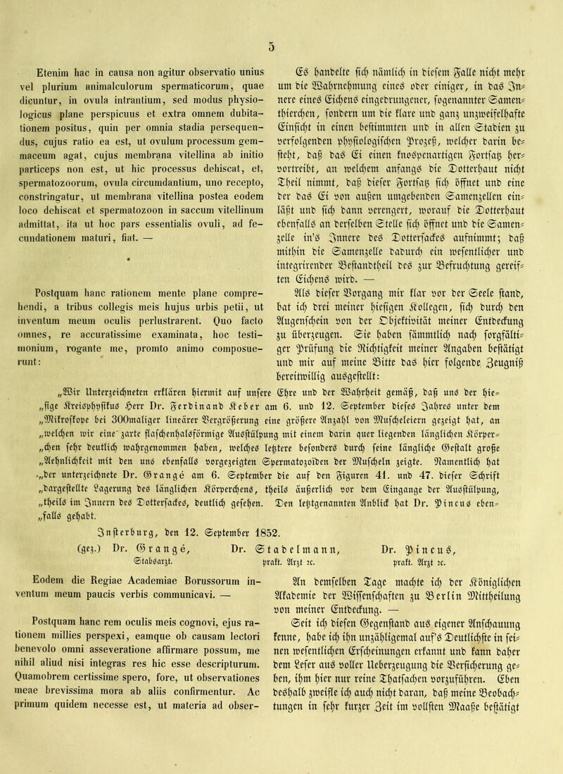 Etenim hac in causa non agitur observatio unius vel plurium animalculorum spermaticorum, quae dicuntur, in ovula intrantium, sed modus physio- logicus plane perspicuus et extra omnem dubita- tionem positus, quin per omnia stadia persequen- dus, cujus ratio ea est, ut ovulum processum gem- maceum agat, cujus membrana vitellina ab initio particeps non est, ut hic processus dehiscat, et, spermatozoorum, ovula circumdantium, uno recepto, constringatur, ut membrana vitellina postea eodem loco dehiscat et spermatozoon in saccum vitellinum admittat, ita ut hoc pars essentialis ovuli, ad fe- cundationem maturi, fiat. — Postquam hanc rationem mente plane compre- hendi, a tribus collegis meis hujus urbis petii, ut inventum meum oculis perlustrarent. Quo facto omnes, re accuratissime examinata, hoc testi- monium, rogante me, promto animo composue- runt : ^^anbelte ftc^ namltc^ in biefem galle nic^t me^r um bie ffia^vne^mung eineg ober einiger, in ba^ 3u# nere eineg (Sic^eng eingebrungener, fogenannter ©amen? t^iercften, fonbern um bie flare unb ganj unjmeifelftafte ßinfic^t in einen beftimmten unb in allen ©tabien ju üerfolgenben p^t)ftologifc^en 5^rojef, melc^er barin be? ftel;t, bap bag © einen fnogpenartigen gortfa^ ^er? oortreibt, an welchem anfangg bie ©)üttcrl)aut nic^t St^eil nimmt, baf biefer gortfa^ fic^ bffnet unb eine ber bag © oon au§en umgebenben ©amenjellen ein? läft unb fid^ bann oerengert, morauf bie 2)otter!^aut ebenfallg an berfelben ©teile fid; bffnet unb bie ©amen? jede in’g Snnere beg ©otterfadfeg aufnimmt; ba§ mitltin bie ©amenjetfe baburcl) ein mefentlic^er unb integrirenber iBeftanbt^eil beg jur 53efrucf)tung gereif? ten ©cfteng mirb. — Sllg biefer SSorgang mir flar oor ber ©eele ftanb, bat id) brei meiner l)iefigen j?ollegen, fic^ buri^ ben Stugenfc^ein oon ber Dbjeftioität meiner ©rtbedfung ju überzeugen, ©ie i^aben fämmtlid; nad) forgfolti? ger Prüfung bie IRiclttigfeit meiner Eingaben beftätigt unb mir auf meine S3itte bag ^ier folgenbe. Beuöttip bereitwillig auggeftellt: „®ir Unter3etd)neten erflären hiermit auf unfere @f)^e unb ber SBabr^eit gemäf, ba^ unö ber bie= „ftge Äretöpbbfifuö ■Jperr Dr. gerbinanb .Ifeber am 6. unb 12. September biefeö 3al)reg unter bem „itflifroffope bei SOOmaliger linearer 33ergrö^erung eine größere Slnjat)! oon SDlufcbeleiern gejeigt I)at, an „loeltben mir eine' jarte flafd)enl)al^förmige Slu^ftülpung mit einem barin quer liegenben länglichen ilörper= „eben febr beutlicb mabrgenommen b^^ben, mel^eö le^tere befonberö bureb feine Iänglid)e ©eftalt grofe „Slebniicbfeit mit ben uns ebenfalls öorgejeigten ©permatozoiben ber ddufcbeln jeigte. ifiamentlicb bat .„ber unter3eicbnete Dr. ©ränge am 6. September bie auf ben glgmen 41. unb 47. biefer Schrift „bargejfellte Lagerung bes länglichen ^förperchenö, tbeilö äu^erlid) «or bem Eingänge ber 2luöftülpung, „tbeilö im 3unern beiS ©otterfaefeö, beutli^ gefepen. J)en le^tgenannten Slnblicf bat Dr. 5^incuö eben* „fallö gehabt. Snfterburg, ben 12. September 1852. (ge;.) Dr. (Sr an ge, Dr. ©tabelmann, Dr. ^ineug, ©tabgarät. praft. Slrjt ^c. praft. 5tr;t ic. Eodem die Regiae Academiae Borussorum in- ventum meum paucis verbis communicavi. — Postquam hanc rem oculis meis cognovi, ejus ra- tionem millies perspexi, eamque ob causam lectori benevolo omni asseveratione affirmare possum, me nihil aliud nisi integras res hic esse descripturum. Quamobrem certissime spero, fore, ut observationes meae brevissima mora ab aliis confirmentur. Ac primum quidem necesse est, ut materia ad obser- 2ln bemfelben ©age machte Ich ber j^omglidhen 5lfabemte ber ®{ffenfchaften ju SSerltn SWlttbetlung oon meiner ©ntbeefung. — ©eit t^ btefen ©egenftanb aug eigener Slnfc^anung fenne, ha^e ich ihn unzähligemal aufg ©eutlichfte in fei? nen mefentlichen ©fcheinungen erfannt unb fann baher bem ?efer aug »oller Ueberjeugung bie Serficherung ge? ben, ihm nur reine ©halfadheu »orjuführen. (Sben beghalb zweifle ich auch nicht baran, ba^ meine 53eobach^ tungen in fehr furzer 3Ht im »oUften SWaafe beftätigt