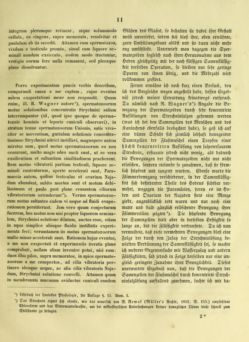 1 integram plerumque retinent, atque solummodo cellula, ea cingens, supra memorata, resolvitur et paululum ab iis secedit. Attamen cum spermatozoa, vixdum e testiculo promta, simul cum liquore se- minali nondum exsiccato, eodem modo tractantur, vestigia eorum fere nulla remanent, sed pleraque plane dissolvuntur. Porro experimentum paucis verbis describam, comparandi causa a me captum, cujus eventus autem exspectationi meae non respondit. Ouum enim, ill. R. Wagner autore®), spermatozoorum motus solutionibus concentratis Strychnini salium interrumpantur (id, quod ipse quoque de sperma- tozois hominis et leporis cuniculi observavi), in stratum tenue spermatozoorum Unionis, satis viva- citer se moventium, guttulam solutionis concentra- tissimae Strychnini nitrici instillavi, magnopere autem miratus sum, quod motus spermatozoorum eo non cessarunt, multo magis adeo aucti sunt, ut re vera exsilientium et saltantium similitudinem praeberent. Item motus vibratorii partium testiculi, liquore se- minali contentarum, aperte accelerati sunt, Para- maecia autem, quibus testiculus et ovarium Naja- dum abundant, subito mortua sunt et motum debi- lissimum et paulo post plane cessantem ciliorum vibratoriorum ostenderunt®)- Verum spermatozoo- rum motus saltantes eadem vi usque ad fluidi evapo- rationem perstiterunt. Jam vero quum conjecturam facerem, hos motus non nisi propter liquorem semina- lem, Strychnini solutione dilutum, auctos esse, etiam in aqua simplice aliisque fluidis instillatis experi- menta feci; verumtamen iis motus spermatozoorum multo minus accelerati sunt. Rationem hujus eventus, a me non exspectati et experimentis iteratis plane comprobati, nullam aliam invenire potui, nisi eam: duos illos pilos, supra memoratos, in apice spermato- zoorum a me conspectos, ad cilia vibratoria per- tinere ideoque aeque, ac alia cilia vibratoria Naja- dum, Strychnini solutione convelli. Attamen quum in membranam mucosam oviductus cuniculi eandem d5lül)en dilafeg, fo bel^alten fte babet t^re ©eftalt nidft unöerfel)vt, tnbem blob^ t^re, oben erwähnte, jarte Um^üUungöb^tttt ablbft unb fte bann ntd)t nteltr eng nmfcf)Iieft. Unterioirft man bagegen bie ®per# matojoiben fogletc^ nad) t^rer -^eraugnabme anö bem |)üben gletd^jettig mit ber noc^ f^üfftgen ©amenflüfftg# feit bevfelben Dperatton, fo bleiben nur febr geringe ©puren »on ihnen übrig, nnb bie 9)iebrjabl mirb ootlfommen jerftbrt. gerner ermahne iä) noi^ fur^ einen Serfutft, ben ich beö SSergleichö wegen angefteÜt habe, beffen ßrgeb? nip jeboch meiner Erwartung feineömegg entfprach. 2)a nämlich nach 9f. SÖagner’d®) Eingabe bie ®e^ megnng ber ©permatojoiben burch fehr foneentrirte Sluflöfungen oon ©trpchninfaljen gehemmt werben Cwaö ich ©amen^ellen be^ SWenfthen nnb beg .^aninchen^ ebenfalls beobachtet habe), fo gop ich auf eine bünne ©chicht fich ziemlich lebhaft bewegenber ©amengellen ber glufmufchel einen ^tropfen einer hochft foneentrirten 5luflöfung oon falpeterfaurem ©trpchnin, erftaunte jebo^ nicht wenig, alg baburch bie SSewegungen ber ©permatojoiben nicht nur nicht erlof^ten, fonbern oielmehr fo Zunahmen, baf fie förm^ lieh hüpfenb unb tanjenb würben. (Sbenfo würbe bie glimmerbewegung oerfchiebener, in ber ©amenflüffig# feit fich beftnbenber Xheile beö ■^obenö fichtbar oer# mehrt, wogegen bie ^^flffltnäcien, bereu eö im -5)o# ben unb Doarium ber 9fajaben ftetö eine 31fenge giebt, augenblicfli^ tobt waren unb nur no^ eine matte unb halb gänzlich erlßfchenbe SSewegung ihrer glimmercilien geigten®). 2)ie hüpfenbe SSewegung ber ©amenjetlen aber in berfelben -^eftigfeit fo lange an, big bie glüffigfeit oerbunftete. 2)a ich nun oermuthete, baf biefe oermehrten SSewegungen bloh eine golge ber burch ben 3ufa^ ber ©trpd;nintöfung be^ wirften SSerbünnung ber ©amenflüffigfeit fei, fo machte ich mehrere ©egenoerfuche mit SBafferjufa^ unb anbern glüffigfeiten, fah jeboch in golge berfelben nur eine un# gleid; geringere 3uuahme ihrer IBeweglichfeit. 2)iefeg unerwartete ©rgebnif nun, bah bie Bewegungen ber ©amenjellen ber gluhmufchel burch foneentrirte ©trpeh^ ninfaljlijfung auffallenb junehmen, fuchte ich wr ba^ 0 Setirtuch bn- fijecteaen ^Ip^ftologie, 2te 3luflagc §. 15. Sinnt. 3. ®) ©tr^ctjnin eignet (tcfi ebenfo, tote baö neuerlich öon fR. 9temat (SJtüIlev’g Slrtfitö', 1852, <S. 153.) eingfohtene Sbloroform unb baö SSütertnanbeltnnjfer, um bei mitroffcpifi^en Unterfn^ungen Heiner bemegli^er Slhiere biefe fchnetl jum ©tiKftanbe ju bringen. 2*