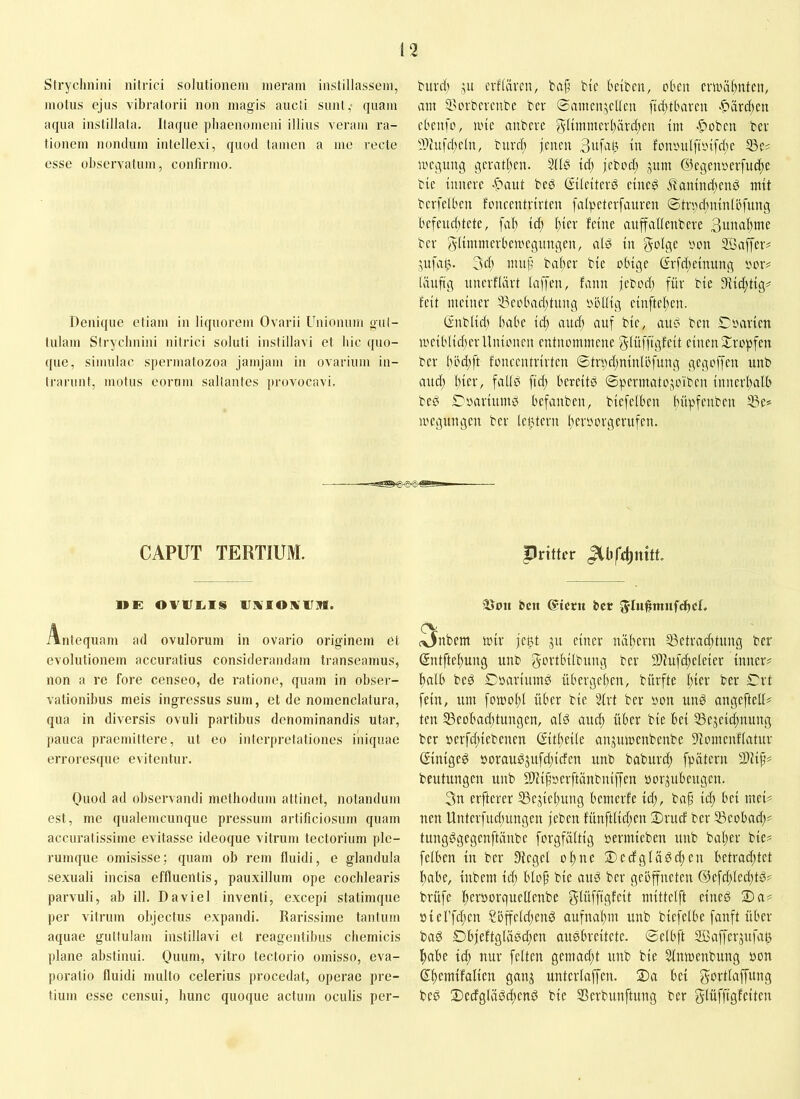 Strychnini nitrici sohUioneni nieram iiistillasseni, motus ejus vibratorii uou magis aucli sunt,- quam aqua iustillala. Itaque pliaeuomeui illius veram ra- tiouem iiomlum intellexi, quod tamen a me recte esse observatum, confirmo. Denique etiam in liquorem Ovarii Uuionum gul- lulam Sirycliuiui nilrici soluti instillavi et liic quo- que, simulae spermatozoa jamjam iu ovarium in- trarunt, motus eorum saltantes provocavi. buvd) ju cvflävcn, bap btc bciben, eben cniHiI;nten, am 5>erbcvcnbe bcr ®amcn,5cUcu fid)tbami >^ard)en cbciife, iinc anbcve jylimmcrbardjeu tm -^oben bcr ?jhifd;ctu, buvd; jcueu in foniHiI[trnfd;e ii'Cßung geratben. 2IIÖ id; jcbed; jum ©cgcnserfuc^c bic innere .f>aut bed ßiteiterd cincg ibanind;enö mit bcrfelbcn foncentrirten [atpctcrfauren ©treduunlefung bcfcuc()tete, fal) id; I;icr feine aitffaltenbcre Bw«abme bcr glimmerbemegungen, ald in ^elgc yon Söaffcr# ^ufalj. 3eb mup baber bic obige (Srfd;einung oor^ Iftnftg unerfiärt laffen, fann jebod; für bie 9Iid;tig^ feit meiner iBcobad;tung obltig cinftcl;cn. Gublid) babe id; and; anf bic, and ben £?oarien u'ciblid;cr Unionen entnommene g-Iüffigfeit einen j:ropfcn bcr böd;ft foncentrirten ©tr»d;ninlöfung gegoffen unb and; t;ier, fadd ftef; bereitd ©permatojoiben inncrf;alb bed ©oariumd befanben, biefeiben büpfenben 5ge* locgungcn bcr letUcrn f;croorgerufen. CAPUT TERTIUM. »E OVrEiIS IJMIOIV1J71. Antequam ad ovuloruni in ovario originem et evolutionem accuratius considerandam transeamus, non a re fore censeo, de ratione, quam in obser- vationibus meis ingressus sum, et de nomenclatura, qua in diversis ovuli partibus denominandis utar, pauca praemittere, ut eo interpretationes iiiiquae erroresque evitentur. Quod ad observandi methodum attinet, notandum est, me qualemcunque pressum artificiosum quam accuratissime evitasse ideoque vitrum tectorium ple- rumque omisisse; quam ob rem fluidi, e glandula sexuali incisa effluentis, pauxillum ope cochlearis parvuli, ab ill. Daviel inventi, excepi statimque per vitrum olnectus expandi. Rarissime tantum aquae guttulam instillavi et reagentibus chemicis plane abstinui. Ouum, vitro tectorio omisso, eva- poratio fluidi mullo celerius procedat, operae pre- tium esse censui, hunc quoque actum oculis per- pritter 'Boii ben Giern bcr 5'Iu#imifcbcR nbem tinr jc^t ju einer näl;crn S3etvad;tung bcr (Sntftebung imb gcrtbtlbung ber 9}fufd;dcier inner# balb bed Cbarimnd übergeben, biirfte l;icr bcr ©rt fein, um fomol;l über bie 2frt ber non und angcftcID tcu 53cobad;tungen, ald and; über bie bei 33ejeid;nung bcr öcrfd;iebcncn (Eit(;cile anjumcnbenbe 91omcnf(atur Giniged öoraudjufd;icfcn unb baburd; fpätern 2)iif# beutungen unb SUijinerftänbniffen norjubeugen. 3n elfterer S3ejicl;ung bemerfe id;, ba^ id; bei mci# nen Unterfud;ungcn jeben fünftlid;cn ©ruef bcr 53cobnd;# tungdgegenftänbe forgfältig nermiebcu unb bal;er bie# fciben in ber Siegel o ft ne 2)cdglädd;cn betrad;tct babc, iubem id; bloji bic and ber geöffneten @efd;Icd;td# brüfe bcfborqucUcubc gdifftgfeit niittelft eiued 2)n# nierfd;cn ?öffeld;cnd aufnal;m unb bicfclbe fanft über bad £)bfeftglädd;en audbreitete. ©clbft SBafferjufaß babe id; nur feiten gemad;t unb bie Slumenbung non dbcmifalicn ganj untcrlaffcn. 2)a bei gortlaffung bed 2)edglüdd;cnd bie Serbunftung ber glüffigfcitcu