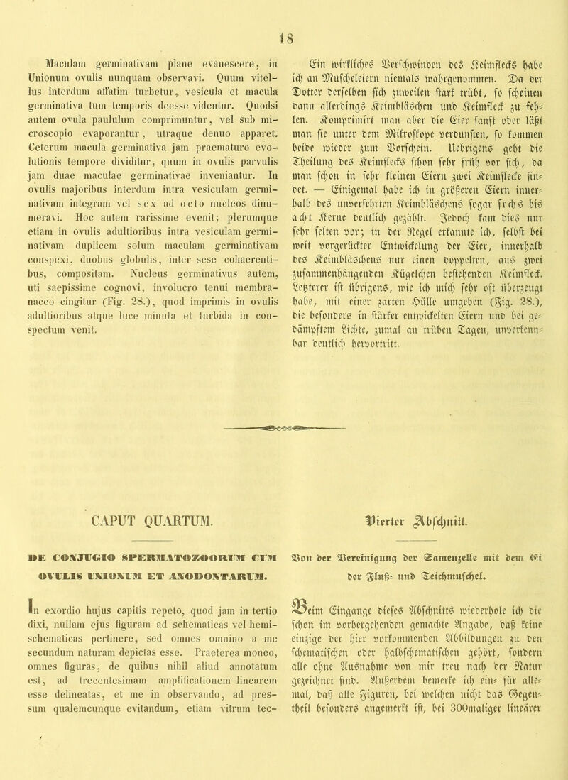 Maculam germinativam plane evanescere, in Unionum ovulis nunquam observavi. Quum vitel- lus interdum alFalim turbetur^ vesicula et macula germinativa tum temporis deesse videntur. Quodsi autem ovula paululum comprimuntur, vel sub mi- croscopio evaporantur, utraque dentio apparet. Ceterum macula germinativa jam praematuro evo- lutionis tempore dividitur, quum in ovulis parvulis jam duae maculae germinativae inveniantur. In ovulis majoribus interdum intra vesiculam germi- nativam integram vel sex ad octo nucleos dinu- meravi. Hoc autem rarissime evenit; plerumque etiam in ovulis adultioribus intra vesiculam germi- nativam duplicem solum maculam germinativam conspexi, duobus globulis, inter sese cohaerenti- bus, compositam. Nucleus germinativus autem, uti saepissime cognovi, involucro tenui membra- naceo cingitur (Fig. 28.), quod imprimis in ovulis adultioribus atque luce minuta et turbida in con- spectum venit. din itnrf(tc{)e0 SSevfd)ttnnben bed iTettitflcdd ^abe td) an 9)htfcf)eleiern nicmald jualtrgenommcn. S)a ber 3)otter bevfelben jitmetlen ftarf trübt, fo fc^emen bann atlerbingg j¥etinbldbd)m nnb j^etmflecf ju fel)? len. Jlmnprttntrt man aber bie Ster fanft ober lä^t man fte unter bem Mfroffope »erbunften, fo fommen belbe mteber jnm ®orfd)ein. llebrtgenö ge^t bie Sl^etlung beg ^etmfledd ft^on fe!^r frü^ oor fid;, ba man fdion in fe^r fletnen ©ern jmel j^elmflede fin* bet. — (Smtgemal l)abe td; in grbferen ßiern inner? ]^alb bed unoerfeiirten J?eimbläd(^eng fogar fecl)g big ad)t ^erne beutlid; gejäl;lt. 3ebod) fam bieg nur fef)r feiten oor; in ber Siegel erfannte id), felbft bei meit oorgerücfter ßntmicfelung ber (Eier, innerhalb beg j^eimblägdjeng nur einen hoppelten, ang gmei jufammenl;angenben Äügeldjen beftel^enben j^eimfled. Se^terer ift übrigeng, mie id; mic^ fef)r oft überzeugt l)abe, mit einer jarten ^f>ütle umgeben C5ig- 28.), bie befonberg in fUirfer entmidelten ßiern unb bei ge? bämpftcm ?id)te, jumal an trüben Klagen, unoerfcnn? bar bentlid) l)eroortritt. CAPUT QUARTUM. DE CO]VJ1JCilO SPERMATOÜfiOORUtn C1IR OAUL.1S UAIDXUM ET AMODOxATAREM. In exordio hujus capitis repeto, quod jam in tertio dixi, nullam ejus figuram ad schematicas vel hemi- schematicas pertinere, sed omnes omnino a me secundum naturam depictas esse. Praeterea moneo, omnes figuras, de quibus nihil aliud annotatum est, ad trecentesimam amplificationem linearem esse delineatas, et me in observando, ad pres- sum qualemcunque evitandum, etiam vitrum tec- flirrter 33on bcr SScrcintgung bcr (»amcujcttc mit bem (Si ber S:ci<^mufchcL ^eim (Eingänge biefeg ^bfc^nittg miebert)ole id) bie f^on im oor^erge^enben gemad)te Slngabe, baf feine einzige ber ^ier oorfommenben Stbbilbungen ju ben fc^ematif(f)en ober I;albfd)ematifd;en gelibrt, fonbern alie of)ue 3tugnal)me »on mir treu nac^ ber S'iatur gejeid;net finb. 5(uferbem bemerfe icf) ein? für alle? mal, baf alle Stguren, bei meld)en nid;t bag ©egen? t^eil befonberg angemerft ift, bei SOOmaliger linearer