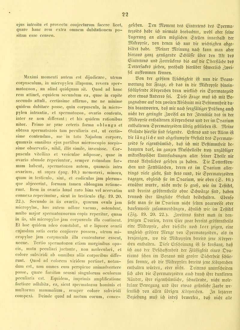 ejus introitu et provectu conjecturam facere licet, quare hanc rem extra omnem dubitationem po- sitam esse censeo. Maximi momenti autem est dijudicare, utrum corpusculum, in micropylen illapsum, revera sper- matozoon, an aliud quidquam sit. Quod ad hanc rem attinet, equidem secundum ea, quae in capite secundo attuli, certissime affirmo, me ne minime quidem dubitare posse, quin corpuscula, in micro- pylen intrantia, et spermatozoa, ovario contenta, inter se non differant ; et his quidem rationibus nitor. Primo ac prae ceteris forma oblonga et obtusa spermatozois tam peculiaris est, ut certis- sime contendam, me in toto Najadum corpore, quamvis omnibus ejus partibus microscopio saepis- sime observatis, nihil, illis simile, invenisse. Cor- puscula vitellina et vesiculae adiposae, quae in ovario abunde reperiuntur, semper rotundam for- mam habent, spermatozoa autem, quamvis intra ovarium, ut supra (pag, 10.) memoravi, minora, quam in testiculo, sint, et codiculas jam plerum- que abjecerint, formam tamen oblongam retinue- runt. Item in ovario haud raro bina vel acervafim connexa reperiuntur, sicut in testiculo (fig. 19.20. 22.). Secundo in iis ovariis, quorum ovula jam mici-opylas, bas autem adhuc vacuas, ostendunt, multo major spermatozoorum copia reperitur, quam in iis, ubi micropylae jam corpuscula illa continent. Et boc quidem adeo constabat, ut e liquore ovarii cujusdam satis certo conjicere possem, utrum mi- cropylae jam corpuscula illa contenturae essent, necne. Tertio spermatozoa etiam marginibus opa- cis, motu peculiari jactante, non moleculari, et colore subviridi ab omnibus aliis corporibus diffe- runt. Quod ad colorem viridem pertinet, notan- dum est, non omnes eum perspicue animadvertere posse, quare forsitan sensui singulorum oculorum peculiaris est. Equidem, imprimis amplificatione fortiore adhibita, ea, sicut spermatozoa hominis et multorum mammalium, semper colore subviridi conspexi. Deinde quod ad motum eorum, conce- gcj'eben. Scn SDJoment m Guntreteng beg ©pcntia# tejoiT^ l^abe td) meimifß beobacfjtet, tuof)t aber ferne Sagenmg an affen niögftcf;en Steffen fnnerf;afb ber Slftfroppfe, t'on benen tcf; nur bfe n)fcf;tfgften abge? Infbet f;abe. 9)fetner 9)lefnung nacf) fann man aber f;terau0 gan^ genügenbe Sdjfüffe über ben 5fft beö (vintretcnd unb gortrücfenö bfd auf bfe Cberffäcf;e bed Sotterfacfed Steffen, medf)afb f;terüber f^merffcf; 3meD fef anffommen fbnnen. 5Bon ber größten ffitcf)ttgfeft fft nun bfe ^eant# mortung ber grage, ob bad in bfe 2)ftfropi)fe f;tnetn^ fcf;füpfenbe .^?örpercf;en beim mfrfffd) ein Sperniatojoib ober etmad Sfnberee fef. Stefe grage nutp td) mft S3e^ jugim^me auf ben jme{ten5fbfd;nftt mftfßeftfmmtf^eft ba^ ^fn beantioorten, baf mir nad; forgfäftfger jf^rüfung aucf) nfd;t ber gerfngfte Bmeffef an ber Sbentftät bed fn ber SUtfroppfe entfiaftenen Mörperd^end unb ber finSoartum enff;aftenen Spermato^oiben übrig gebfieben ift. 9)ieine ©rünbe f)ierfür finb fofgenbe. GrftenP unb oor Stffem ift bie fängfid;e unb abgeftumpfte ©eftaft bed Spcrmato? joibd fo eigentf)ümfid;, bap id; mit ®eftimmtf;eit be? Raupten barf, im ganzen 2)iufd;effeibe trof) unjä^figer mifroffopifd;er llnterfud;nngen affer feiner Speife nie etioad 5fef;nfid;eg gefef;en 31t f;aben. Sie Sotterforn? c^en unb gettbfäPd^en, bereu ed im Soarium aüer# bingd oiefe giebt, finb ftetd runb, bie Spermatojoiben bagegen, obgfeid) fie im Soarium, mie oben C®- 10.) ermäfmt nnirbe, nidjt mef;r fo grop, mie im Seftifef, unb bereite! gröptentpeifd opne ©düi'ünje finb, paben bennod) if;re fängficpe ©eftaft beibepaften. (Sbenfo fiept man fte im Soarium nicpt fetten paarmeife ober paufemoeifc jufammenpängen, opnfid; mie im Xeftifef (gig. 19. 20. 22.). finbet man in ben# fenigen €oarien, bereu (iier jmar bereitd gröptentpeitd eine Sliifroppfe, aber biefefbe nod; feer jeigen, eine ungfeid; gröpere 3)ienge oon ©permatojoiben, afd in benfenigen, mo bie Sliifroppfen bereitd jene Mbrper# d;en entpaften. Siefe ©rfd;einung ift fo fonftant, bap iä) and ber S3efcpaffenpeit ber gfüffigfeit eined £)oa# riumd fd;on im fBoraud mit groper ©id;erpeit fd;fie# pen fonnte, ob bie 2)tifroppfen bereitd jene Mbrperd;en entpaften mürben, ober nidit. Srittcnd unterfd;eiben fid; aber bie ©permatojoi'ben and; burd; ipre bunfferen Stäuber, ipre eigentpümfid;e, fd;neffenbe, nid;t mofe# fufare fBemegung unb ipre etmad grüntid;e garbe me# fentfid; oon affen übrigen itörperd;en. 3n festerer ^e^iepung mup iä) inbep bemerfen, bap niept affe