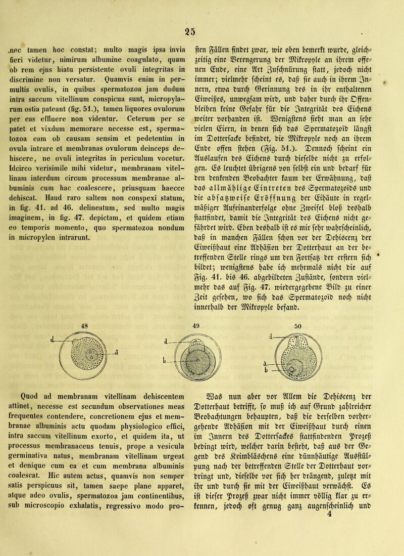 .nec tamen hoc constat; multo magis ipsa invia fieri videtur, nimirum albumine coagulato, quam ob rem ejus hiatu persistente ovuli integritas in discrimine non versatur. Quamvis enim in per- multis ovulis, in quibus spermatozoa jam dudum intra saccum vitellinum conspicua sunt, micropyla- rum ostia pateant (fig. 51.), tamen liquores ovulorum per eas effluere non videntur. Ceterum per se patet et vixdum memorare necesse est, sperma- tozoa eam ob causam sensim et pedetentim in ovula intrare et membranas ovulorum deinceps de- hiscere, ne ovuli integritas in periculum vocetur. Idcirco verisimile mihi videtur, membranam vitel- linam interdum circum processum membranae al- buminis cum hac coalescere, priusquam haecce dehiscat. Haud raro saltem non conspexi statum, in fig. 41. ad 46. delineatum, sed multo magis imaginem, in fig. 47. depictam, et quidem etiam eo temporis momento, quo spermatozoa nondum in micropylen intrarunt. ften fällen ftnbet jtuar, tute oben bemerft tourbe, gleich# jetttg eine SBerengerung ber SUtfrop^le an tbrem offe^ nen @nbe, eine 3trt Suf^b^urung ftatt, jebocb ni(^t immer; oielmebr fcbeint e^, baf fte aui^ in ibrem 3n^ nern, ettoa burdb ©erinnung beö in ibr enthaltenen gimei^e^, untoegfam toirb, unb baber burcb ibr £)ffen= bleiben feine ©efabr für bie 3ntegrität beg (Si^teng toeiter uorbanben ift. 3Benigftenö fiebt man an febr »ielen ©ern, in benen ftcb baö ©permatojoib longft im 2)otterfacfe beftnbet, bie SlHfroppIe noch an ihrem ßnbe offen fteben (§ig- 51-)- dennoch fcbeint ein Slugiaufen beö ©dtenö burdb biefelbe nitbt ju erfol# gen. leuchtet übrigen^ oon felbft ein nnb bebarf für ben benfenben S3eobadbter fanm ber ©toäbnung, bah baö allmüblige Eintreten be^ ©permatojoibö nnb bie abfa^meife (Srbffnung ber ©häute in regele mähiger Stufeinanberfolge ohne Stuetfef blop be^halb ftattfinbet, bamit bie Sntegritat beg ©cheng nicht ge# fäbrbet toirb. ©en be^hulb ift e^ mir febr loabrfcheinlich/ bah tu manchen gällen fchon »or ber 2)ebiöcenj ber ßiioeihbflut eine Slbbafion ber 2)otterbaut an ber be# treffenben ©teile ringö um ben gortfah ber erftern fich * bilbet; menigfteng bu^e ^ mehrmals nicht bie auf gig. 41. bi^ 46. abgebilbeten 3uftanbe, fonbern oiel# mehr baö auf gtg- 47. miebergegebene S3ilb ju einer 3eit gefeben, mo fich baö ©permatojoib noch nicht innerhalb ber 9)Hfropple befanb. Quod ad membranam vitellinam dehiscentem attinet, necesse est secundum observationes meas frequentes contendere, concretionem ejus et mem- branae albuminis actu quodam physiologico effici, intra saccum vitellinum exorto, et quidem ita, ut processus membranaceus tenuis, prope a vesicula germinativa natus, membranam vitellinam urgeat et denique cum ea et cum membrana albuminis coalescat. Hic autem actus, quamvis non semper satis perspicuus sit, tamen saepe plane apparet, atque adeo ovulis, spermatozoa jam continentibus, sub microscopio exhalatis, regressive modo pro- 2ßaö nun aber »or Slllem bie ©ehi^cenj ber 2)otterbaut betrifft, fo tnuh ich cmf®runb zahlreicher ^Beobachtungen behaupten, bah bie berfelben oorber# gebenbe Slbbüfion mit ber ©loeihbaut burch einen im Snnern be^ Sotterfadleg ftattfinbenben ^rojeh bebingt mirb, melcher barin beftebt, bah ber @e# genb be^ ^feimbla^chenö eine bünnhäutige Sluöftül# pung nach ber betreffenben ©teüe ber 2>otterbaut öor# bringt unb, biefelbe »or fich brüngenb, jule^t mit ihr unb burch ftc wit ber ©meihbaut »ertoächft. © ift biefer ^Jrojeh jmar nicht immer obllig flar gu er# fennen, jebocb oft genug ganz ßugenfcheinlich unb