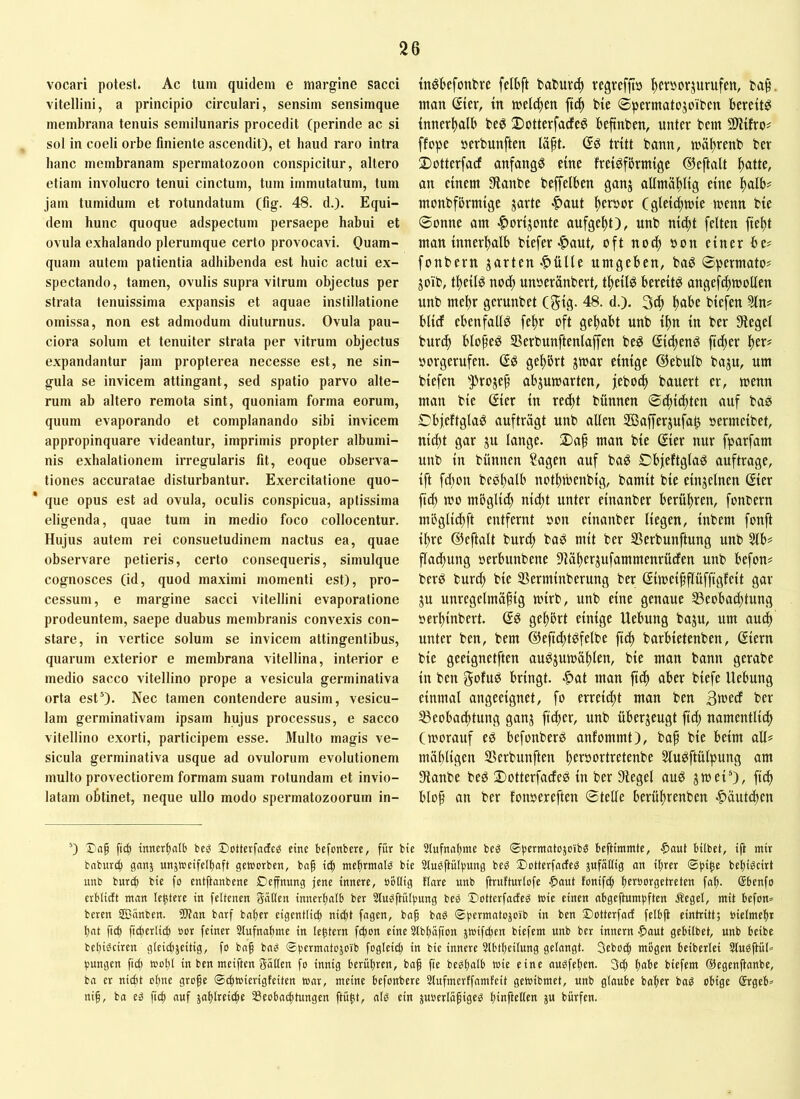 vocari potest. Ac tum quidem e margine sacci vitellini, a principio circulari, sensim sensimque membrana tenuis semilunaris procedit (perinde ac si sol in coeli orbe finiente ascendit), et haud raro intra hanc membranam spermatozoon conspicitur, allero etiam involucro tenui cinctum, tum immutatum, tum jam tumidum et rotundatum (fig. 48. d.). Equi- dem hunc quoque adspectum persaepe habui et ovula exhalando plerumque certo provocavi. Quam- quam autem patientia adhibenda est huic actui ex- spectando, tamen, ovulis supra vitrum objectus per strata tenuissima expansis et aquae instillatione omissa, non est admodum diuturnus. Ovula pau- ciora solum et tenuiter strata per vitrum objectus expandantur jam propterea necesse est, ne sin- gula se invicem attingant, sed spatio parvo alte- rum ab altero remota sint, quoniam forma eorum, quum evaporando et complanando sibi invicem appropinquare videantur, imprimis propter albumi- nis exhalationem irregularis fit, eoque observa- tiones accuratae disturbantur. Exercitatione quo- que opus est ad ovula, oculis conspicua, aptissima eligenda, quae tum in medio foco collocentur. Hujus autem rei consuetudinem nactus ea, quae observare petieris, certo consequeris, simulque cognosces (id, quod maximi momenti est), pro- cessum, e margine sacci vitellini evaporatione prodeuntem, saepe duabus membranis convexis con- stare, in vertice solum se invicem attingentibus, quarum exterior e membrana vitellina, interior e medio sacco vitellino prope a vesicula germinativa orta est’). Nec tamen contendere ausim, vesicu- lam germinativam ipsam hujus processus, e sacco vitellino exorti, participem esse. Multo magis ve- sicula germinativa usque ad ovulorum evolutionem multo provectiorem formam suam rotundam et invio- latam obtinet, neque ullo modo spermatozoorum in- tnöfeefontve fetbft vegrefft» ftersorjurufen, ba§. tnan (Jier, m juetc^en bie ©permatojoibcn bereite {nnerttalb beö Dotterfacfe^ beftnben, unter bem 21itfro# ffope »erbunften la^t. tritt bann, tnä^renb ber 2)otterfacf anfangs eine freisförmige (^eftalt ^atte, an einem [Ranbe beffelben ganj allmättlig eine ttalb^ monbförmige jarte .^aut ^er»or C gleichwie menn bie Sonne am .^orijonte aufge^t), unb ni^t feiten fiel)t man innerftalb biefer-ftaut, oft no^ bon einer be# fonbern jarten-ftülle umgeben, baS Spermato# goib, titeils no(^ unoeranbert, t^eilS bereits angefc^mollen unb me^r gerunbet (gig. 48. d.). 3c^ Itabe biefen Sin? blicf ebenfalls feltr oft geltabt unb i^n in ber Siegel bur^ bloßes SBerbunftenlaffen beS ßicltenS ftcfter ^er? borgerufen. (SS geltbrt gmar einige ©ebulb baju, um biefen ’Projef' abjumarten, jeboi^ bauert er, toenn man bie (Sier in redtt bünnen ©c^icltten auf baS CbjeftglaS aufträgt unb allen SBafferjufa^ bermeibet, nic^t gar ju lange. Da§ man bie gier nur fparfam unb in bünnen Sagen auf baS DbjeftglaS auftrage, ift fd;on beSltalb notltroenbig, bamit bie einjelnen (Sier ftd) tbo mbglid) nidtt unter einanber berültren, fonbern mögli^ft entfernt bon einanber liegen, inbem fonft i^re ©eftalt burdt baS mit ber SSerbunftung unb Slb? fladjung berbunbene Slälterjufammenrücfen unb befon? berS burc^ bie SSerminberung ber ßimeifflüffigfeit gar ju unregelmäßig mirb, unb eine genaue 33eobad;tung berltinbert. ©S geltbrt einige Hebung baju, um auc^ unter ben, bem ©efid^tSfelbe fid) barbietenben, ßiern bie geeignetften auSjumäßlen, bie man bann gerabe in ben gofuS bringt. |>at man ftcß aber biefe Hebung einmal angeeignet, fo erreicht man ben 3wed ber SBeobacßtung ganj jtdter, unb überzeugt fid; namentlich (worauf es befonberS anfommt), baß bie beim all? mäßligen SSerbunften heröortretenbe SluSftülpung am Staube beS ©otterfadeS in ber Siegel auS jmei’), ficß bloß an ber fonoereften Stelle berüßrenben |>äutd)en ’) Xa§ ftd) tnnerl)rtl() bcg J)otterfacEc^ eine bcfonbere, für bie 2(ufnal)tne beg ©permatojoibs beftiramte, $aut bilbet, ift mir bnburcf) gnnj unjweifelbaft geworben, bag i^ mel)rmal^ bie Slueftülpung bcö 3)otterfatfeg jufütlig on if)rer ©pi^e bct)i^cirt unb burd^ bie fo entftanbene Deffnung jene innere, oöUig flare unb jlrufturlofe $flut fonift^ bci^borgetreten fob- Sbenfo crblicft man Untere in feltenen giillen innerhalb ber 2lugftül|5ung bes iDotterfacfeg wie einen abgeftumpften Äegel, mit befon^ bereit SBnnben. Wan bnrf bnher eigentlich ni^t fugen, baf baö ©pcrmatojoib in ben ©otterfacf felbfl eintritt; bielmehr hat fich fidierlich »or feiner Slufnahme in lehtern f^on eine Stbhüfion jwifchen bicfem unb ber innern |)out gebilbet, unb beibe bchi^ciren gleichjeitig, fo bnf bag ©permntojoib fogleid; in bie innere Slbtheilung gelangt. Seboth mögen beiberlei StugftüU pungen ftch wohl in ben meiften Sailen fo innig berühren, baf fie beohnlb wie eine ausfehen. 3ch ^)aie biefem ©egenftanbe, ba er nicbt ohne groge ©chwierigUiten war, meine befonbere Slufmertfamfeit gewibmet, unb gloube bnher bad obige ®rgeb= nig, ba eä ftch jahhficle Seobachtungen ftü^t, aU ein juoerlüfige^ hinfioKf« J« bürfen.