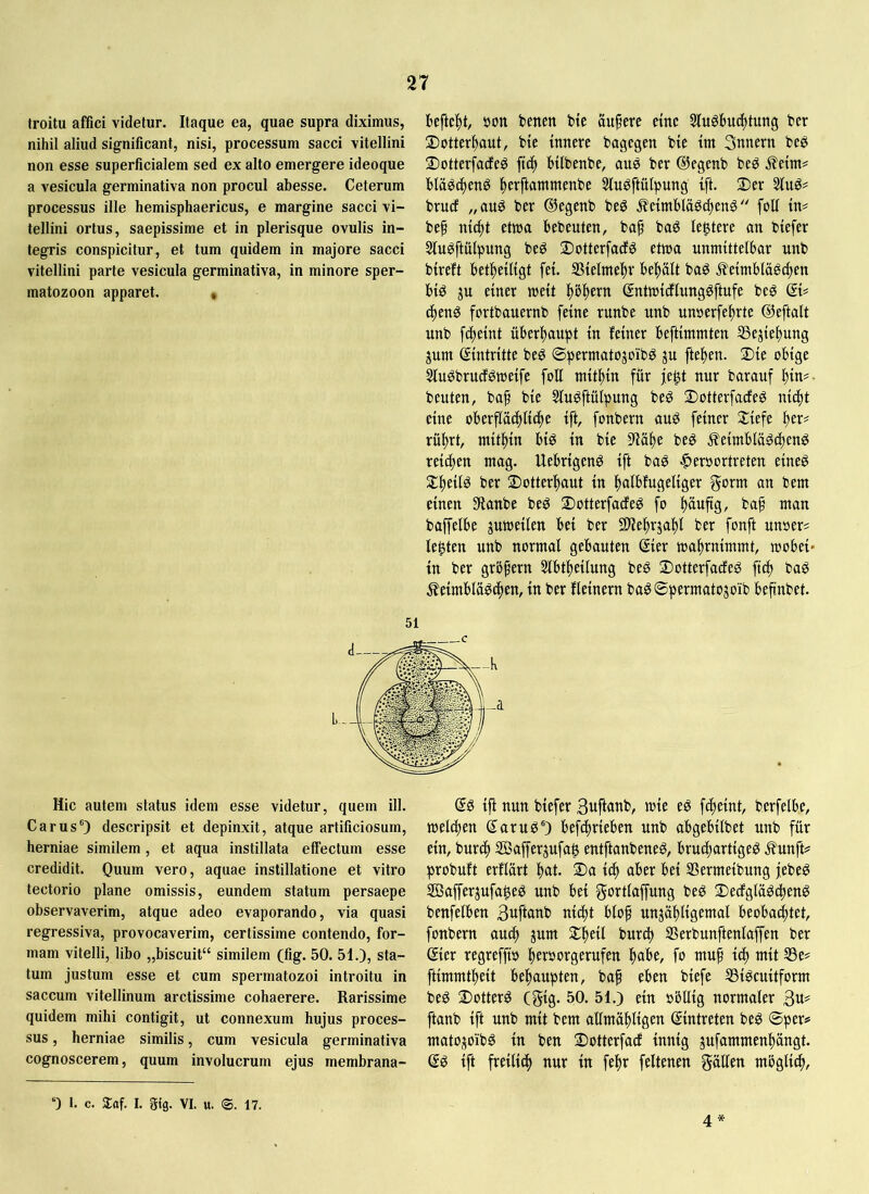 troitu affici videtur. Itaque ea, quae supra diximus, nihil aliud significant, nisi, processum sacci vitellini non esse superficialem sed ex alto emergere ideoque a vesicula germinativa non procul abesse. Ceterum processus ille hemisphaericus, e margine sacci vi- tellini ortus, saepissime et in plerisque ovulis in- tegris conspicitur, et tum quidem in majore sacci vitellini parte vesicula germinativa, in minore sper- matozoon apparet. • beftc^t, bon benen bte aupcre dnc SluSlmc^tung ber ©otter^aut, bie innere bagegen bie tm 3nnern be^ ©otterfacfeö ftc^ bilbenbe, ane ber ©egenb beö j?ettn# blä^i^enö ^erftammenbe Sluöftülpung ift. Der brucf „auö ber ©egenb beö eimbläöc^enö'' folf in# bef nic^t etwa bebeuten, baf baö legtere an biefer Slu^ftülpung beö DotterfacE^ etwa unmittelbar unb bireft bet^eiligt fei. S5ielme!^r behält baö ileimblägc^en biö einer weit ^ö|)ern (JntwidlungSftufe beg ®i# (f)enö fortbauernb feine runbe unb unserfe^rte ©eftalt unb f(|eint überl)aupt in feiner beftimmten SSejie^ung jum Eintritte beö ©permatojoibö ju fielen. Die obige Sluöbrucfgweife foU mithin für fe$t nur barauf ^in#- beuten, ba^ bie Sluöftülpung be^ Dotterfade^ nic^t eine oberfläd^lic^te ift, fonbern auö feiner Diefe ^er# rül^rt, miti^in bi^ in bie 5Uäl)e beö ^eimblääd)enö reichen mag. Uebrigenö ift bas ^eroortreten eineg D^eilg ber Dotter|)aut in ^albfugeliger gorm an bem einen 3ianbe beg Dotterfacfeg f^o f)üuftg, bap man baffelbe guweilen bei ber 9)'ie|)rja^t ber fonft unser# lebten unb normal gebauten ©ier wa^rnimmt, wobei- in ber gröfern 5lbf^eilung beg Dotterfadeg ft^ bag ^eimblägc^en, in ber fleinern bagSpermatojoib befinbet. 51 Hic autem status idem esse videtur, quem ill. Carus“) descripsit et depinxit, atque artificiosum, herniae similem, et aqua instillata effectum esse credidit. Quum vero, aquae instillatione et vitro tectorio plane omissis, eundem statum persaepe observaverim, atque adeo evaporando, via quasi regressiva, provocaverim, certissime contendo, for- mam vitelli, libo „biscuit“ similem (fig. 50. 51.), sta- tum justum esse et cum spermatozoi introitu in saccum vitellinum arctissime cohaerere. Rarissime quidem mihi contigit, ut connexum hujus proces- sus , herniae similis, cum vesicula germinativa cognoscerem, quum involucrum ejus membrana- ©g tjf nun btefer Bttfhtnb, wie eg f^elnt, berfelbe, wdcpen ©arug®) befdineben unb abgebllbet unb für dn, burc() SBafferjufaß entftanbeneg, bru(f)arttgeg .^unft# probuft erflart |)at. Da tc| aber bd SSermelbung jebeg 50afferjufa|eg unb bei gortlaffung beg Dedglügd^eng benfelben 3ttfiflub m4)t blof unjö^ligemal beobad^tet, fonbern auc^ jum D!^eil burc^ SSerbunftenlaffen ber ©ier regreffw peröorgerufen I^abe, fo niup td) mit S3e# ftimmt^eit be|)aupten, baf eben biefe SSigcuttfornt beg Dotterg CStg- 50. 51.) ein »bllig normaler ftanb ift unb mit bem allmü^ligen ©intreten beg ©per# matOj^oibg in ben Dotterfad innig jufammenl)ängt. ©g ift freilich nur in fe^r feltenen gälten möglid^. 0 1. c. Saf. I. gtg. VI. u. ®. 17. 4
