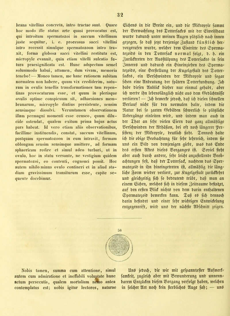 brana vitellina concreta, intro tractae sunt. Ouare hoc modo ille status arte quasi provocatus est, qui introitum spermatozoi in saccum vitellinum juste sequitur, i. e. processus sacci vitellini intro recessit simulque spermatozoon intro tra- xit, forma globosa sacci vitellini restituta est, micropyle evanuit, quin etiam vitelli sulcatio fu- tura praesignificata est. Hunc adspectum semel solummodo habui, attamen, dum vivam, memoria tenebo! -— Moneo tamen, me hanc rationem subitam normalem non habere, quum vix crediderim, natu- ram in ovulis tenellis transformationes tam repen- tinas provocaturam esse, et quum in plerisque ovulis optime conspicuum sit, adhaesiones mem- branarum, micropyle diutius persistente, sensim sensimque dissolvi. Verumtamen observationem illam permagni momenti esse censeo, quum dilu- cide ostendat, qualem exitum prima hujus actus pars habeat. Id vero etiam aliis observationibus, facillime instituendis, constat, saccum vitellinum, postquam spermatozoon in eum intravit, formam oblongam sensim sensimque amittere, ad formam sphaericam redire et simul adeo turbari, ut in ovulo, hoc in statu versante, ne vestigium quidem spermatozoi, eo contenti, cognosci possit. Hoc autem nihilo minus ovulo contineri et in aliud sta- dium gravissimum transiturum esse, capite se- quente docebimur. in bie SSreite dn, unb bie 2)l{frobi)le fammt ber SSerwat^fung beö ^ottcrfacfeö mit ber ©wdfltaut jüurbe baburc^ unter meinen 5tugen plö^lid) nac^ innen gejogen, fo baf je^t berjenige 3uftanb fünftli(| |>er# »orgerufen mürbe, melc^er bem Eintritte beö ©permui tojoibö in ben Dotterfarf normal folgt, b. ein Burücftreten ber 5luöftülpung beö Dotterfacfeö in fein 3nnere^ unb baburi^ ein |)ineinjie^en beö ©perma# tojoibö, eine ^erftellung ber 5lugelgeftalt beg 2)otter# facfe^, ein S5erf(^minben ber Slüfropple unb fogar f^on eine 5lnbeutung ber fpätern 2)otterfurd)ung. l)abe biefen Slnblirf biö^er nur einmal geltabt, aber ic^ merbe i^n lebenölänglidt nid)t aus bem ©ebätfttniffe oerlieren! — 3cl; bemerfe jebod), bap id; biefen fc^nellen SSerlauf ni^t für ben normalen Stalle, inbem bie 9iatur bei fo jarten ©ebilben fc^merlii^ fo plb^lidte Uebergange einleiten mirb, unb inbem man autf) in ber X^at an feltr oielen ßiern bag ganj allmä^lige 35erfc^minben ber Slbl^üfton, bei oft noc^ längerer ^er^ fiften^ ber Sliilropple, beutlid) fiebt. 2)ennod) bcdlc id; bie obige 53eobad;tung für fe^r lel)rreid;, inbem fie unö ein 23ilb oon bemjenigen giebt, mag bag Gnbe beg erften 3lfteg biefeg ®organgeg ift. ©ooiel fte^t aber auch burd; anbere, fe^r leid;t anjuftellenbe S3eob# ad;tungen feft, bap bbr Sotterfad, nadtbem bag ©per? matojoib in ibn bineingetreten ift, allmäblig bie läng? liebe gorm mieber oerliert, jur ifugelgeftalt jurüdfebrt unb gleicbjeitig ftcb fo bebeutenb trübt, bap man an einem (Sieben, meldteg ftd; in biefem 3eitraume beftnbd, ouf ben erften S3licf niebtg oon bem barin enthaltenen ©permatojoib bemerfen fann. 2)a^ eg ftcb bennotb barin befinbet unb einer febr miebtigen (Sntmicfelung entgegenreift, mirb ung ber näd;fte 5lbfd;nitt jeigen. Nobis tarnen, summa cum attentione, simul Ung jeboeb, bie mir mit gefpanntefter 5lufmerf? autem cum admiratione et ineffabili voIujUate hunc famfeit, ^ugleicb aber mit ^emunberung unb unnenn? actum persecutis, qualem mortalium nmo antea barem (Sntjüden biefen SSorgang »erfolgt bnben, melcben contemplatus est; nobis igitur lectores, naturae in folcfer Slrt noeb fein fterblidbeg 2luge fab; — ung