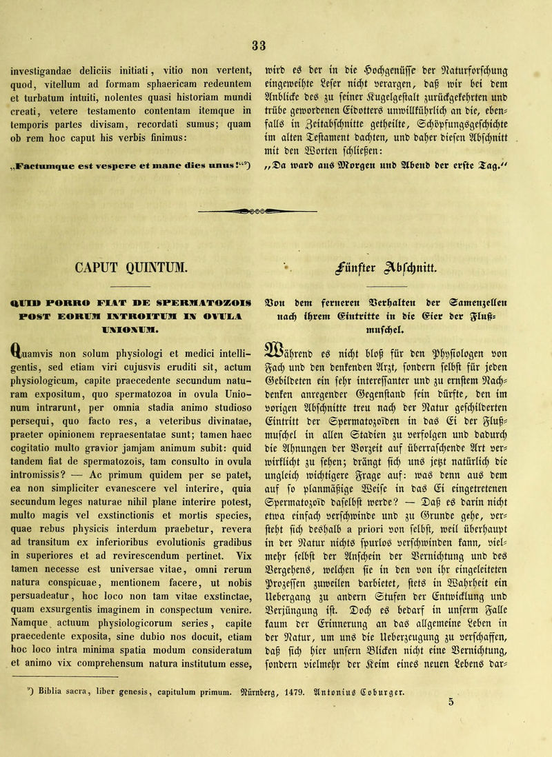 investigandae deliciis initiati, vitio non vertent, quod, vitellum ad formam sphaericam redeuntem et turbatum intuiti, nolentes quasi historiam mundi creati, vetere testamento contentam itemque in temporis partes divisam, recordati sumus; quam ob rem hoc caput his verbis finimus: „Factumc|ue est vespere et mane dies unus jutrb eö her in bte ^oc^genüffe ber S'iaturforfilung etngetuet^te Sefcr »erargen^ ba§ mir bet bem Sfnbltcfe beg ju fetner .^ugelgeftalt jurücfgefebrten unb trübe geworbenen ©botter^ unwtllfübrltc^ an bie, eben# fallö tn 3etl(ibf4)mtte getljetlte, ©c^öpfung^gefc^tc^tc {nt alten Sleftatnent backten, unb halber biefen 5lbfc^mtt mit ben SBorten fi^lie^en: warb auö SÖJorgcn unb 2lbcnb bcr crftc ^-^ISHSXgX CAPUT QUINTUM. /ünftrr aitll» PORRO FIAT RF SPFRRATOKOIS POST EORIIIM lATROITinn lA OAlIIiA IJMIOAlJia. ttuamvis non solum physiologi et medici intelli- gentis, sed etiam viri cujusvis eruditi sit, actum physiologicum, capite praecedente secundum natu- ram expositum, quo spermatozoa in ovula Unio- num intrarunt, per omnia stadia animo studioso persequi, quo facto res, a veteribus divinatae, praeter opinionem repraesentatae sunt; tamen haec cogitatio multo gravior jamjam animum subit: quid tandem fiat de spermatozois, tam consulto in ovula intromissis? — Ac primum quidem per se patet, ea non simpliciter evanescere vel interire, quia secundum leges naturae nihil plane interire potest, multo magis vel exstinctionis et mortis species, quae rebus physicis interdum praebetur, revera ad transitum ex inferioribus evolutionis gradibus in superiores et ad revirescendum pertinet. Vix tamen necesse est universae vitae, omni rerum natura conspicuae, mentionem facere, ut nobis persuadeatur, hoc loco non tam vitae exstinctae, quam exsurgentis imaginem in conspectum venire. Namque actuum physiologicorum series, capite praecedente exposita, sine dubio nos docuit, etiam hoc loco intra minima spatia modum consideratum et animo vix comprehensum natura institutum esse. 93on bcm ferneren ©erhalten ber <$amcnjetten nach ©intritte tn bte ©ier ber 51»#= ntufdhel. Söähretib eö blop für ben ^hbftoldgen »oti gadh unb ben benfenben Slrjt, fonbem felbft für jeben ©ebilbeten ein fe|)r intereffanter nnb gu ernftetn 9iach== benfen anregenber ©egenftanb fein bürfte, ben im borigen Sibfchnitte treu nach ber 9latur gefd)ilberten Eintritt ber ©permatogoiben in baö ®i ber gluf# ntnfihei in allen ©tabien gn »erfolgen nnb baburch bie ^h^u^S^n ber SSorgeit auf überrafchenbe 51rt »er# wirflidht gu fehen; brangt fich nu0 je^t natürlich bie ungleich wichtigere grage auf: wag benn aug bent auf fo plantnäfige SBeife in bag ® eingetretenen ©perntatogoib bafelbft werbe? — Dap eg barin nidht etwa einfach »erfchwinbe unb gu ®runbc gehe, »er# fteht ft^ beghalb a priori son felBft, weil überhaupt in ber 5)ktur nichtg fpurlog »erfchwinben fann, »iel# mehr felbft ber Slnfchein ber Vernichtung unb beg Vergeheng, welchen fte in ben »on ihr eingeleiteten ^rogejfen guwetlen barbietet, ftetg in SBahrheit ein Uebergang gu anbern ©tufen ber ©ntwicflung unb Verjüngung ift. 2)och eg bebarf in unferm galle faum ber Erinnerung an bag allgemeine Seben in ber Vatur, um ung bie Uebergeugung gu »erf^affen, bah ftth unfern Vliefen nicht eine Vernichtung, fonbern »ielmehr ber j?eim eineg neuen Sebeng bar# Biblia sacra, liber genesis, capitulum primum. iWürnbetg, 1479. 5tntoniug Sobutger.