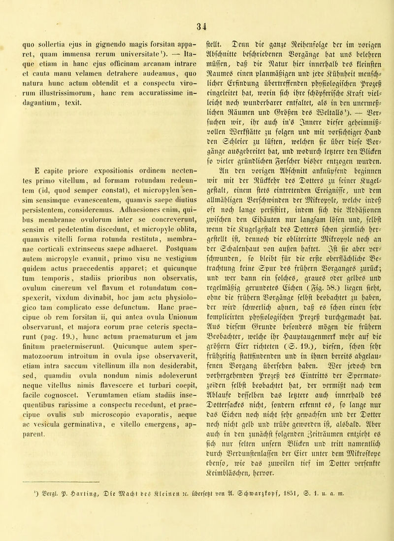 quo sollertia ejus in gignendo magis forsitan appa- ret, quam immensa rerum universitate')- — Ita- que etiam in hanc ejus officinam arcanam intrare et cauta manu velamen detrahere audeamus, quo natura hunc actum obtendit et a conspectu viro- rum illustrissimorum, hanc rem accuratissime in- dagantium, texit. E capite priore expositionis ordinem necten- tes primo vitellum, ad formam rotundam redeun- tem (id, quod semper constat), et micropylen sen- sim sensimque evanescentem, quamvis saepe diutius persistentem, consideremus. Adhaesiones enim, qui- bus membranae ovulorum inter se concreverunt, sensim et pedetentim discedunt, et micropyle oblita, quamvis vitelli forma rotunda restituta, )nembra- nae corticali extrinsecus saepe adhaeret. Postquam autem micropyle evanuit, primo visu ne vestigium quidem actus praecedentis apparet; et quicunque tum temporis, stadiis prioribus non observatis, ovulum cinereum vel flavum et rotundatum con- spexerit, vixdum divinabit, hoc jam actu physiolo- gico tam complicato esse defunctum. Hanc prae- cipue oh rem forsitan ii, qui antea ovula Unionum observarunt, et majora eorum prae ceteris specta- runt (pag. 19.), hunc actum praematurum et jam finitum praetermiserunt. Ouicunque autem sper- matozoorum introitum in ovula ipse observaverit, etiam intra saccum vitellinum illa non desiderabit, sed, quamdiu ovula nondum nimis adoleverunt neque vitellus nimis flavescere et turbari coepit, facile cognoscet. Verumtamen etiam stadiis inse- quentibus rarissime a conspectu recedunt, et prae- cipue ovulis sub microscopio evaporatis, aeque ac vesicula germinativa, e vitello emergens, ap- parent. [teilt. Ü)cnu btc ganje 9te{f)cnfolge ber im »origen Slbfc^nitte befc^vtebenen Vorgänge ^at unö beleihten inüffen, ba[ bie filatur ^ier innerhalb beg fleinften 3fiaumeg einen planmäßigen unb jebe ifüßnßeit menfcß^ ließet ßrftnbung übertreffenben pßpftologifcßen ^rojeß cingeleitet ßat, »oorin fi^ ißre fdtbpferifcße j?raft »teU Ieid;t noeß munberbarer entfaltet, alP in ben unermeß# ließen 9läumen unb ©roßen beö Söeltalfg'). — S?er^ fu^en mir, ißr aueß in’P Snnere biefer geßeimniß# »oben 2Berfftätte ju folgen unb mit »orfießtiger ■C>anb ben ©(ßleier ju lüften, meleßen fte über biefe 25or# gange aupgebreitet ßat, unb moburtß legtere ben USIiefen fo »ieler grünblicßen govfeßet btPßer entzogen mürben. 5(n ben »origen 3lbfeßnitt anfnüpfenb beginnen mir mit ber 3iüeffeßr beP 2)otterö ju feiner .$?ugeU geftalt, einem ftetö eintretenben ©reigniffe, unb bem allmäßligen IBerfeßminben ber 2llifropple, meleße inbeß oft noeß lange perfiftirt, inbem fieß bie 3lbßä[ionen jmifd;en ben ßißäuten nur langfam Ibfcn unb, felbft menn bie Äugelgeftalt beP X>otterP feßon jiemlid) ßer# gefteUt ift, bennod; bie obliterirte HUifropple noiß an ber ©ißalenßaut »on außen ßaftet. 3ft fte aber »er# frf;munben, fo bleibt für bie erfte oberfläd;lid;e 35e# traeßtung feine ©pur beP früßern 33organgeg jurücf; unb mer bann ein foldßeP, graueP ober gelbeP unb regelmäßig gerunbeteP ©^en (gig. 58.) liegen fießt, oßne bie früßern Vorgänge felbft beoba^tet ju ßaben, ber mirb fcßmerlicß aßnen, baß eP feßon einen feßr fomplicirten pßpftologifdten 5>fojeß bur(ßgema(ßt ßat. 2lud biefem ©runbe befonberP mbgen bie früßern ^Beobaeßter, meleße ißr Itauptaugenmerf meßr auf bie großem ©er rießteten (©. 19.), biefen, feßon feßr früßjeitig ftattßnbenben unb in tßnen bereite abgelau# feiten Vorgang überfeßen ßaben. 2ßer jeboeß ben »orßergeßenben ^rojeß bed ©ntrittP ber ©permato# joiben felbft beobad;tet ßat, ber »ermißt nad; bem 3tblaufe beffelben bad lentere aueß tnnerßalb beö 2)otterfacfeP nießt, fonbern erfennt eP, fo lange nur bad ©eßen nod; nidit feßr gemaißfen unb ber ®otter nod) nießt gelb unb trübe gemorben ift, alPbalb. Slber aud; in ben j^unäcßft folgenben Sciträumen entließt ep ftd) nur feiten unfern SSliden unb tritt namentließ bureß Serbunftenlaffen ber Gier unter bem Sl'lifroffope ebenfo, mie bad jumeilen tief im 2)otter »erfenfte 5?eimbläPcßen, ßer»or. ’) 3?Ergl. 5). -parting, Die bc« Älcineti JC. überfc^t bon 31. ©c^t»arjfoijf, 1851, ®. 1. u. «. m.