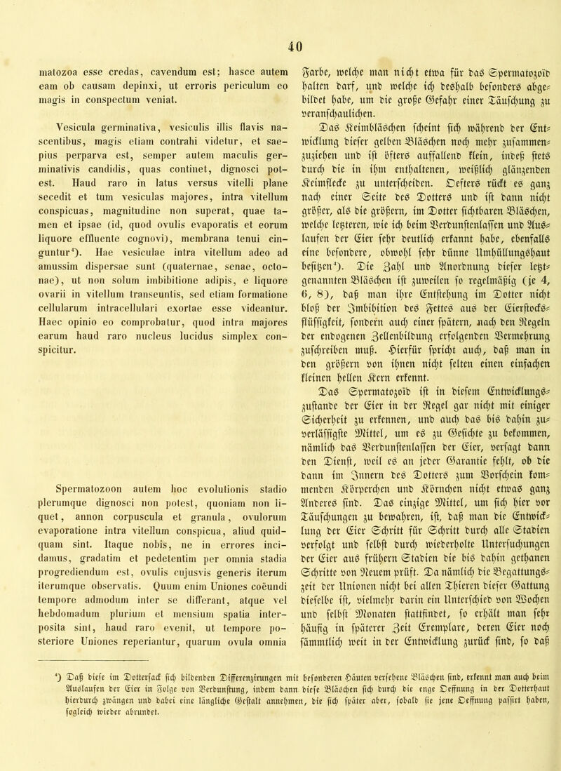 niatozoa esse credas, cavendum est; hasce autem eam ob causam depinxi, ut erroris periculum eo magis in conspectum veniat. Vesicula germinativa, vesiculis illis flavis na- scentibus, magis etiam contrahi videtur, et sae- pius perparva est, semper autem maculis ger- minativis candidis, quas continet, dignosci pot- est. Haud raro in latus versus vitelli plane secedit et tum vesiculas majores, intra vitellum conspicuas, magnitudine non superat, quae ta- men et ipsae (id, quod ovulis evaporatis et eorum liquore effluente cognovi), membrana tenui cin- gunturO- Hae vesiculae intra vitellum adeo ad amussim dispersae sunt (quaternae, senae, octo- nae), ut non solum iinbibitione adipis, e liquore ovarii in vitellum transeuntis, sed etiam formatione cellularum intracellulari exortae esse videantur. Haec opinio eo comprobatur, quod intra majores earum haud raro nucleus lucidus simplex con- spicitur. Spermatozoon autem hoc evolutionis stadio plerumque dignosci non potest, quoniam non li- quet , annon corpuscula et granula, ovulorum evaporatione intra vitellum conspicua, aliud quid- quam sint. Itaque nobis, ne in errores inci- damus, gradatim et pedetentiin per omnia stadia progrediendum est, ovulis cujusvis generis iterum iterumque observatis. Quu'n enim Uniones coeundi tempore admodum inter se differant, atque vel hebdomadum plurium et mensium spatia inter- posita sint, haud raro evenit, ut tempore po- steriore Uniones reperiantur, quarum ovula omnia garbe, luelc^e man nic^t etma für baö ©pevmatojoib i^alten barf, unb melclte begl^alb befonberö abge? hübet l^ahe, um bte grofe (?lefal)r einer 2:äufd)ung ju ucranf(^auKd)en. 2) ad ^eimhlädi^en [(^eint ftc^ md^renb ber (Snt# micflung biefer gelben S3Iädc^en noc^ meltr jufammen# jujiei^en unb ift bfterö auffallenb flein, tnbe§ ftetö burd^ bie in ü^m ent^Itenen, mei^li^ glänjenben jleimflede ju unterfc^eiben. £)efterd rüdft ed ganj nad) einer ©eite bed 2)otterd unb ift bann nid^t grbfer, ald bie grbfern, im Sotter fic^tbaren SSIäd^en, meld)e legieren, mie id) beim ißerbunftenlaffen unb Slud^ laufen ber Sier feftr beutlicb erfannt ^abe, ebenfalld eine befonbere, obmol)l fe^r bünne UmltüUungd^ut hefigen 0- 2)ie 3«i)i «nb Stnorbnung biefer legt^^ genannten IBlädd^en ift jumeilen fo regelmäßig (je 4, 6, 8), baß man ißre (Sntftel^ung im ®otter nidßt bloß ber 3ntbibition bed gflüd aud ber (Sierftocfd? flüffigfeit, fonbern and) einer fpätern, uad) ben Siegeln ber enbogenen B^llenbilbung erfolgenben SSermeßrung 3uf(^reiben muß. |)ierfür fprid^t au(^, baß man in ben grbßern oon ißnen nidßt feiten einen einfadßen fleinen ßellen i?ern erfennt. 3) ad ©permatojoib ift in biefem ßntmidlungd=^ ^uftanbe ber ßier in ber Siegel gar nidßt mit einiger ©id)erl)eit ju erfennen, unb aUd) bad bid ba^in ju? »erläffigfte SDlittel, um ed ju ©efidßte ju befommen, nämli(^ bad SSerbunftenlaffen ber Gier, oerfagt bann ben 2)ienft, meil ed an jeber ©arantie fel)lt, ob bie bann im Snnern bed 3)otterd jum S5orfdßein fom^^ menben .fiörpercßen unb jibrnd^en nidßt etmad ganj Slnbered jtnb. 2)ad einzige 3)littel, um fiel) Ißier oor 2:äufd)ungen ju betoaßren, ift, baß man bie Gntmid# lung ber Gier ©^ritt für ©dßritt bur^ alle ©tabien oerfolgt unb felbft burd) mieber^olte Unterfud)ungen ber Gier aud früßern ©tabien bie bid bal)in get^anen ©cßritte oon Sieuem prüft. 2)a nämli^ bie SSegattungd# seit ber Unionen nid)t bei allen SCßieren biefer ©attung biefelbe ift, oielmeßr barin ein Unterfd;ieb oon Sßot^en unb felbft 2)ionaten ftattßnbet, fo erßält man feßr ^äußg in fpäterer 3cil Gremplare, beren Gier noeß j^ämmtlid) meit in ber Gntmidlung jurücf finb, fo baß ‘) ®aß biefe im Dotterfad fic^ bübenben Dtffercnjtrungen mit befonberen Rauten »erfefiene SBläsc^en ßnb, erfennt man auc^ beim Sluslaufen ber gier in Solge »on SSerbunftung, inbem bann biefe Släbcbcn fitb burc| bie enge Deffnung in ber Dotterl)nut bierburcl jtoängen unb babei eine länglicfie ©eftalt annebmen, bie fhb fpäter ober, fobalb fie jene Deffnung ))«ffüt fogleicb toieber abrunbet.
