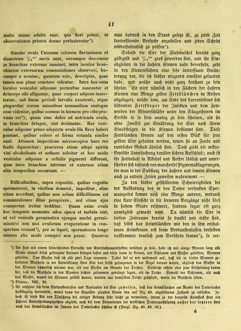 multo minus adulta sunt, quo fieri potest, ut observationes priores denuo perlustrentur0- Simulae ovula Unionum colorem flavissimum et diametrum nacta sunt, eorumque descensus in branchias externas imminet, intra loculos bran- chiarum externarum commutationes observavi, hu- cusque a nemine, quantum scio, descriptas, quae tamen non plane constare videntur. Intra hos enim loculos vesiculae adiposae permultae nascuntur et deinceps sibi alligantur, quae corpori adiposo insec- torum, sub finem periodi larvalis exorienti, atque pinguedini eorum animalium mammalium analogae esse videntur, quibus somnus in hiemem pro cibo pro- visus est'), quum sine dubio ad nutrienda ovula, in branchias delapsa, sint destinatae. Hae vesi- culae adiposae primo adspectu ovula illa flava haberi possunt, quibus colore et forma rotunda similes sunt. Attamen inspectione microscopica haec res facile dignoscitur; praeterea etiam adeps spiritu vini alcoholisato et aethere solvitur et hoc modo vesiculae adiposae a cellulis pigmenti differunt, quae intra branchias internas et externas etiam aliis temporibus occurrunt. — Difficultatibus, supra expositis, quibus cognitio spermatozoi, in vitellum demersi, impeditur, aliae etiam accedunt, quibus non solum difficillimum est commutationes illius perspicere, sed etiam ejus conspectus irritus redditur. Ouum enim ovula hoc temporis momento adeo opaca et turbida sint, ut vel vesicula germinativa ejusque nuclei germi- minativi non nisi ovulorum evaporatione in con- spectum veniant0, per se liquet, spermatozoa longe minora alio modo conspici non posse. Quamvis man bafcurc() tn ben ®tanb gefegt tft, jeber 3ett fontrolltrenbe SSerfuc^e anjuftellen unb jeben ©(|r{tt mteber!^oIentU(| gu prüfen'). ©obalb bie Qiev ber glufmufcfiet bereite ganj golbgelb unb y,«' grop gemorben ftnb, unb if)r abgleiten tn bte äußern fernen na^c beöorftel^t, ge^t tn ben .f^iemenfat^ern etne fef)r tntereffante Sßevän^ berung nor, b(e bisher mrgenbö ermäf)nt gefunben ^be, unb melcf)e auc|) ntd^t ganj fonftant ju fein fc^eint. Qe mtrb namUd^ tn ben gäd^ern ber äufern .Sternen eine SD^enge gelber gettbla^df)en tn Diet^en abgelagert, meldfje bem, am gnbe beö Sarnenlebeng ftdl> bllbenben gettfbrper ber Sitfeften unb bem gett# merben ber ffitnterfdfjläfer unter ben ©augetl)teren tm ■^erbfte tn fo fern analog ^u fein [(feinen, als fte of)ne 3tneifel jur grnäljrung ber ®er nadf) tl)rem ■C>tnabftetgen tn bte 5?temen befttmmt ftnb. ü)tefe gettbläSd^en fbnnen auf ben erften SSlirf für jene gelben @ter gel^alten merben, benen fte an unb runbltd^er (üeftalt ü^nlic^ ftnb. ®odf) gtebt bte mtfro# ffopifdfje Unterfudftung barüber ftdftern 5luff(f)luf; audf) ift {f)r gettmf)alt tn 5llfol)ol unb Slet^er IbSlt^ unb untere fd^elbet ftc| baburt^ oonmand^erlel^Hgmentablagerungen, ble man tn ber ©ubftanj ber äupern unb Innern j?iemen audf) ju anbern 3ctten jumetlen ma^rmmmt. — 3u ben btSfjer gefdf){lberten ©dfjtoiertgfetten bet ber 5lufftnbung beS tn ben 2)otter oerfenften ©per? matojoibS fommt nodf) eine Sllenge anberer, moburd^ eine flare ©nftcfü tn bte ferneren SSorgänge ntdbt blo§ in l)ol^em ©rabe erfdf)mert, fonbern fogar oft ganj unmögltd^ gemadl;t mirb. 2)a nämlidb ble (£ler ln btefem 3etlrcntnie bereits fo bunfel unb trübe ftnb, baf felbft baS .ffelmbläSd^en mit ben ln lf)m ent^al? tenen ^elmfernen erft beim Serbunftenlaffen berfelben oollfommen beutlld^ jum SSorf^eln fommU), fo oer? ') Um (iet^ mit einem |ittreii|enben SSonatbe »cn Unterfmbung^objetten »erfeben ju fein, b<tbe icb mit einige 5J?onote lang aUe SBo^e einmal frifcb gefangene Unionen bringen laffen unb biefe bann in Heinen, mit ©ifilamm unb SEBapr gefüllten, SBannen gebalten. ®as SBaffer lief! itb aUe jtoei Sfage erneuern. 2)abei fiel eg mir mebrmalg auf, baf bie in biefen Sßannen ge.= baltenen 31tuf(beln in ber ©ntwidelung ihrer @ier ben frifib gefangenen in ber Siegel ooraug toaren, obgleich bag Sßaffer in ben scannen fcbtoerlicb toarmer war, alg bag SBaffer am ©runbe beg SEeicbeg. SSielleicbt rührte aber jene (Srfebeinung baoon her, baf bie SOiufcbeln in ben SBannen biebter jufammen gebrängt lagen, alg im SEeicbe. ©otoobl ber ©cblamm, alg auch bag SBajfer, toomit bie SBannen gefüllt toaren, tourben aug bemfelben SEeicbe gefebopft, worin bie Sliufcbeln leben. ') Plinius, VIII, 38. 0 @g ereignet ftcb beim SJerbunflenlaffen unb Sluglaufen ber ®ier jutoeilen, baf bag Äeimblägcben am Sianbe beg ©otterfaefeg balbfugelig b«»ortritt, toobei bann ber Ungeübte glauben tonnte ben auf gig. 49. abgebilbeten 3«ftaKb ju erblicfen. 3e* boeb tfi biefe Slrt »on Säufebung bet einiger Uebung febr leiebt ju oetmeiben, inbem ja ber bobbellf Äeimflect jtetg ein ficbereg Unterfcbeibunggjeicben abgiebt, auch bei bem $eroortreten ber wirtlichen Slotteraugfiulbung au^er ber lentem ftetg noch bag Äeimblägcben im Snnern beg 2)otterfacteg ftcbtbar iji (SSergl. gig. 48. 49. 50.). 6