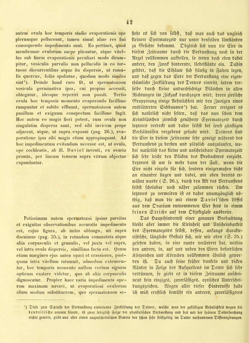 autem ovula hoc temporis stadio evaporationis ope plerumque pelluceant, tamen simul aliae res fini consequendo impedimento sunt. Eo perlinet, quod membranae ovulorum saepe plicantur, atque vitel- lus sub finem evaporationis peculiari modo dirum- pitur, vesiculis parvulis non pellucidis in eo tor- tuose discurrentibus atque ita dispersis, ut ramu- lis quercus, foliis spoliatae, quodam modo similes sint®). Deinde baud raro fit, ut spermatozoon vesicula germinativa ipsa, cui propius accessit, obtegatur, ideoque reperiri non possit. Tertio ovula boc temporis momento evaporando facillime rumpuntur et subito effluunt, spermatozoon autem pusillum et exiguum conspectum facillime fugit. Hoc autem eo magis fieri potest, cum ovula non singulatim dispersa sunt, sed sibi invicem prope adjacent, atque, ut supra exposui (pag. 26.), eva- poratione ipsa sibi magis etiam appropinquant. Ad hoc impedimentum evitandum necesse est, ut ovula, ope cochlearis, ab ill. Da viel inventi, ex ovario promta, per lineam tenuem supra vitrum objectus expandantur. Potissimum autem spermatozoi ipsius parvitas et exiguitas observationibus accuratis impedimento est, cujus figura, ab initio oblonga, uti supra docuimus (pag. 35.), in rotundam commutata atque aliis corpusculis et granulis, vel juxta vel supra, vel intra ovula dispersis, simillima facta est. Onu*» etiam margines ejus antea opaci et crassiores, post- quam intra vitellum intumuit, admodum extenuen- tur, boc temporis momento nullum certum signum opticum exstare videtur, quo ab aliis corpusculis dignoscatur. Propter haec varia impedimenta ope- ram maximam navavi, ut evaporationi ovulorum alium modum substituerem, quo spermatozoon se- fte^t eö ftcf) üon felBfl, t>a§ man aitd) tag ungleii^ Heinere ©pevmatojoib nur unter benfelben Utnftänben ju (?5eftd;te befommt. Obgleich ftcf; nun bie Sier in biefem 3eiH‘^iiinte burd; bie Serbunftnng nod; in ber Siegel »oUfommen auf^ellen, fo treten boc^ eben habet anbere, ben 3wed ^inbernbe, Uebeiftanbe ein. 2)a!^in gehört, ba^ bie (Jiltäute fic^ l)äuftg in galten legen, unb ba^ gegen baö @nbe ber iBerbunftung eine eigen? tl)ümlid;e 3etltüftung be^ Dotterg eintritt, inbem ber? [elbe bnrc^ fleine unburcl)ftd;tige SSld^i^en in allen 3iid;tungen int 3tdjud burd;jogen wirb, bereit jierlic^e ©ruppirung einige 3lel)nlid;feit mit ben 3fi)etöcn eitte^ entblätterten gidtbaumep®) ^at. gerner ereignet eg ftd; natürlid; nid)t fetten, ba^ baP nun fd)on bem j^eintblägc^en jiemliif) genäherte ©permatojoib burcl) le^tereg nerbeeft unb balter fetbft bei fonft günftigen fBerl)ältniffen nergebeng gefnd^t mirb. 2)ritteng finb bie gier in biefem fc^f geneigt mältrenb beg Serbunfteng ju berften unb plbötid; angjutaufen, mo? bei natürlid; bag fleine unb unfe^einbare ©permatojoib ftd) fel)r leid;t ben SSliden beg S5eobad)terg entjie^t. ?et)tereg ift um fo meltr bann ber galt, menn bie gier nid)t einzeln für fid;, fonbern einigermaßen bießt an einanber liegen unb babei, mie oben bereitg er? rnäßnt mürbe (©. 26.), burd; ben 3lft beg SSerbunfteng felbft fdteinbar nod; näßer jufammen rüden. Um le^tereg ju oermeiben ift eg baßer unumgängliiß nb? tßig, baß man bie mit einem 2)aoiet’fd)en Sbffel aug bem ©oarium entnommenen ßier ftetg in einem feinen ©triiße auf bem Dbjeftglafe augbreite. Dag ■C)auptl)inberniß einer genauen SBeobadttung bleibt aber immer bie ^^leinßeit unb' Unfeßeinbarfeit beg ©permatojoibg felbft, beffen, anfangg d;arafte? riftif^e, länglii^e ©eftatt fteß, mie mir oben C@- 35.) gefeßen ßaben, in eine runbe oeränbert ßat, mitßin ben anbern, in, auf unb neben ben (Jiern beßnbtii^en ji'brpercßen unb Äörneßen ooUfommen äßnliiß gemor? ben ift. Da aud; feine früßer bunfetn unb biden Siänber in golge beg Slufquelleng im Dotter ftd; feßr oerbünnen, fo giebt eg in biefem 3ctUflume anfeßei? nenb fein einjigeg, juoerläfftgeg, optifeßeg Unterfd;ei? bunggjeicßen. SBegen oller biefer «^inberniffe ßobe id) mieß ernftlid; bemüßt ein anbereg, juoertäffigereg *) Dicfe jum <Sc£;luffe ber SSerbunftun«; eintretenbe 3ertlüftung beg 2)otterg, wclc[)e man bet jufatligen Slebnltcfifcit megen bte bcnbrttifi^c nennen tonnte, ift jtoar tebigltc^ gotge ber bbbfüafiftbe« SSerbunßung unb b«t mit ber fpatern Dotterfurd;ung nicbm gemein, giebt unO aber einen nngenfdjeinlic^en SBetoeiO ber fifion fetir frübjeitig im Setter »orbanbenen Sifferenjirungert.