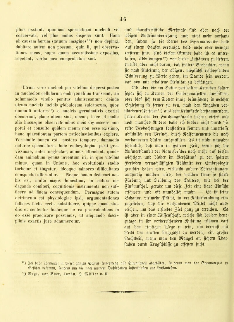 piius exstant, quoniam spermatozoi nucleoli vel coacervati, vel plus minus dispersi sunt. Hanc ob causam horum statuum imagines“*) non depinxi, dubitare autem non possum, quin ii, qui observa- tiones meas, supra quam accuratissime expositas, repetant, verba mea comprobaturi sint. Utrum vero nucleoli per vitellum dispersi postea in nucleolos cellularum embryonalium transeant, an solummodo vitello penitus admisceantur; deinde utrum nucleis lucidis globulorum sulcatorum, quos nonnulli autores) e nucleis germinativis exoriri docuerunt, plane alieni sint, necne; haec et multa alia hucusque observationibus meis dignoscere non potui et consulto quidem meum non esse existimo, hanc quaestionum partem ratiocinationibus explere. Verisimile tamen est, postero tempore, dummodo naturae speculatores huic embryologiae parti gra- vissimae, antea neglectae, animos attendant, quod- dam animalium genus inventum iri, in quo vitellus minus, quam in Unione, hoc evolutionis stadio turbetur et tingatur, ideoque minores difficultates conspectui afferantur. — Neque tamen dedecori no- bis est, multo magis honestum, in natura in- daganda confiteri, cognitionis instrumenta non suf- ficere ad finem consequendum. Permagno autem detrimento est physiologiae ipsi, argumentationes fallaces factis certis substituere, quippe quam stu- diis et sententiis hodieque in ea praevalentibus in eo esse praedicare possumus, ut aliquando disci- plinis exactis jure adnumeretur. unb d)avafter{fttf(|e SD^erfmate ftnb aber na^) ber obigen 3fubetnanberfe^ung aucb mcbt mebr oorban# ben, inbem ja bie Äerne beg ©pevmatojoibö baib auf einem ^taufen »ereinigt, balb mebr ober weniger jerftreut finb. 5iug biefem ®rnnbe bube id; e^ unter# iaffen, Slbbübungen'“) oon biefen 3nftänben ju liefern, zweifle aber nid^t baran, bap fpötere ®eobad;ter, wenn fie nach Einleitung ber obigen, mbglid;ft erfebopfenben @d)ilberung ju SBerfe geben, im ©taube fein werben, baö »on mir erhaltene Slefultat ju beftätigen. ©b aber bie im ©Otter oertbeilten ilerndsen fpäter fogar fid; ju J?ernen ber ©mbrponaljellen außbilben, ober blof fid; bem ©otter innig beimifd;en; in welcher 33ejiebung fie ferner ju ben, nach ben Eingaben oer# fd;iebenergorf^er) auß bemj^eimflede berftammenben, bellen jlernen ber §urd;ungßfngeln fteben; biefeß unb nod; mantbeß Elnbere b^be icb bißber nid}t bureb bi# reite S3eobacbtungen lonftatiren lönnen unb unterlaffe abfid;tlid) ben SSerfinb, burd) Eiaifonnementß bie noch oorbanbenen Süden außjufüllen. ßß ift nid)t nnwabr# ftbeinlid;, baf man in fpäterer 3eit, wenn ficb bie Elnfmerffamleit ber Elaturforfd;er nod) mebr auf biefen wichtigen unb bißber im 23erbältnif ben fpätern 5)erioben oernacblaffigten Elbfcbnitt ber Embryologie gerid;tet b^tl’Cb wirb, oielleid;t anbere ©btft'gattungen außfinbig ma^en wirb, bei welchen leine fo ftarle gärbung nnb 2:rübung beß ©otterß, wie bei ber glufmufcbel, gerabe um biefe 3eit eine llare Einficbt erfchwert unb oft unmbglid) macht. — Eß ift leine ©dtanbe, »ielmebr ^flid;t, in ber 9laturforfd)ung ein:- jugefteben, baf bie oorbanbenen SlHttel nicht auß# reichen, um baß erftrebte 3iei ju errei^en. Eß ift aber in einer EBiffenfd;aft, wel^e ficb l>fbt# jutage in ihr oorherrfd^enben 9lid;tung rühmen barf auf bem rid;tigen EBege ju fein, um bereinft mit Eiedjt ben eralten beigejäblt ju werben, ein grofer Elacbtbeil, wenn man ben SUangel an fiebern ©b^t# fad;en bureb ©rugfd;lüffe ju erfe^en fuebt. '“) t)abe üleryauiJt tit biefer ganjen feintgweg^ atte ©üuattonen abgcbtlbet, in betten man ba^ ©permatejoib ju ©efic^te befommt, fonbern mir bie nai^ meinem 2)afürfnlten inftruftiöften unb fonftnnteften. ) 33ogt, bon SSner, Ebben, 3. iWuIIer u. St.