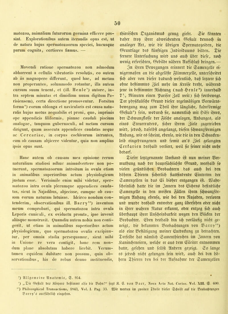 matozoa, animalium futurorum germina efficere pos- sint. Explorationibus autem iterandis opus est, ut de natura hujus spermatozoorum speciei, hucusque parum cognita, certiores fiamus. — Movendi ratione spermatozoa non admodum abhorrent a cellulis vibratoriis resolutis, eo autem ah iis magnopere dilferunt, quod hae, ad metam non properantes, solummodo rotantur, illa autem cursum suum tenent, et (ill. Henle’) autore, in- tra septem minutas et dimidiam unum digitum Pa- risiensem), certa directione promoventur. Forsitan forma®) eorum oblonga et navicularis est causa natu- ralis hujus motus aequabilis et proni, quo, imprimis ope appendicis filiformis, pinnae caudali piscium analogae, tanquam gubernaculi, ad metam cursum dirigunt, quam assecuta appendices caudatas aeque ac CerCariae, in corpus cochlearum intrantes, eam oh causam abjicere videntur, quia non amplius ipsis opus sunt. Hanc autem ob causam mea opinione rerum naturalium studiosi adhuc animadvertere non po- tuerunt, spermatozoorum introitum in ovula etiam in animalibus superioribus actum physiologicum justum esse. Verisimile enim mihi videtur, sper- matozoa intra ovula plerumque appendices cauda- tas, sicut in Najadibus, abjecisse, eamque ob cau- sam eorum naturam latuisse. Idcirco nondum con- tenderim, observationibus ill. Barry'“) inventum meum comprobari, qui spermatozoa intra ovula Leporis cuniculi, ex oviductu promta, ipse invenit aliisque monstravit. Ouamdiu autem nobis non conti- gerit, ut etiam in animalibus superioribus actum physiologicum, quo spermatozoa ovulis excipiun- tur, per omnia stadia persequamur, sicut mihi in Unione re vera contigit, hanc rem non- dum plane absolutam habere licebit. Verum- tamen equidem dubitare non possum, quin ob- servationibus , his de rebus denuo instituendis, tlticvifci^eu Dvgani^muö genug gtebt. 3te fbnnten harter tvo^ iftrer abmeic^enbeu ©eftalt bennoc^ tn analoger 5lrt, une bie übrigen 8pcrmato5oiben, bie ©runblage beg fünftigen Snbioibuumö hüben. ®ie fernere Unter[ud)ung mirb unö aud) über biefe, no^ rnentg erforfdtten, ©ebübe näl;ern 5fuffd;lu^ bringen.— 3n ihren 33en)egungen erinnert bie ©amenjelle ei# nigermafen an bie abgelöfte glünnteri^elle, unterfcheibet fich aber »on biefer babur^ mefentlid;, bah lentere fich ohne beftimmted 3tel mehr im 5?reife breht, mähvenb jene in beftimmter ^Richtung (nach -^enle“) innerhalb 7'/2 9)iinuten einen ^arifer 3oIl weit) fiel; fortbemegt. 3)er ph^)fifeilifche ©runb biefer regelmafigeu SSormiirtö# bemegung mag jum Jh^if ^h^e länglidte, fahnförmige ©eftalt®) fein, mobur^ fie, namentlid; mit «&ilfe ihreö, ber ©d^manjfloffe ber Sifdte analogen, Slnhanged, alb eineb ©teuerruberb, fid;er ihrem 3«le jugetrieben mirb, jebod;, bafclbft angelangt, biefen fd;toanjfbrmigen 5lnhang, mie eb fdjeint, ebenfo, mie bie in ben ©ebnerfen# leib eingebrungenen unb fomit an’b 3iel gelangten derfarien bebhalb oerliert, meil fie feiner nidtt mehr bebarf. 2)iefer lebtgenannte Umftanb ift nun meiner S3er# muthung nach ber hnuptfächlid;fte ©runb, meshnlb fo oiclen grünblichen S3eobachtern bab aud; bei ben hohem Xhieren fi^erlid; ftattfinbenbe (Eintreten ber ©amenjellen in bab di bibl;er entgangen ift. ®al;r# fcheinlid; h«üe bie im 3nnern beb did;enb befinblid;e ©amenjelle in ben meiften fällen ihren fchmanjfbr# migen Slnhang ebenfo, mie bei ben S7ajaben, oerloren unb mürbe bebhalb entmeber gang überfehen ober nicht in ihrer mähren ?latur erfannt, ober entgog fich überhaupt ihrer Unfeheinbarfeit megen ben ^liefen ber 33eobad;ter. dben bebhalb bin id; oorläuftg nid;t ge# neigt, bie befannten S3eobad;tungen »on 53arrp‘“) alb eine SSeftätigung meiner dntbedung gu betrad;ten. ©erfelbe hnt nümlicl; ©amentl;ierd;en im 3nnern oon Manind;eneiern, mcld;e er aub bem dileiter entnommen hatte, gefehen unb fclbft Slnbern gegeigt. ©0 lange eb jebod; nid;t gelungen fein mirb, aud; bei ben hb^ l;ern ben bei ber 5lufnal;me ber ©crmengellen 0 3lUgnncine Stnatomie, <B. 954. 0 „Die ©eftalt beö ftorpers beftinimt nlfo bie 33ahn! fagt Ä. S. bon 23aev, Nova Acta Nat. Curios. Vol. XIII. ©. 600. ■') Philosophical Transactions, 1843, Vol. I. I’ag. .33. SBir tbcrben im jmeiteii Ibeite biefer ©ebrift auf bie iöeobacfitungen tBarrp’b auefübviid) eingcl)eu.