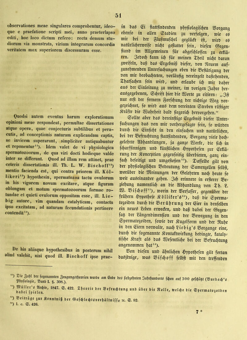 observationes meae singulares comprobentur, ideo- que e praefatione scripti mei, anno praeterlapso editi, hoc loco dictum refero: recta demum stu- diorum via monstrata, virium integrarum concordia veritatem mox superiorem discessuram esse. Quodsi autem eventus harum explorationum opinioni meae respondeat, permultae dissertationes atque opera, quae conjecturis subtilibus et pera- cutis, ad conceptionis naturam explicandam captis, se invicem superarunt, simpliciter antiquabuntur et reponentur). Idem valet de vi physiologica spermatozoorum, de qua viri docti hodieque valde inter se differunt. Quod ad illam rem attinet, prae ceteris dissertationis ill. Th. L. W. Bischoff) mentio facienda est, qui contra priorem ill. Köl- likeri) hypothesin, spermatozoa tactu ovulorum in his vigorem novum excitare, atque figuram oblongam et motum spermatozoorum formae ro- tundae et quieti ovulorum oppositam esse, ill. Lie- big autore, vim quandam catalyticam, contactu ipso excitatam, ad naturam fecundationis pertinere contendit). De his aliisque hypothesibus in posterum nihil aliud valebit, nisi quod ill. Bischoff ipse prae- tn m et ftattftnbenben pl^pftologtfcften Sorgung eBenfo tn allen ©tabten ju »erfolgen, tote eg mir bet ber glufmuftftel geglücft tft, toirb eg notürlti^ermetfe nlc^t geftattet fern, btefen ©egcn^ ftanb im Slhgemelnen für abgefc^loffen ju erflä# ren. 3eboc^ fann td^ für meinen ^lltell ntd^t baran jtoelfeln, ba^ bag ergebnlf btefer, »on 9!euem auf# gune^menben Unterfndtungen eben bte ^eftatlgung ber »on mtr beobachteten, »orlauftg »erelnjelt baftehenben, Slhfltfathen fetn mtrb, unb erlaube Ich mir balter auö ber Slnleltung ju meiner, Im »orlgen 3ahre her# auggegebenen, ©chrlft hier ble SBorte ju cltlren: „3ft nur erft ber fernem gorfchung ber richtige Söeg »or# gezeichnet, fo mlrb aug bem »erelnten Streben rüftlger j^rüfte ble Sßahrhelt halb flegrelch h^toorgehen. Sollte aber ba^ berelnftlge ©rgebnlp blefer Unter# fuchungen bag »on mir »orhergefagte fein, fo mürben burch ble ©nflcht ln ben einfachen unb natürlichen, bei ber S3efruchtung ftattflnbenben, 33organg »leie hoch# gelehrte 3lbhanblungen, ja ganze SBerfe, ble ft'i ln fcharfflnnlgen unb fünftllchen ^ppothefen zur (?rfla# rung ber Äonceptlon gegenfeltlg überbieten, ganz fach befeltlgt unb umgeftofen). 2)affelbe gilt »on ber ph^ftologlfchen SSebeutung ber Samenzellen felbft, morüber ble SHelnungen ber ©eiehrten noch heute fo melt auöelnanber gehen. 3ch erinnere ln erfterer S3e# Ziehung namentlich an ble 5lbhanblung »on Slh- 3ß. SSlfchoff), morln ber SSerfaffer, gegenüber ber frühem ^ppothefe .^ölllfer’^), baf ble Sperma# tozoiben burch ble Berührung ber ßler ln benfelben ein neueg Seben ermecfen, unb bah babel ber ©egen# fal3 ber Sängenblmenflon unb ber SSemegung ln ben Spermatozoiben, fomle ber .fugelform unb ber aiuhe ln ben ®ern »ormalte, nach SiebIg’g SSorgange eine, burch ble fogenannte ^^ontaftmlrfung beblngte, fatalp# tlfche .^raft alg bag 3Befentllche bei ber Befruchtung angenommen hut'O. Bon blefen unb ähnlichen |»ppothefen gilt fortan bagjtnlge, mag Blfchoff felbft mit ben treffenben benübäcimtett Saptbunberm fcbon auf 300 gcfcbabt (Suvbaib’ö Sefrucbtung unb über bte Dtolte, toelcbe bie ©permatojoiben 0 aScitrage jur Äenntnih bet ®«febUebt^berböttniffe tc. ©.82. ‘0 1. c. ©. 426. 7 *