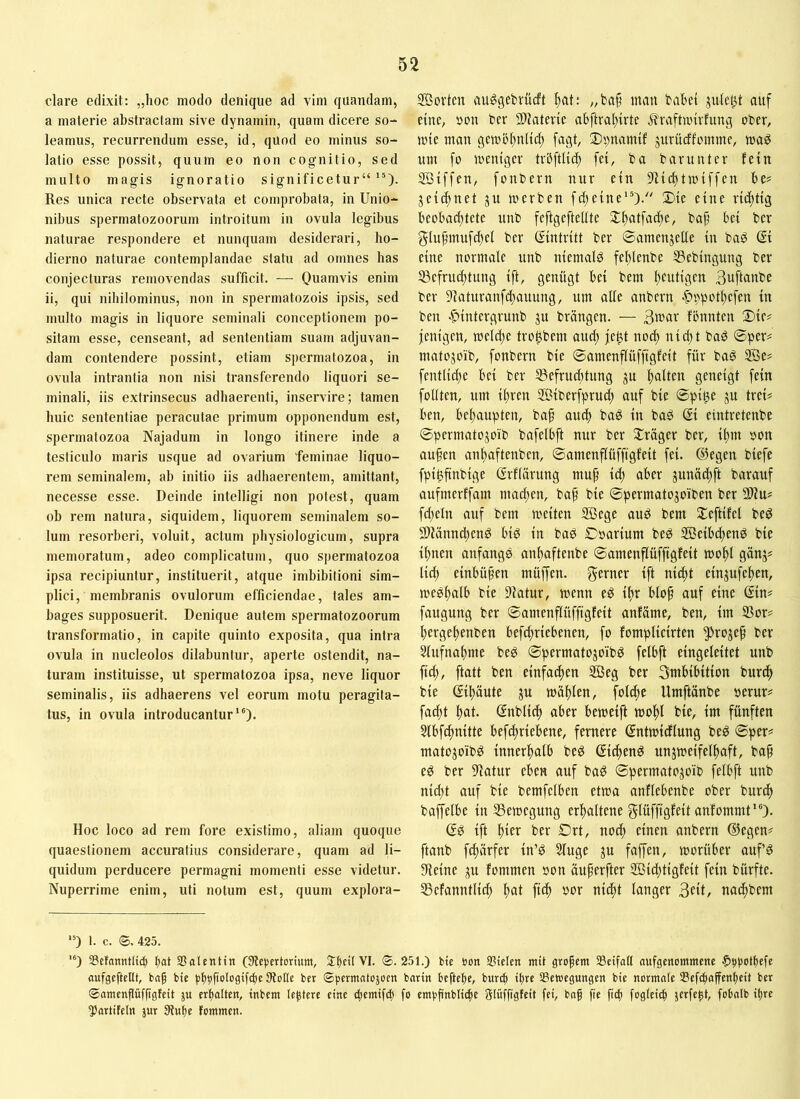 clare edixit: „hoc modo denique ad vim quandam, a materie abstractam sive dynamin, quam dicere so- leamus, recurrendum esse, id, quod eo minus so- latio esse possit, quum eo non cognitio, sed multo magis ignoratio significetur““). Res unica recte observata et comprobata, in Unio- nibus spermatozoorum introitum in ovula legibus naturae respondere et nunquam desiderari, ho- dierno naturae contemplandae statu ad omnes has conjecturas removendas sufficit. — Quamvis enim ii, qui nihilominus, non in spermatozois ipsis, sed multo magis in liquore seminali conceptionem po- sitam esse, censeant, ad sententiam suam adjuvan- dam contendere possint, etiam spermatozoa, in ovula intrantia non nisi transferendo liquori se- minali, iis extrinsecus adhaerenti, inservire; tamen huic sententiae peracutae primum opponendum est, spermatozoa Najadum in longo itinere inde a testiculo maris usque ad ovarium feminae liquo- rem seminalem, ab initio iis adhaerentem, amittant, necesse esse. Deinde intelligi non potest, quam ob rem natura, siquidem, liquorem seminalem so- lum resorberi, voluit, actum physiologicum, supra memoratum, adeo complicatum, quo spermatozoa ipsa recipiuntur, instituerit, atque imbibitioni sim- plici, membranis ovulorum efficiendae, tales am- bages supposuerit. Denique autem spermatozoorum transformatio, in capite quinto exposita, qua intra ovula in nucleolos dilabuntur, aperte ostendit, na- turam instituisse, ut spermatozoa ipsa, neve liquor seminalis, iis adhaerens vel eorum motu peragita- tus, in ovula introducantur“). Hoc loco ad rem fore existimo, aliam quoque quaestionem accuratius considerare, quam ad li- quidum perducere permagni momenti esse videtur. Nuperrime enim, uti notum est, quum explora- Söortcn au^gebrüdt ^at: /,ba§ man bähet auf eine; uon ber SDJatevie ahftrahirte ilraftnnvfung ober, mie man gemöhnlid; fagt, 3)s)namif jurücffomme, maö um [o meiugev tvhftUi^ fei, ba barunter fein SBiffen, fonbern nur ein 9ficf)tmiffen he? jeic^net ju merben fdteine“). ®ie eine richtig kohadRete unb feftgefteltte SCftatfadte, ba^ hei ber 5iufmufd)el ber Eintritt ber ©amenjeüe in baö @i eine normale unb niemals feltlenbe Ißebingung ber S3efruc^tung ift, genügt hei bem hudtsen Bnftanbc ber 9laturanfd)auung, um alle anbern .f)ppotl)efen in ben ■C)intergrunb ju bröngen. — fhnnten ®ie# jenigen, mel^e tro^bem aud; je^ nod; nid)t baS ©per# matojoib, fonbern bie ©amenflüffigfeit für baö 2öe# fentlidje hei ber ^Befruchtung ju h^den geneigt fein follten, um ihren SBiberfprud; auf bie ©piße ju frei# heu, hehaupten, baf auch bad in baP Si eintretenbe ©permatojoib bafelhft nur ber ^träger ber, ihm oon aufen anhaftenben, ©amenflüffigfeit fei. ®egen biefe fpi^ftnbige ßrflärung muf id; aher junäd;ft barauf aufmerffam mad;en, baf bie ©permatojoiben ber 2Hu# fd;eln auf bem weiten SBege aud bem Sleftifel beö 2)lännd;end hiö in bad ©oarium beö SBeihchend bie ihnen anfangs anhaftenbe ©amenflüffigfeit wohl gänj# lid) einhüfen müffen. f^erner ift nicht einjufehen, weshalb bie Dfatur, wenn eö ihr hlof auf eine Sin# faugung ber ©amenflüffigfeit anfäme, ben, im SSor# hergehenben hefchriehenen, fo fomplicirten ^rojef ber 5lufnahme beö ©permatojoibd felhft eingeleitet unb fid), ftatt ben einfachen 2Öeg ber Smhihition burch bie ßihäute ju wühdn, folche Umftünbe oerur# fad;t hnh Snblich aher heweift wohl bie, im fünften Sthf^nitte hefcfriehene, fernere Sntwidlung beö ©per# matojoibd innerhalb be^ ©chen^ unzweifelhaft, baf ed ber 9latur eben auf bad ©permatozoib felhft unb nicht auf bie bemfelhen etwa anflehenbe ober burdh baffelhe in ^Bewegung erhaltene glüffigfeit anfommt“). (5P ift htct ber £)rt, nod) einen anbern ©egen# [taub fchürfer in’ö Sluge zu fnffen, worüber auf’d kleine zu fommen oon üuferfter Sßid;tigfeit fein bürfte. SBefanntlid) hui fich oor nicht langer 3fd, nachbem '0 I. c. <S. 425. '0 SScfannttic^ kt Salentin (Stcpertorium, Skü VI. ©.251.) bte öon SPtcIen mit gropent Sßcifatt aufgcnornntenc ^kotpefe aufgeftcltt, bap bte '’tosti'hc lHoüc ©pematojoen batin beftcpc, bwr^ tpre ^Bewegungen bte norntale Sefepaffenpeit ber ©amenflüfpgfeit ju erpolten, tnbem leptere eine epenttfd) fo empfküthE glüfftgfeit fei, bap fie fitp fogleitp jerfept, fobalb ipre 55artifeln jur 0fupe fommen.