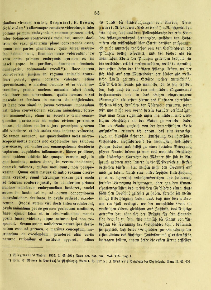 tionibus virorum Amici, Brogniart, R. Brown, Schleiden”) aliorumque constare videretur, e tubo pollinis primum embryonis plantarum germen oriri, inter botanicos controversia mota est, annon doc- trina de sexu plantarum plane convertenda esset, quum eae partes plantarum, quae antea mascu- lae habitae sunt, femineae esse viderentur; re vera enim primum embryonis germen ex iis nasci atque in partibus, hucusque femineis nuncupatis, solummodo excoli”). Haec autem controversia jamjam in regnum animale trans- ferri potest, quum constare videatur, etiam spermatozois, e maribus oriundis et in ovula in- trantibus, primos nucleos animalis futuri fundi, nisi inter nos convenimus, qualis sensus sexui masculo et femineo in natura sit subjiciendus. Ut hanc rem simul in jocum vertamus, monendum est, talem conversionem sexuum animalium, forsi- tan imminentem, etiam in societate civili conse- quentias gravissimas et motus civicos provocare posse, siquidem mulieres jura praecipua virorum sibi vindicare et his stolas suas induere voluerint. Ne tamen accuser, me quaestionibus meis micro- scopicis motus civicos nec expetendos nec salubres provocasse, vel mulierum, emancipationis desiderio captarum, cupiditates inflammasse, libere profiteor, meo quidem arbitrio hic quoque causam agi, in qua homines, natura duce, in verum inciderunt, quamvis rationes, quibus moti sunt, non perspe- xerint. Quum enim natura ab initio sexuum discri- mina crearet, simul utrumque sexum pari modo ad feturam conferre jussit, ita ut uterque primos nucleos cellularum embryonalium funderet, nuclei autem in fundo solum, ad eorum conceptionem et evolutionem destinato, in ovulo scilicet, excole- rentur. Ouodsi autem viri docti antea crediderunt, ovula animalium per se germen perfectum continere, haec opinio falsa et in observationibus mancis posita fuisse videtur, atque naturae ipsi non re- spondit. Sexum autem muliebrem natura ipsa desti- natum esse ad germen, e maribus conceptum, nu- triendum et excolendum, praeterea aliis variis naturae rationibus et institutis apparet, quibus eg buv(^ bte Unterfuc^ungen »on Sttnici, 35 ro# gntart, 33roron, ®4>Ietben”) u.3t. feftgefteflt ju fein festen, baf au^ bem ^!* *ot[enf(i)iauc[)c ber erfte ^eim be0 ^flanjenembrpo^ l)er0orge^e, jmtfcben ben 33ota= ntfevn ein n)iffenf(f)aftlic^er ©treit bariiber entfponnen, ob nic^t nunmel^r bie 2e^re oon ben ®efd)(ed)tevn ber 5)flanjen oöllig reformirt, unb bie bib^er aig bie ntänniic|en Steile ber 5>ffanjen geltenben beg^alb für bie toeiblidjen erfiart loerben müften, weil fie eigentlich ben erften Jfeim ber fünftigen Pflanje liefern, weld)er fic^ bloh auf bem SUutterboben ber bisher ald weib^ liehe Xi)dk geltenben ©ebilbe weiter entwidclt”). 2)iefer ©treit fbnnte ftd) nunmehr, ba e0 fich ergeben hat, baf auch bie aud bem männlid)en Drganidmu^ herftammenbe unb in bad Sid;en eingebrungene ©amenjelle bie erften Äerne bed fünftigen thierifchen 2öefen0 bilbet, hinfi^t^ ber erneuern, wenn wir und nicht oon oorne barüber oerftonbigen, wad man benn eigentlich unter männlid)em unb weib# lichem ©efchlechte in ber iltatur bcrftehen habe. Um bie ©ache jugleid) »on ber humoriftif^en ©eite aufjufaffen, erinnere i^ baran, ba^ eine berartige, etwa in Sludficht ftehenbe, Umfehrung ber thierif^en ©efchlechter möglicherweife bie wichtigften, politifd;en folgen haben unb felbft ju einer focialen Bewegung führen fönnte, inbem ja nun bad weibliche ©efchlecht alle bidherigen Vorrechte ber 2)tönner für fich in 3ln== fpruch nehmen unb lentere in bie SÖeiberröde ju fteden oerfuchen bürfte. Um mithin nicht ben SSorwurf auf mich ju laben, burch eine mifroffopifd)e Unterfud)ung ju einer, fchwerlich wünfehendwerthen unb hfilfamen, focialen 33ewegung beigetragen, ober gar ben ©man# cipationdgelüften bed weiblichen ©efchlechtd einen that# fachlichen SSorfchub geleiftet ju haben, fpred)e ich meine innige Ueberjeugung bal)in aud, bap und ^)kx wieber? um ein f^aü oorliegt, wo ber menfchliche ©eift im praftifchen ?eben, gleid)fam aud Snftinft, bad 3ftichtigc getroffen hat, ohne fid) ber ©rünbe für fein |)anbetn flar bewuft ju fein. 3lld nämlich bie 9fatur oon 3ln^ beginn bie Trennung ber ©ef^lechter fd;uf, beftimmte fie zugleich, ba§ beibe ®efd)lechter jur ©ntftehung ber erften ^eime bed fünftigen 3nbioibuumd gletchmafig beitragen follten, inbem beibe bie erften Äerne beffelben ’) ffitegmonn’g Street», 1837. I. ®. 291; Nova act. nat. cur. Vol. XIX. pag. 1. •) SSergl. We^er in SBurbacl’s ?)b9ficJlt>9c^ S3anb I. <S. 517 :c.; 5. SWuHer’ö ^anbbuch bet^b^ftolog«, Sanb II. ®. 651,