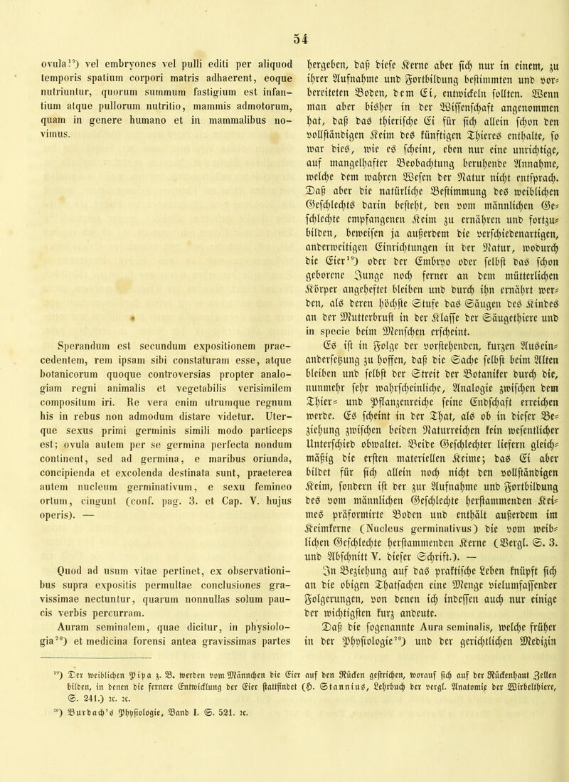 0Villa!®) vel embryones vel pulli editi per aliquod temporis spatium corpori matris adhaerent, eoque nutriuntur, quorum summum fastigium est infan- tium atque pullorum nutritio, mammis admotorum, quam in genere humano et in mammalibus no- vimus. Sperandum est secundum expositionem prae- cedentem, rem ipsam sibi constaturam esse, atque botanicorum quoque controversias propter analo- giam regni animalis et vegetabilis verisimilem compositum m. Re vera enim utrumque regnum his in rebus non admodum distare videtur. Uter- que sexus primi germinis simili modo particeps est; ovula autem per se germina perfecta nondum continent, sed ad germina, e maribus oriunda, concipienda et excolenda destinata sunt, praeterea autem nucleum germinativum, e sexu femineo ortum, cingunt (conf. pag. 3. et Cap. V. hujus operis). — Quod ad usum vitae pertinet, ex observationi- bus supra expositis permultae conclusiones gra- vissimae nectuntur, quarum nonnullas solum pau- cis verbis percurram. Auram seminalem, quae dicitur, in physiolo- gia®) et medicina forensi antea gravissimas partes Itergebett, bap biefe ^erne aber fic^ nur tn einem, ju t^rer Stufnal^me unb govtbilbung beftimmten nnb »or# bereiteten ®oben, bem (Si, entmicfeln foliten. SBenn man aber biöfter in ber 3Bijyenfd)aft angenommen l^at, baf baö tftierifc^te (Si für fid^ allein fdton ben ootlftänbigen ileim beö funftigen $tl)iereg entltalte, fo mar bieg, mie eg f(^eint, eben nur eine unricbtige, auf mange(i)after S3eobad)tung berubenbe ^nnabme, meldte bem maltren Sßefen ber Statur nic^t entfpracb. 2)af aber bie natürliche S3eftimmung beg meibliciten @efci)lec[)tg barin beftebt, ben »om männlidten (^e# f(bled)te empfangenen .^eim ju ernähren unb fortju# bilben, bemeifen ja au^erbem bie »erfcbiebenartigen, anbermeitigen (Sinri^tungen in ber Statur, moburcb bie (Sier”) ober ber ßmbrpo ober felbft bag fcbon geborene 3unge noch ferner an bem mütterlichen Äbrper angcbeftet bleiben unb bur^ ihn ernährt mer# ben, alg beren bbd)fte Stufe bag Säugen beg Slinbeg an ber Sliutterbruft in ber illaffe ber Säugetbiere unb in specie beim SD^enfchen erfcheint. Sg ift in golge ber oorftebenben, furjen ?lugein^ anberfehung ju hoffen, bap bie Sache felbft beim 5llten bleiben unb felbft ber Streit ber ^otanifer burch bie, nunmehr febr mabrfcheinlicbe, Slnalogie jmifchen bem unb Pflanzenreiche feine (Snbfcbaft erreichen merbe. ©g fcheint in ber 3:bnt, alg ob in biefer SSe^ Ziehung zmifchen beiben S^aturrei^ten fein mefentlicber Unterfchieb obmaltet. S3eibe ©efchlechter liefern gleidb== mäpig bie erften materiellen .^eime; bag (Si aber bilbet für ftch allein noch nicht ben ooüftänbigen ^eim, fonbern ift ber zur Slufnahme unb gortbilbung beg oom männli^en @efchled)te berftammenben ^ei== meg präformirte 33oben unb enthält auperbem im .ß'eimferne (Nucleus germinativus) bie oom meib^ liehen @efchled)te berftammenben ^?erne (SSergl. S. 3. unb 2lbfd)nitt V. biefer Seprift.). — 3n 33eziebung auf bag praftifche ?eben fnüpft ftch an bie obigen Sthntfachen eine 9)?enge oielumfaffenber Folgerungen, oon benen ich inbeffen auch nur einige ber michtigften furz anbeute. 2)ap bie fogenannte Aura seminalis, melche früher in ber pbPftologie) unb ber gerichtlidten Slfebizin *) £)cr wctblitlien Z- 33. »erben »om 5)tänndien bte gier ouf ben 9?ücfen geftricben, »orauf ficb auf bet Itlücfenbaut Reden bilben, in benen bie fernere Sntoicflung bet gier pattpnbet ($. ©tanniu^, Sebrbueb ber öergl. 3tnatomie ber S33irbeltl)iere, 241.) jc. 5c. ™) SSurbacb’ö 55bbfiol®9ie, Sanb I. ©. 521. jc.