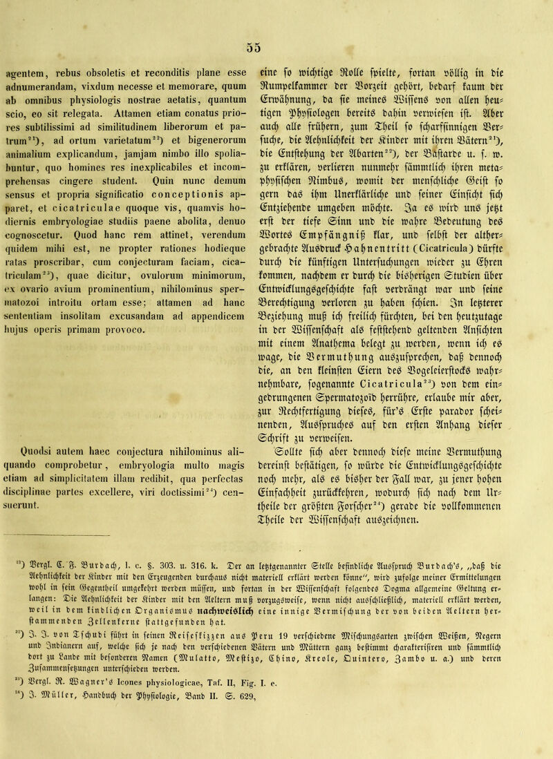 agentem, rebus obsoletis et reconditis plane esse adnumerandain, vixdum necesse et memorare, quum ab omnibus physiologis nostrae aetatis, quantum scio, eo sit relegata. Attamen etiam conatus prio- res subtilissimi ad similitudinem liberorum et pa- trum”), ad ortum varietatum^^) et bigenerorum animalium explicandum, jamjam nimbo illo spolia- buntur, quo homines res inexplicabiles et incom- prehensas cingere student. Quin nunc demum sensus et propria significatio conceptionis ap- paret, et cicatriculae quoque vis, quamvis ho- diernis embryologiae studiis paene abolita, denuo cognoscetur. Quod hanc rem attinet, verendum quidem mihi est, ne propter rationes hodieque ratas proscribar, cum conjecturam faciam, cica- triculam’), quae dicitur, ovulorum minimorum, ex ovario avium prominentium, nihilominus sper- matozoi introitu ortam esse; attamen ad hanc sententiam insolitam excusandam ad appendicem hujus operis primam provoco. Quodsi autem haec conjectura nihilominus ali- quando comprobetur, embryologia multo magis etiam ad simplicitatem illam redibit, qua perfectas disciplinae partes excellere, viri doctissimi”) cen- suerunt. eine fo Stoffe fptelte, fortan obEig in bte Slumpelfammer ber 2?orjett geltort, bebarf faunt ber (Srtoaftnung, ba fte ntetneg 3ß{f|enö oon allen l)eu= tigen ^ftpjtologen berettg baltin oertotefen tft. kbtx and) alie frühem, Sl^etl fo ftftarfftnmgen S5er# fudte, bte 2le^nltc|fett ber i^inber mit tl^ren SSätern”), bie gntfteftung ber Slbarten”), ber SSftftarbe u. f. to. ju erflaren, »erlteren nunme-^r fammtUcft t^ren meta? p^pftfc^en S'Hntbug, loomtt ber tnenfi^ltdte ©etft fo gern bag t^m Unerflärltc^e unb feiner ©nftdtt ftd> ($ntjie^enbe umgeben möchte. 3a eö mtrb unö je|t erft ber tiefe ®inn unb bie toaftre SSebeutung beö 3öorte6 gmpfängni^ flar, unb felbft ber alt^er^ gebrachte Sluöbrud Hahnentritt (Cicatricula) bürfte burch bie fünftigen Unterfuchungen mieber ju fommen, nachbem er burif) bie bighft'igen ©tubien über (intmicflungggefct)i(hte faft oerbrängt mar unb feine S3erechtigung oerloren ^u fc^ien. 3n lenterer ^ejiehung muf ich freilich für(f)ten, bei ben heutzutage in ber ffiijfenfchaft alö feftftehenb geltenben Slnfidtten mit einem Slnathema belegt ju merben, menn ich e^ mage, bie SSermuthung au^zufprechen, baf bennoch bie, an ben fleinften (Siern be^ Sogeleierftocf^ mahr? nehmbare, fogenannte Cicatricula”) oon bem ein? gebrungenen ©permatozoib herrühre, erlaube mir aber, zur 3fied)tfertigung biefeg, für’^ ßrfte parabor fchei? nenben, Slu^fprucfteg auf ben erften Slnhang biefer (Bdjrift zu oermeifen. ©ollte ftih aber bennoch biefc meine SBermuthung bereinft beftütigen, fo mürbe bie ßntmicflungPgefdtiihte noch mehr, al^ e^ bisher ber gall mar, zu jener hohen Einfachheit zurüdfehren, moburch fich nach bem Ur? theile ber größten gorf^er”) gerabe bie oollfommenen Slheile ber SBiffenfihaft au^zeiihuen. “’) Slcrgl. S. g. Suvbad;, 1. c. §. 303. u. 316. k. an le^tgenonnter ®tettc befinblic|e Slugfpruc^ Surbaii^’g, „baf bie Stefmiictitctt ber Äinber mit ben Srjeugenbcn buri^nug nii^t materiell erflärt »erben fonne, wirb jufolge meiner Ermittelungen »dI)1 in fein (Scgcntbeit umgefelirt »erben müjfen, unb fortan in ber SBijfenf^nft folgenbeä Dogma allgemeine ©eltung er» Urngen: Die 3let)nlicl)feit ber ^inber mit ben 3leltern muf »orjuggföeife. Wenn nit^t auSfcl)lieflig), materiell ertlart werben, weit in bem tinblic^en Drganigmuö itadhmetdlich eine innige 35ermif(|ung ber son beiben Sleltern Ijet» ftammenben ftattgefunben l)nt. 3. 3. »on 2;fd)Ubi führt in feinen Steifeffiäjen aud ^eru 19 berfc^iebene 9)?if(hungdarten jWifdjen SBeifen, 9?egern unb 3nbianern auf, welche ficf) je naOh ben »erfcfiiebencn IBätern unb iPtüttern ganj beftimmt charafterifiren unb fammtlid; bort }u ?anbe mit befonberen 9tamen (5D?ulatto, tüteflijo, Äreole, Duintero, 3atnbo u. a.) unb beren 3ufmnmcnfehungen unterfd)ieben werben. “') SSergl. 9?. SBngner’:? Icones physiologicae, Taf. II, Fig. I. e.