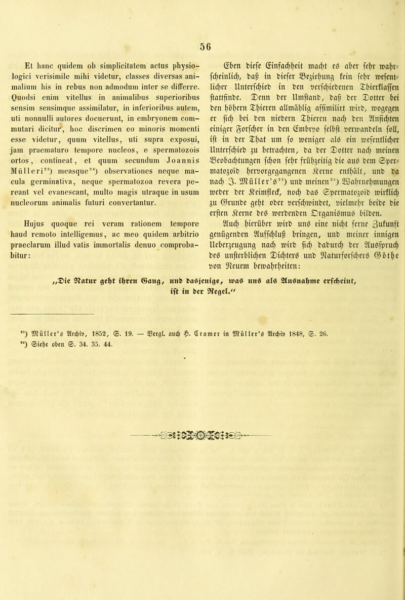 Et hanc quidem ob simplicitatem actus physio- logici verisimile mihi videtur, classes diversas ani- malium his in rebus non admodum inter se differre. Quodsi enim vitellus in animalibus superioribus sensim sensimque assimilatur, in inferioribus autem, uti nonnulli autores docuerunt, in embryonem com- mutari dicitur, hoc discrimen eo minoris momenti esse videtur, quum vitellus, uti supra exposui, jam praematuro tempore nucleos, e spermatozois ortos, contineat, et quum secundum Joannis Müll eri“) measque“) observationes neque ma- cula germinativa, neque spermatozoa revera pe- reant vel evanescant, multo magis utraque in usum nucleorum animalis futuri convertantur. Hujus quoque rei veram rationem tempore haud remoto intelligemus, ac meo quidem arbitrio praeclarum illud vatis immortalis denuo comproba- bitur: ©ben btefe dtnfacb^ett mac^t eö aber fe^r mi)x^ fc^etnU4», bcif tn biefer 93ejiebung fein febr tuefent? Untcrf(|teb tn ben »erfc[)iebenen ftattftnbe. ®enn ber Umftanb, ba^ bcr Dotter bet ben pl)ern Df)teren allntablig afftmiltrt totrb, toogegen er ftc^ bei ben ntebern Sll^teren na(^ ben 5inftc|)ten einiger gorfc^er in ben dmbrpo [elbft oerwanbein foff, ift in ber Sl^at um fo meniger alö ein mefentlic^er Unterfc^teb ju betrachten, ba ber Dotter nach meinen ^Beobachtungen fd;on [ehr frühzeitig bie aus bem ©per# matojoib hct^i^fgegt^ügenen ^erne enthält, unb ba nach 3- Sliüller’^“) unb meinen“) SBahrnehmungen meber ber j^eimflecf, noch ©permatozoib mirflich ZU ®runbe geht ober »erfchminbet, oielmehr beibe bie erften Äerne beg merbenben Drganigmu^ bilben. Slucl) htcvüber mirb unö eine nicht ferne 3ufunft genügenben 5luffd;lup bringen, unb meiner innigen Ueberzeugung nad; mirb fich baburch ber Sluefpru^ beg unfterblid)en Did;ter^ unb 9iaturforfcherg ®5the sjon Steuern bewahrheiten: „Sie Statur geht ihten Sang, unb baöjentge, iraö un§ olö SluSnahme crfdhciut, ift in bcr Siegel,'' ”) ÜJtüUcr’e Slrc^to, 1852, ®. 19. — JBergl. nuc| Sramer in 5WüHer’ö 3lrd»tö 1848, ©. 26. ”) ©iebc oben ©. 34. 35. 44. !