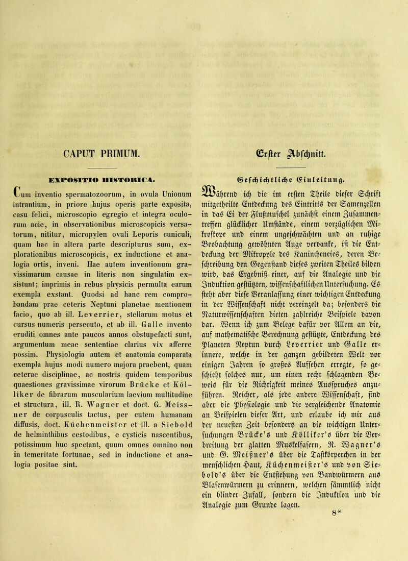 CAPUT PRIMUM. EXPOSITIO HISTORICA. Cum inventio spermatozoorum, in ovula Unionum intrantium, in priore hujus operis parte exposita, casu felici, microscopio egregio et integra oculo- rum acie, in observationibus microscopicis versa- torum, nititur, micropylen ovuli Leporis cuniculi, quam hac in altera parte descripturus sum, ex- plorationibus microscopicis, ex inductione et ana- logia ortis, inveni. Hae autem inventionum gra- vissimarum causae in literis non singulatim ex- sistunt; imprimis in rebus physicis permulta earum exempla exstant. Quodsi ad hanc rem compro- bandam prae ceteris Neptuni planetae mentionem facio, quo ab ill. L e verri er, stellarum motus et cursus numeris persecuto, et ab ill. Galle invento eruditi omnes ante paucos annos obstupefacti sunt, argumentum meae sententiae clarius vix afferre possim. Physiologia autem et anatomia comparata exempla hujus modi numero majora praebent, quam ceterae disciplinae, ac nostris quidem temporibus quaestiones gravissimae virorum Brücke et Köl- liker de fibrarum muscularium laevium multitudine et structura, ill. R. Wagner et doct. G. Meiss- ner de corpusculis tactus, per cutem humanam diffusis, doct. Küchenmeister et ill. a Siebold de helminthibus cestodibus, e cysticis nascentibus, potissimum huc spectant, quum omnes omnino non in temeritate fortunae, sed in inductione et ana- logia positae sint. ©cfdhic^tltc^c ©inieituttg, 3öä|)rent) bie itn erften 5£f)etle btefer Scftvift ntftget^eifte Sntfeecfung be^ gmtritt^ ber Samenzellen tn baS @1 ber glufmufc^el zunä(|ft einem Büfammen^ treffen glücfliifter Umftanbe, einem norjüglii^en TIU froffope unb einem ungefcftmäiftten unb an ruhige S3eobad)tung gemb^nten Singe »erbanfe, ift bie (SnU bedfung ber 2)Hfropt)le beg ^aninc^eneieS, beren SSe# fc^reibung ben ©egenftanb biefeg zweiten S£|eileg hüben wirb, baS (Jrgehni^ einer, auf bie Slnalogie nnb bie Snbuftion geftü^ten, miffenfdtaftlicfjenUnterfuc^ung. fte^t aber biefe SSeranlaffung einer wichtigen Sntbecfung in ber ffiiffenfchaft nicht vereinzelt ba; befonber^ bie Sflaturwiffenfchaften bieten zahlreiche SSeifpiele bavon bar. SÖenn ich zum SSelege bafur vor Slllem an bie, auf mathematifche S3erechnung geftü^te, ©ntbecfung beö Planeten 9leptun bnrch Severrier nnb ©alle er^ innere, welche in ber ganzen gebilbeten ®elt vor einigen Bahren fo grofeö Slnffehen erregte, fo ge^ fchieht folche!^ nur, um einen recht fchlagenben S3es= weiö für bie Siichtigfeit meineg Slugfprucheg anzu^ führen. Sieicher, alg jebe anbere SBiffenfchaft, ftnb aber bie 5>h9ftologie unb bie vergleichenbe Slnatomie an SSeifpielen biefer Slrt, unb erlaube ich mir aug ber neueften 3eÜ befonberg an bie wichtigen Unter# fud)ungen SSrüde’g unb .^bllifer’g über bw S5er# breitung ber glatten SWugfelfafern, 9i. SBagner’g unb ©. 3)leihner’g über bie ^aftfbrperchen in ber menfchlichen •|)aut, Äüchenmeifter’g unb von Sie# bolb’g über bie ©ntftehung von SSanbwürmern aug SSlafenwürmern zn erinnern, welken fammtlich nicht ein blinber BttfnÜ, fonbern bie Bnbuftion ünb bie Slnalogie zum ©runbe lagen. 8*
