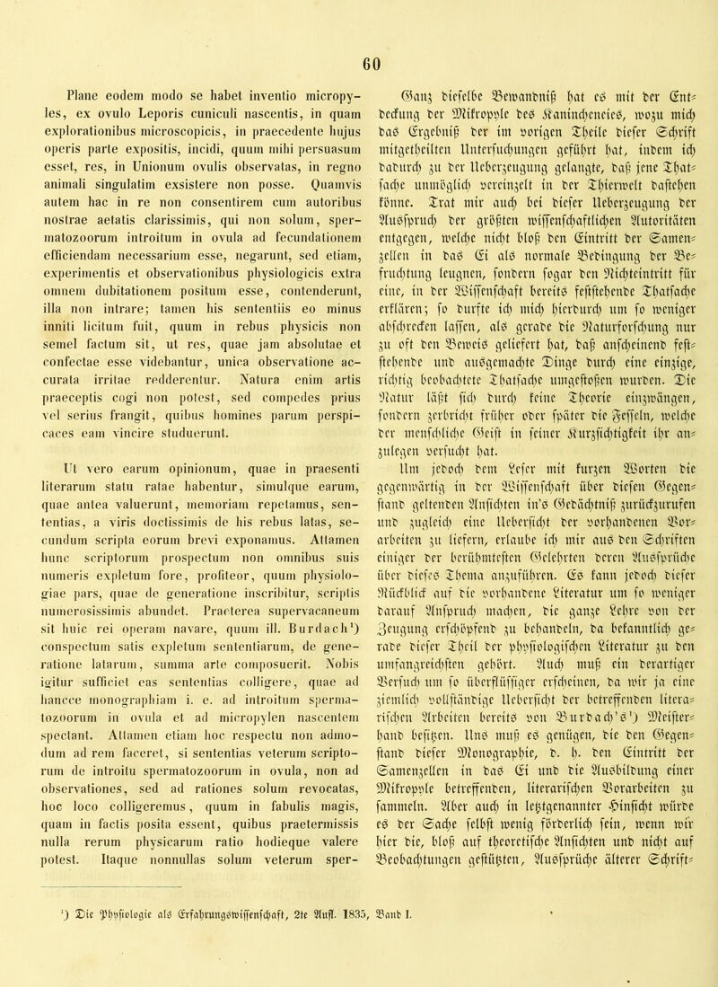 Plane eodem modo se habet inventio micropy- les, ex ovulo Leporis cuniculi nascentis, in quam explorationibus microscopicis, in praecedente hujus operis parte expositis, incidi, quum mihi persuasum esset, res, in Unionum ovulis observatas, in regno animali singulatim exsistere non posse. Quamvis autem hac in re non consentirem cum autoribus nostrae aetatis clarissimis, qui non solum, sper- matozoorum introitum in ovula ad fecundationem efficiendam necessarium esse, negarunt, sed etiam, experimentis et observationibus physiologicis extra omnem dubitationem positum esse, contenderunt, illa non intrare; tamen his sententiis eo minus inniti licitum fuit, quum in rebus physicis non semel factum sit, ut res, quae jam absolutae et confectae esse videbantur, unica observatione ac- curata irritae redderentur. Natura enim artis praeceptis cogi non potest, sed compedes prius vel serius frangit, quibus homines parum perspi- caces eam vincire studuerunt. Ut vero earum opinionum, quae in praesenti literarum statu ratae habentur, simulque earum, quae antea valuerunt, memoriam repetamus, sen- tentias, a viris doctissimis de his rebus latas, se- cundum scripta eorum brevi exponamus. Attamen hunc scriptorum prospectum non omnibus suis numeris expletum fore, profiteor, quum physiolo- giae pars, quae de generatione inscribitur, scriptis numerosissimis abundet. Praeterea supervacaneum sit huic rei operam navare, quum ill. Burdach') conspectum satis expletum sententiarum, de gene- ratione latarum, summa arte composuerit. Nobis igitur sufficiet eas sententias colligere, quae ad hancce monographiam i. e. ad introitum sjierma- tozoorum in ovula et ad microiiylen nascentem spectant. Attamen etiam hoc respectu non admo- dum ad rem faceret, si sententias veterum scripto- rum de introitu spermatozoorum in ovula, non ad observationes, sed ad rationes solum revocatas, hoc loco colligeremus, quum in fabulis magis, quam in factis posita essent, quibus praetermissis nulla rerum physicarum ratio hodieque valere potest. Itaque nonmdlas solum veterum sper- ©anj bicfelbc SSetnanbm^ l)at c» init bcr (SnU bedfung ber SlUfropple beg i?'amnd;cnctcg, moju mtd; bag (Ergebnis bcr im »ortgen Steile btefer inttgctl)cilten llnterfud)ungcn gcfiU;rt I;at, inbem td; baburdt ju ber Ueberjeugung gelangte, bajj jene fad;e unmbglid; »cvcmjelt in ber 2:i^iern:)elt baftef)en fbnne. Xrat mtr and) bei btefer Ueberjeugung ber 3fu0fprnd; ber größten anffenfc^aftUd;en 5lutoritaten entgegen, tneldte ntd;t blop ben (Eintritt ber 0amen^ jeden in ba0 (Si ald normale Sebingung ber ^e# frnd;tung leugnen, fonbern fogar ben 9iid)teintritt für eine, in ber 5ßiffenfd;aft bereitö feftfteltenbe S£l)atfad)e erflüren; fo bnrfte id) niii^ l;ierburd) um fo meniger abfd;reden laffen, ald gerabe bie 9iaturforfd;ung nur ju oft ben S3emei0 geliefert l^at, baf anfd;einenb fefU ftebenbe unb au0gemad;te Singe burd) eine einjige, rid)tig beobad)tete 2batfad)e umgefto^en mürben. Sie dlatiir läft ftcb burd; feine X(;eorie einjmängen, fonbern jerbrid;t frülter ober fpiiter bie f^EfKl'h meld;e ber menfddidm (53eift in feiner 3furjfid;tigfeit i^r an« jnlegen »erfud;t bid. Um jebod; bem ?cfer mit furjen SBorten bie gegenmärtig in ber 5ßiffenfd;aft über biefen (liegen? ftanb geltenben 3lnfid;ten in’ö (33ebacl;tni§ jurüdjurufen unb jngleid; eine Ueberftd)t ber oorbanbenen 3>or# arbeiten ju liefern, erlaube id; mir and ben ©d;riften einiger ber berübmteften (f3elebrten bereit Sluöfprüdie über biefeö Ibema anjufübren. (So fann jebod; biefer diücfblid auf bie oorbanbene Literatur um fo meniger barauf 5lnfprud; mad;en, bie ganje ?ebre oon ber 3eitgung erfdiöpfenb ju bebanbeln, ba befanntlid) ge# rabe biefer Jb^ü Literatur jit ben umfangreid;ften gebbrt. 5lu^ muf’ ein berartiger ®erfnd; nm fo überflüffiger erfdieinen, ba mir ja eine jientlid) oodftänbige Ueberfid;t ber betreffenben litera# rifd;en 5lrbeiten bereite non S3urbacb’0') Sdleifter# banb befilten. Unb mup eb genügen, bie ben ©egen# ftanb biefer 93ionograpbiU b. b- Gintritt ber ©amenjeUen in bab Gi unb bie 5lubbilbung einer Sllifropple betreffenben, literarifd;en 5>orarbeiten jtt fammeln. Slber aud; in letztgenannter -fiinfidit mürbe eb ber ©adie felbft menig fbrberlicb fein, menn mir hier bie, blop auf tbcoretifd;e §tnfid;teu unb nid)t auf 33eobad;tungen geftübten, 5lubfprücbe älterer ©eprift# 0 JDie dö (?rfcil)vung?Wt|Tcnfcbaft, 2k 3tufl. 1835, Snut I.