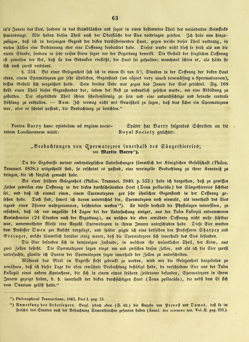 tn’ö Smtere bcö Steö, fonberit in baö ^etmblaä^en unb fogav in einen bejUmmten 2::§eit beö öeranberten Äeimfledö ■^ineinbringt. 2Bir :^aben biefen J'^eit na^ ber Dberfläcbe beg ®ieö »erbringen gefe'^en. 3cb b^be nun ^inju»^ jufügen, bap ic^ in berjenigen ©egenb ber biden burd)f(^einenben Jpaut, gegen n>etd)e biefer ST^eil »orbrang, in »ielen Ratten eine SSerbünnung ober eine Deffnung beoba(^tet :^abe. ®iefeg würbe nii^t blo^ fo frü'^ alö um bie »ierte Stunbe, fonbern in fel^r reifen (Siern fogar »or ber ^Begattung bemerlt. £)ie ©eftalt ber fraglichen Deffnung i(l juweiien ber 2Irt, bap pe ben ©ebanfen cin^opt, bie ^>aut fei gefpaiten; manchmal fchien eß, atö hätte pe pch auch öerbünnt. §. 334. Sei einer ©elegenheit fah ich einem @i »on sy, ©tunben in ber Deljfnung ber biefen ^aut einen, einem ©permatojoon gar fehr ©egenftanb (an object very much resembling a Spermatozoon), befen ©eftatt pch »ergröpert h<^ttb. ©ein breiteö ®nbe war gegen baö 3nnere beö Sieö gerichtet. f5iS- 168 Petit einen Sh^'l biefeö ©egenftanbeö bar, inbem ber 9left ju unbeutli^ gefehen würbe, um eine Stbbitbung gu gepatten. ©er abgebilbete ©peil f^ien fcheibenförmig gu fein unb eine unbur^pchtige unb beinahe centrale .^Öhtung gu enthalten. — 91 nm. 3ch »ermag nicht mit ©ewiph^t J« Pä)er ein ©permatogoon war, aber eö fd)eint pafenb, bie Seobachtung gn berichten.“ Postea Barry hanc epistolam ad regiam socie- ®päter hat S3arrt) folgenbeg ©chreiben an bie tatem Londinensem misit: Royal Society gerichtet: „33eobachtungen »on (^permatogoen innerhalb beö ©äugethtereieö; »on Gattin aSarrt)“). ©a bie ©rgebnipe meiner embrpotogif^en Unterfu^ungen fämmtli^ ber Äönigti^en ©efelifchaft (Philos. Transaef. 1838.) mitgett)eitt pnb, fo erf^eint eö paffenb, eine »ereingette Seobachtung gu ihrer .Äenntnip gu bringen, bie ich fürglich gemacht he>be. Sei einer frühem ©elegenheit (Philos. Transact. 1840. p. 533.) höbe ich bargethan, bap gu gewifen Seiten guweilen eine Dehnung in ber biefen burchf^einenben J^aut (Zona pellucida) beö ©augethiereieß pchtbar fei, unb bap ich einmal einen, einem ©permatogoon gar fepr Ühnli^en ©egenpanb in ber Deffnung ge^ fehen höbe, ©o^ pnb, foweit i^ ba»on unterri^tet bin, ©permatogoen noch niemalß, alß innerhalb beß Sieß irgenb eineß Jhtereß wahrgenommen, befchrieben worben’^). ®ß bürfte beßhalb bie 55h»|l»l»gen interefpren, gu erfahren, bap i^ »or ungefähr 14 itagen bei ber Unterfu^ung einiger, auß ber Tuba Fallopii entnommenen Äanincheneier (24 ©tunben na^ ber Segattung), an welken bie oben erwähnte Deffnung nicht mehr pchtbar war, un»ermutheter Söeife eine 9lngahl ©permatogoen in ihrem 3«»ern unterfchieben höbe, ©iefe Sier würben bem. 5>rofeffor Dwen gur 9lnpcht »orgelegt, unb fpäter geigte id) einß berfelben ben ^Jrofefforen ©hörpep unb ©rainger, welche fämmttich barüber einig waren, bap bie ©permatogoen pd) innerhalb beß Sieß befanben. ©ie gier befanben pch in bemfenigen ßöftönbe, in welchem ihr wefentti^er 2:h“l/ ber Äeim, auß gwei ,3tüen beftefft. ©ie ©permatogoen lagen ringß um unb gwif^en biefen B^üen, unb alß ich bie gier guerft unterfuchte, glaubte i^ ©puren ber ©permatogoen fogar innerhalb ber ßtüen gu unterfcheiben. SBährenb baß Slatt im Segriffe ftept gebrueft gu werben. Wirb mir bie ©elegenheit bargeboten gu erwähnen, bap ich biefer Jage bie oben erwähnte Seobad)tung beftätigt höbe, ba »erfchiebene gier auß ber Tuba Fallopii eineß anbern .Äaninchenß, bie pd) in einem etwaß frühem ßmtraume befanben, ©permatogoen in ihrem 3nnern gegeigt höben, b. h- innerhalb ber biefen bur^pchtigen ^>aut (Zona pellucida), bie nebff bem gi Pch »om D»arium gelöft hötte.“ '*) Philosophical Transactions, 1843, Part I. pag. 33. “) Stnmerfung beß Ueberfeperß. 93crgl. jeboeb oben (@. 62.) bie Slngabe »on 55re»»p unb ©umaß, bap pe im grofehei bret ©tunben nach bet Sefruchtung ©amenthierchen gefunben haben (Annal. des Sciences nat. Vol. II. pag. 233.).