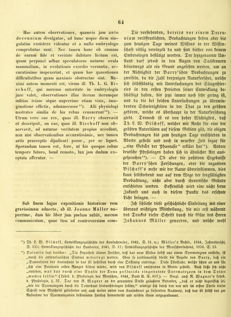 Hae autem observationes, quamvis jam ante decennium divulgatae, ad hunc usque diem sin- gulatim exsistere videntur et a nullo embryologo comprobatae sunt. Nec tamen hanc ob causam de earum fide et veritate dubitare licitum est, quum perpauci adhuc speculatores naturae ovula mammalium, in evolutionis exordio versantia, ac- curatissime inspexerint, et quum hae quaestiones difficultatibus quam maximis obstructae sint. Ma- ximi autem momenti est, virum ill. Th. L. G. Bi- sclioff, qui maxima autoritate in embryologia jure valet, observationes illas iterum iterumque infitias ivisse atque nuperrime etiam visis, ima- ginatione effictis, adnumerasse“). Alii physiologi nostrates similia de his rebus censuerunt*®)- — Utrum vero eae res, quas ill. Barry observavit et descripsit, an eae, quas ill. Bischoff non ob- servavit, ad naturae veritatem propius accedant, non nisi observationibus accuratissimis, nec tamen artis praeceptis dijudicari posse, per se liquet. Sperandum tamen est, fore, ut his quoque rebus tempore futuro, haud remoto, lux jam dudum ex- optata afferatur. — Sub finem hujus expositionis historicae rem gravissimam adnecto, ab ill. Joanne Müller nu- perrime, dum hic liber jam prelum subiit, mecum communicatam, quae tum ad controversiam com- 2){e öorftei^enben, bereite öor einem S)ecen^ nium öeröffentUc^ten, SSeobat^tungen ftel)cn aber bt^ gum l)eutigen Xage meinet StjTeng in ber Sijfen# fd}aft »öUig »ereinjelt ba unb ftnb btgf)er »on feinem ßmbrnologen beftätigt morben. 2)er le^tgenannte Um? ftanb barf jeboc^ in ben Singen »on ©acl;fennern feinebmegö alö ein ®runb angefe^en werben, um an ber 9iid)tigfeit ber SSarrp’f^ctt S3eobad;tungen ju jweifeln, ba bie berjenigen Slaturforfc^er, welche ftd; [elbftftänbig mit Unterfuc^ungen beg ©äugetliier? eieö in ben erften ^erioben feiner ßntwidlung be? fd)äftigt buben, biö je^t immer no(^ febr gering ift, unb ba bie bei folcben Unterfucbungen ju überwin? benben ©cbmierigfeiten in ber 3:bat ju ben größten gebbren, meicbe eg überhaupt in ber Siaturforf^ung giebt. 2)ennocb ift eg »on SÖi^itigfeit, baf ^b- SB- SSifcboff, mel(ber mit Sieibt für eine ber größten Slutoritäten auf biefem ©ebiete gilt, bie obigen S3eoba(btungen big jum bewtisen $lage entfcbieben in Slbrebe geftellt unb no(^ in neuefter 3^1 fogar für „eine ©ebilrt ber ^bantafie erflart bat'O- Slnbere beutfdbe pbbfialogen buben ficb in äbniicber Slrt aug? gefpro^ien'O- — Ob aber bie pofitioen ßrgebnip ber S3arrp’fd;en gurfcbüngen, ober bie negatioen S3ifcboff’g mehr mit ber Statur übereinftimmen, bieg fann felbftrebenb nur auf bem SBege ber forgfültigften SSeoba^tung, nicbt aber burcb tbeoretifcbe ©rünbc entfliehen werben, .^offentlicb wirb eine nicht ferne Bufunft ung auch in biefem fünfte bag erfebnte ^icbt bringen. — 3cb fcbliefe biefe gefbbicbtlitbe Einleitung mit einer überaug wichtigen fWittbeilung, bie mir erft wübtenb beg Orucfeg biefer ©chrift burcb bie ©üte beg «fterrn Sobunneg 21Züller geworben, unb welche wohl '0 2:b- S- 2B- Stfdioff, ®ntwidlungögcfcfd(bte Äamnc^eneic^, 1842, ®. 31. jc.; ^Wüller’ö 3lrcbiö, 1844, 3a|rcgkn(bt, ©. 135; gnttDtdIungggcfg)t(|tc bcS .^unbccicö, 1845, ©. 17; gntwidlungggefcbictdf ?Wcerfd)i»dn(beng, 1852. ©. 13. '0 ajatentin fagt barüber: „Die |);)botbefe ötterer gorfibcr, baf baö neue SBefen felbjt ouö einem entftebe, ijl „burc^ bie cmbr^otogifcfien ©tubien nsiberlegt morben. @ben fo bi^oHematifc^ bleibt bie Stngabe »on SSortb, ba^ ein „©amenfnben beö Änninc^enö in baS gi beffelben bun^ eine Deffnung einbringe. Diefc f(b®n mct’ für „ficb eme 55«rnborie erften Slangeä bilbcn mürbe, mirb bon aSifi^off entfcbieben in aibrebe geflettt. atucb liefe ficb nicht „einfeben, mag ba« burcb eine ©halte ber Zona pellucida eingetretene ©hermatojoon in bem Dotter „machen foUte. (£ehrb. b. 5*hbfmlbSm tWenf^en, 1844, aSanb II. ©.857.). — aSergl. auch 9t. aBagner’« Sefrb. b. 55bhfmlbg>c, §■ 37. Da« öon 9t. SBagner an ber genannten ©teile geäuferte aSebenlen, „baf e« nicht begreiflich fco „wie bie ©hermatojoen burih bie Dotterbaut hlnburchbringen follten, erlebigt ficb t'urch ben »on mir im erften Steile biefer ©chrift oom Sltufchelei gelieferten unb auch weiter unten bom Äaninihenei ju liefernben 9tachwei«, baf ba« gi felbjt ben jur ainfnabme ber ©permatojoiben beftimmten Sortfaf herbortreibt unb mithin ifnen entgegenfommt.
