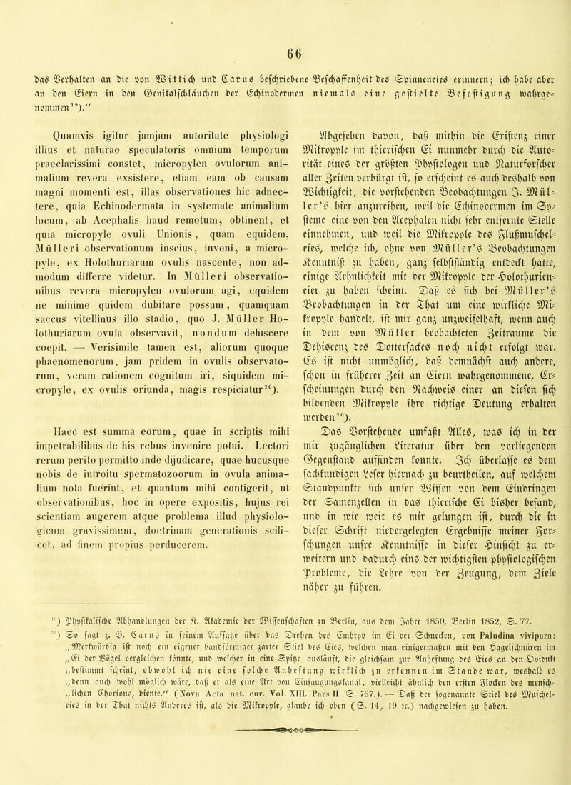 i»ae 33eri)alten an bte »du SBitttd) unb ßantö Befd)riebene 33efd)ajfen()cit beö ©pinneneteö cvinnern; ic^ ^abe aber an ben Siern in ben @enttalfd)iäuc^cn bcr @(^inobermen ntemalä eine geftielte 33efeftigung wal)rge* ncmmen'®). Quamvis igitur jamjam autoritate physiologi illius et naturae speculatoris omnium temporum praeclarissimi constet, micropylen ovulorum ani- malium revera exsistere, etiam eam ob causam magni momenti est, illas observationes hic adnec- tere, quia Echinodermata in systemate animalium locum, ab Acephalis haud remotum, obtinent, et quia micropyle ovuli Unionis, quam equidem, Miilleri observationum inscius, inveni, a micro- pyle, ex Holothuriarum ovulis nascente, non ad- modum differre videtur. In Miilleri observatio- nibus revera micropylen ovulorum agi, equidem ne minime quidem dubitare possum, quamquam saccus vitellinus illo stadio, quo J. Müller Ho- lothuriarum ovula observavit, nondum dehiscere coepit. — Verisimile tamen est, aliorum quoque phaenomenorum, jam pridem in ovulis observato- rum, veram rationem cognitum iri, siquidem mi- cropyle, ex ovulis oriunda, magis respiciatur^“)- Haec est summa eorum, quae in scriptis mihi impetrabilibus de his rebus invenire potui. Lectori rerum perito permitto inde dijudicare, quae hucusque nobis de introitu spermatozoorum in ovula anima- lium nota fuerint, et quantum mihi contigerit, ut observationibus, hoc in opere expositis, hujus rei scientiam augerem atque problema illud physiolo- gicum gravissimum, doctrinam generationis scili- cet, ad finem propius perducerem. 5thgcfef)ctt babon, baf mitium bie ßriften^ einer 9}Jtfropt)le im t^terifdten (Jt nunmel)r burcf) btc Siuto# rität eineö ber grö^üen 5^*lff)fioIcgen unb S'iatitrforfd^er alter Seiten berbürgt ift, fo erfdjeint ed auc^ besl^alb bon Sßidjtigfeit, bie bcrftcbenben S3eobad;tungen 3- 9)iüU ler’d l)icr anjureil^en, weil bie (?d;inobernien im ©p? [terne eine bon ben 2lcept;alen nid;t fel;r entfernte ©teile einneltmen, unb meil bie SWifropple bcg glufmufdteU eied, meld^e id), oltne bon SDHtllcr’d S3ebbad)tungen jlenntnip ju Itaben, ganj felbftftänbig entbedt Itattc, einige 3tel)nlid)fcit mit ber SDHfropplc ber |>olotl)urien^ eier ju l)aben febeint. 2)a[ eö fid) bei Sllütler’d 53eobad)tungen in ber Xl)at nm eine nnrflid)c 50JU hopple Itanbclt, ift mir ganj unjmeifel^aft, menn aucft in bem bon Sliülter beobad)tctcn Seitraume bie 2)el)i0cen,:; bed ©otterfadeP nod) nid)t erfolgt mar. (?0 ift nid)t unmbglid), ba^ bemnac^ft anc^ anbere, fd)on in frültercr Seit an ©ern malirgenommene, ßr? fd)cinungen burd) ben -ffadtmcid einer an biefen fid) bilbenben SiUihopple il)re rid)tige 2)cntung erltalten merben'*). 2)a0 3?orftel)cnbe umfaft 5lUed, mad id) in ber mir 5ugänglid)en Literatur über ben borlicgenben ©egenftanb auffinben fonnte. 3d) übcrlaffc ed bem fad)funbigcn ?efer t)iernad) ju beurt^eilen, auf meld)em ©tanbpunftc ftd) unfer ffiiffcn bon bem Einbringen ber ©amenjellen in baS t^ierifdte Ei bi^^er befanb, unb in mie meit ep mir gelungen ift, burcf) bie in biefer ©d;rift niebergelegten Ergebniffe meiner fc^ungen unfre .ilenntniffc in biefer >^inftd)t ju er# meitern unb baburd) einP ber mid)tigften pl^pftologifcf)en Probleme, bie Sel)re bon ber Seugung, bem Siete näl)er gu fül)ren. 5^t)9fifalifd)e Stbljaatlangcn bcr Sttabcmic ber SJlffenfgiaften ju Sertin, aub betn 3at)re 18.50, aScrlin 1852, ®. 77. ™) So fngt 5. S. Gnrub in feinem Stuffnge über bnS Erchen beO Smbr^o tm ßi bcr Sdmccten, non Paludina vivipara: „9)?crttDÜrbig ift nod) ein eigener bnnbformiger jnrtcr Stiel beg öicd, tocldicn man cinigermngen mit ben ^ngclfdwüren im „ßi ber SSbgcI oergleidien fonnte, unb toeldier in eine SSbe nnbläuft, bie gleidifam jur Slnticftung beg ßieg an ben Doibuft „beftimmt fdicint, obtoolU id) nie eine foltpe Slnticftung toirflid) jn erfennen im Stnnbe tonr, toegfifllb cg „beim nud) mofil moglid) märe, bng er nlg eine Strt öon ßinfnugunggfanal, »icttciclit ülinlicl) ben erften ffloctcn beg menfgi» „lidicn ßboriong, biente. (Nova Acta nat. cur. Vot. XIII. Pars II. S. 767.).— bcr fogennnnte Stiel beg WufdieP eieg in bcr Il)nt niditg Slnbcrcg ift, nlg bie iDfifroptile, glaube id) oben (S. 14, 19 jc.) nndigcwicfen ju baben.