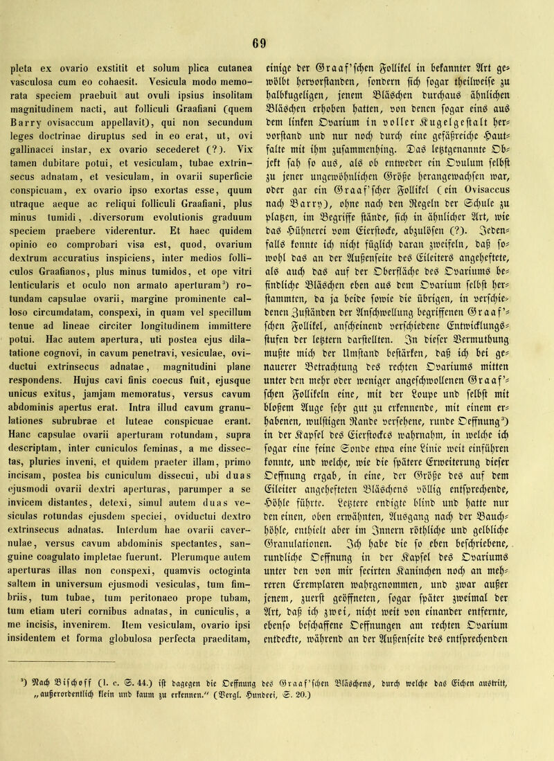 pleta ex ovario exstitit et solum plica cutanea vasculosa cum eo cohaesit. Vesicula modo memo- rata speciem praebuit aut ovuli ipsius insolitam magnitudinem nacti, aut folliculi Graafiani (quem Barry ovisaccum appellavit), qui non secundum leges doctrinae diruptus sed in eo erat, ut, ovi gallinacei instar, ex ovario secederet (?). Vix tamen dubitare potui, et vesiculam, tubae extrin- secus adnatam, et vesiculam, in ovarii superficie conspicuam, ex ovario ipso exortas esse, quum utraque aeque ac reliqui folliculi Graafiani, plus minus tumidi, .diversorum evolutionis graduum speciem praebere viderentur. Et haec quidem opinio eo comprobari visa est, quod, ovarium dextrum accuratius inspiciens, inter medios folli- culos Graafianos, plus minus tumidos, et ope vitri lenticularis et oculo non armato aperturam®) ro- tundam capsulae ovarii, margine prominente cal- loso circumdatam, conspexi, in quam vel specillum tenue ad lineae circiter longitudinem immittere potui. Hac autem apertura, uti postea ejus dila- tatione cognovi, in cavum penetravi, vesiculae, ovi- ductui extrinsecus adnatae, magnitudini plane respondens. Hujus cavi finis coecus fuit, ejusque unicus exitus, jamjam memoratus, versus cavum abdominis apertus erat. Intra illud cavum granu- lationes subrubrae et luteae conspicuae erant. Hanc capsulae ovarii aperturam rotundam, supra descriptam, inter cuniculos feminas, a me dissec- tas, pluries inveni, et quidem praeter illam, primo incisam, postea bis cuniculum dissecui, ubi duas ejusmodi ovarii dextri aperturas, parumper a se invicem distantes, detexi, simul autem duas ve- siculas rotundas ejusdem speciei, oviductui dextro extrinsecus adnatas. Interdum hae ovarii caver- nulae, versus cavum abdominis spectantes, san- guine coagulato impletae fuerunt. Plerumque autem aperturas illas non conspexi, quamvis octoginta saltem in universum ejusmodi vesiculas, tum fim- briis, tum tubae, tum peritonaeo prope tubam, tum etiam uteri cornibus adnatas, in cuniculis, a me incisis, invenirem. Item vesiculam, ovario ipsi insidentem et forma globulosa perfecta praeditam. etmgc ber ®raaf’f(^cn goUtM in befanuter SIrt tüölbt Iteröorflanben, fonbern ftd; fogar t^eiliueife ju !|)albfugeltgen/ jenem S3lädc^en burcjtauö ä^nUc^en S3Iädd)en erltoben Italien, »on benen fogar emd au^ bem ltnfen Doarlum tn ooller J^ugelgeftalt !^er^ öorftanb unb nur noc^ buri^ eine gefäfretc^e |)aut# falte mit tl^m jufammenltlng. S)aS le^tgenannte Db?^ jeft fa^ fo aud, ald ob entmeber ein Doulum felbft ju jener ungemb^nltdten @rbfe Iterangetoadtfen mar, ober gar ein ®raaffd;er goUifel (ein Ovisaccus nad; S3arrp), o^ne na(| ben Siegeln ber ®d)ule ju planen, tm begriffe ftänbe, ftc^ in ältnli^er 51rt, mle bad •?)ül)neret oom ©erftode, abjulöfen (?). 3eben= falld fonnte td^ ntdtt fügltd) baran jmeifeln, bap fo? moltl bad an ber Stufenfeite bed ©lelterd angefeftete, ald aucf baö auf ber Oberflädte bed Coartumd be? ftnbltcfe S3lädd)en eben aud bem Doartum felbft fer? ftammten, ba ja belbe fomie ble übrigen, ln oerf^le> benen 3uftünben ber Slnfcjtmellung begriffenen @raaf’? fdten gollllel, anfdfelnenb oerfdtlebene gntmlcflungö? ftufen ber le^tern barftellten. 3n blefer SSermutbung mufte mld) ber Umftanb beftärfen, baf Icf bei ge? nauerer SSetrac^tung be^ rechten Doarlumd mitten unter ben me^r ober menlger angefcfmollenen ®raaf’? fcfen eine, mit ber Soupe unb felbft mit blofem Stuge feltr gut ju erfennenbe, mit einem er? babenen, mulftlgen Sianbe oerfebene, runbe Deffnung®) ln ber Zapfet beP ©erftodcP mabrnabm, ln toelcbe Icf fogar eine feine ©onbe etwa eine ?lnle melt elnfübren fonnte, unb metebe, mle ble fpätere ©Weiterung blefer ©effnung ergab, ln eine, ber @ri3fe beg auf bem ©lelter angebefteten S31ä^ibend yötllg entfpretbenbe, ^üble führte. SeUtere enblgte bllnb unb böHe nur ben einen, oben ermäbnten, Sludgang naef ber SSaueb? bbbif/ entbleit aber Im 3unern rbtbll^e unb gelblltbe ©ranulatlonen. 3^ bn^’f ble fo eben befcfrlebene, runbllcbe Deffnung ln ber Zapfet bed Doarlumö unter ben »on mir feclrten .^anlndten noef an meb? reren ©emplaren mabrgenommen, unb jmar aufer jenem, juerft geöffneten, fogar fpäter zweimal ber Slrt, baf leb jmel, nlcft weit »on elnanber entfernte, ebenfo befdfafene Oeffnungen am reiften Coarlum entbedte, mäbt^enb an ber Stufenfeite beö entfpreefenben ’) 9?ac| Stfepoff (1. c. ®. 44.) tf bagegen bie Deffnung beg ©vnaf’fbfo Släöibcn^, burc^ wclcfe bnS Stdicn aiWtntt, „oufcrorbentli($ fictn unb faum ju etfennen. (35ergl. |)unbeet, S. 20.)