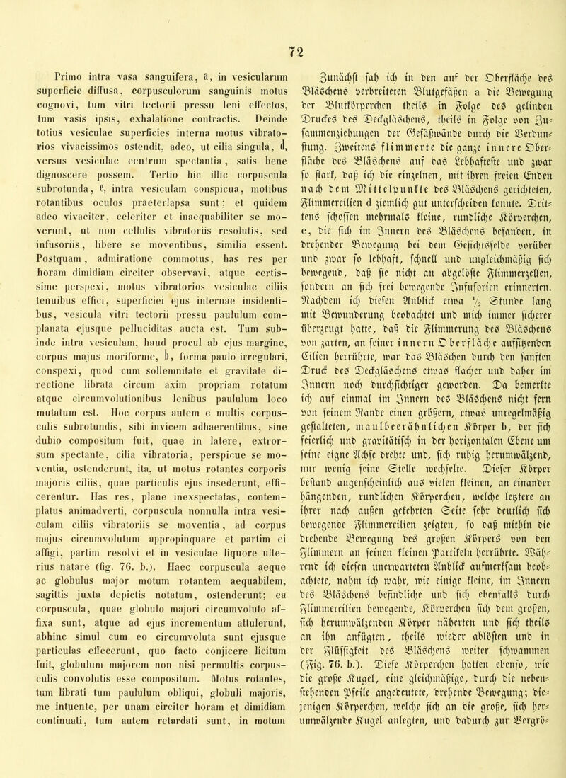 Primo intra vasa sanguifera, a, in vesicularum superficie dilTusa, corpusculorum sanguinis motus cognovi, tum vitri tectorii pressu leni elTectos, tum vasis ipsis, exhalatione contractis. Deinde totius vesiculae superficies interna motus vibrato- rios vivacissimos ostendit, adeo, ut cilia singula, d, versus vesiculae centrum spectantia, satis bene dignoscere possem. Tertio hic illic corpuscula subrotunda, e, intra vesiculam conspicua, motibus rotantibus oculos praeterlapsa sunt; et quidem adeo vivaciter, celeriter et inaequabiliter se mo- verunt, ut non cellulis vibratoriis resolutis, sed infusoriis, libere se moventibus, similia essent. Postquam, admiratione commotus, has res per horam dimidiam circiter observavi, atque certis- sime perspexi, motus vibratorios vesiculae ciliis tenuibus effici, superficiei ejus internae insidenti- bus, vesicula vitri tectorii pressu paululum com- planata ejusqne pelluciditas aucta est. Tum sub- inde intra vesiculam, haud procul ab ejus margine, corpus majus moriforme, 1), forma paulo irregulari, conspexi, quod cum sollemnitate et gravitate di- rectione librata circum axim propriam rotatum atque circumvolutionibus lenibus paululum loco mutatum est. Hoc corpus autem e multis corpus- culis subrotundis, sibi invicem adhaerentibus, sine dubio compositum fuit, quae in latere, extror- sum spectante, cilia vibratoria, perspicue se mo- ventia, ostenderunt, ita, ut motus rotantes corporis majoris ciliis, quae particulis ejus insederunt, effi- cerentur. Has res, plane inexspectatas, contem- platus animadverti, corpuscula nonnulla intra vesi- culam ciliis vibratoriis se moventia, ad corpus majus circumvolutum appropinquare et partim ei affigi, partim resolvi et in vesiculae liquore ulte- rius natare (fig. 76. b.). Haec corpuscula aeque ac globulus major motum rotantem aequabilem, sagittis juxta depictis notatum, ostenderunt; ea corpuscula, quae globulo majori circumvoluto af- fixa sunt, atque ad ejus incrementum attulerunt, abhinc simul cum eo circumvoluta sunt ejusqne particulas effecerunt, quo facto conjicere licitum fuit, globulum majorem non nisi permultis corpus- culis convolutis esse compositum. Motus rotantes, tum librati tum paululum obliqui, globuli majoris, me intuente, per unam circiter horam et dimidiam continuati, tum autem retardati sunt, in motum fa^ {(^ tn ben auf bcr Dberffä^e beö S3lägd)en^ öerbrdteten SSlutgefä^en a bie Sßeiuegung bcv SBIufförper^en tbcü^ tn be^ gcltnbm Snideö bcö 2)ecfgKi0d;cn0, t^cifg in 3u^ fammcnjtcl)ungcn ber ©cfäf^träube burd) bie SSerbun? ftung. 3it>eitend flimmerte bie ganje innere Dber^ f(äcf)e bed S3lä0d;enö auf baö Sebf)aftefte unb jmar fo ftarf, ba§ id) bie einzelnen, mit if)ren freien ßnben nad; bem 9)Mttelpunfte beö 53Iäs!c^enö geridtteten, glimmercilien d jiemlid; gut unterfd;eiben fennte. XixiU tend fd;offen me!)rmald fleine, ruublid;e .übrperi^en, e, bie fid; im Snnern bed ^läddtend befanben, in brel;enber iBemegung bei bem @eftef)tdfelbe vorüber unb jmar fo Iebl;aft, f^nelf unb ungleid;mä^ig fid) bemegenb, baf fte nid;t an abgeföfte glimmerjellen, fonbern an ftd; frei bemegenbe 3nfuforien erinnerten. 9iad;bem id; biefen 5(nblid etma ’/j ©tunbe lang mit SSenmnberung beobad;tet unb mid) immer fieserer überzeugt ^atte, baf bie glimmerung bed S3lädd;end oon .garten, an feiner innern ©bcrflad;e auffi^enben Cilicn I)errül)rte, mar bad ©lädcfen burd) ben fanften ©rud bed 2)edglädd)end ctmad flad)er unb bal)er im 3nncrn nod) burd)fic^tiger gemorben. ®a bemerfte ic^ auf einmal im 3nnern bed ©lädefend nid)t fern oon feinem Staube einen grbfern, etmad unregelmäßig geftalteten, maulbeer dl) nlidjen j?örper b, ber fid) feierlid) unb graoitätifd) in ber ßorijontalen ®ene um feine eigne 3ld)fe breßte unb, fid) rußig ßerummäljenb, nur menig feine ©teile med)felte. ©iefer i?brper beftanb augenfcßeinlicl) aud sielen fleinen, an einanber ßängenben, runblid)en Äörperd)en, melcße lentere an ißrer naeß außen gefeßrten ©eite feßr beutlicß fteß bemegenbe zeigten, fo baß mitßin bie breßenbe 23emegung bed großen J^brperd son ben glimmern an feinen fleinen ^'»artifeln ßerrüßrte. 9Bäß^ renb id) biefen unermarteten Slnblid aufmerffam beob# ad)tete, naßm icß mmßr, mie einige fleine, im 3nnern bed S5lädd)end beßnblicße unb fteß ebenfalld bureß glimmercilien bemegenbe, it'örperd)cn fteß bem großen, fiel) ßerummäljcnben itbrper näßerten unb fid) tßeild an ißn anfügten, tßeild micber ablöften unb in ber glüfftgfeit bed ^lädcßend meiter f^mammen (gig. 76. b.). ©iefe jTörpcrdjen ßatten ebenfo, mie bie große .ifugel, eine gleicßmäßige, burd) bie neben# fteßenben ^'feile angebeutete, breßenbe iBcmegung; bie# fettigen flörpereßett, meld)e fid) an bie große, fid) ßer# ummäljenbe jfugel anlegten, unb baburd) juf 35ergrö#
