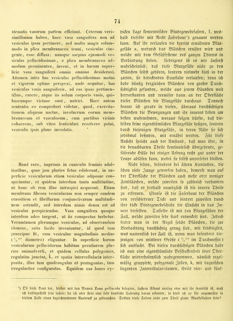 steinatis vasorum partem efficiunt. Ceterum veri- simillimum habeo, haec vasa sanguifera non ad vesiculas ipsas pertinere, sed multo magis solum- modo in plica membranacea tenui, vesiculas cin- gente, esse diffusa; namque saepius ejusmodi ve- siculas pellucidissimas, e plica membranacea ad- modum prominentes, inveni, et in harum super- ficie vasa sanguifera omnia omnino desideravi. Attamen intra has vesiculas pellucidissimas motus et vigorem optime perspexi, unde sequitur, has vesiculas vasis sanguiferis, ad eas ipsas pertinen- tibus, carere, atque iis solum corporis vasis, qui- buscunque vicinae sunt, nutriri. Haec autem sententia eo comprobari videtur, quod, exercita- tionem aliquam nactus, involucrum eorum mem- branaceum et vasculosum, cum partibus vicinis cohaerens, sub vitro lenticulari resolvere potui, vesiculis ipsis plane inviolatis. Haud raro, imprimis in cuniculis feminis adul- tioribus, quae jam pluries fetus ediderunt, in su- perficie vesicularum etiam vesiculae adiposae con- spiciuntur, et quidem interdum tanta multitudine, ut hanc oh rem illae introspici nequeant. Etiam membrana fibrosa vesicularum non semper eandem crassitiem et fibrillarum conjunctivarum multitudi- nem ostendit, sed interdum nimis densa est ad vesiculas perspiciendas. Vasa sanguifera quoque interdum adeo turgent, ut iis conspectus turbetur. Verumtamen plerumque vesiculae, ad observandum idoneae, satis facile inveniuntur, id quod tum praecipue fit, cum vesiculae magnitudinis mediae d-i diametro) eliguntur. In superficie harum vesicularum pellucidarum habitum peculiarem plu- ries animadverti, et quidem cellulas polygonias, regulatim junctas, k, et spatia intercellularia inter- posita, illas tum quadrangulas et pentagonias, tum irregulariter configuratas. Equidem eas bases cy- bicfcn Sage fonccntrtfcf)er ^inbegetuebefafern, 1, weg# l)aU) biefetbe init 91ed)t genannt werben fann. 5luf tt)r »erlaufen btc bereitg erwäl)nten ®lut# gefäpe a, wcburct) baö 53lägd)en ernäf^rt wirb unb weld)e mit bem ©efiijjfnftemc beg ganzen 2:f)iereg in SSerhinbung ftcben. llcbrigeng ift eg mir üufwrft waf)rfd;cinlid;; bajj biefe ©lutgefä^e nid)t 31t bcn ißläg^en felbft gef)i)ren, fonbern »ielmel;r in ber jarten, jte bebcdenben -^autfalte »erlaufen; beim id; I)abe fiäuftg bergleid;en 531ägd)en »on großer Durdi# fidjtigfeit gefunben, weld^e aug jenem >C^äutdwn weit l)er»orftanben unb »ermijite bann an ber Dberfläd;e biefer S3Iägd;en bie iölutgefäf’e burd;aug. 2)enn»d; fmmte id) gerabe in biefen, überaug burd)fid;tigen S3Iägd)en bie Bewegungen unb ifir innereg Seben am beften walirnefmien, woraug folgen bürfte, baf’ bie# felben feine eigeutl)ümlidjeu Blutgefäße beftg,en, fonbern burd) biejenigen Blutgefäße, in bereu 91äl)e fte fid) jebegmal beftnben, mit ernährt werben, gür biefe 5lnfid;t fprid;t aud) ber llmftaub, baß man ißre, in bie beuadjbarten Jßeile fontiuuirlid; übergcßenbe, ge# fäßreid;e .^ütle bei einiger Hebung redit gut unter ber Soupe ablbfen fann, wobei fte felbft unoerfeßrt bleiben. 91id)t feiten, befonberg bei ältern ^anind)en, bie fd;on »iele 3unge geworfen ßaben,. bemerft man auf ber OberfIäd;e ber Blägdjen and; mel)r ober weniger gettblägd}en, wetd;e juweilen fo jaßlreid) »orbanben ftnb, baß eg begßalb uumöglid) ift bie innern !Sl)eite ju erfennen. (fbenfo ift bie tcf Blägd^en »on »erfdjiebener 3)icfe unb ßinbert zuweilen burd) ißre biefe Binbegewebefe-ßiebt bie (Sinfid;t in bag 3n# nere berfelbeu. Xaffelbe ift mit ben Blutgefäßen ber gall, welcße juweilen feßr ftarf entwicfelt ftnb. 3eboii) finbet man in ber Siegel fold)e Blägd^en, bie jur Beobadttung burd;fid;tig genug ftnb, mit Seiditigfeit, wag namentlid) ber goU ift hwnn man befonberg bie# jenigen »on mittlerer ©rbße C// im Durd;meffer) fteb augfud;t. Bei biefen burd;ftd;tigen Blägd^en bßi'c i^ nun eine eigentbümlid;e Befcbaffenbeit ißrer £Tber# fläd;e wieberbolentlid; wabrgenommen, tiämlicb regel# mäßig gruppirte, polpgonale k/ wit bajwifdjen liegenben 3ntercellularräumen, tßeilg »ier# unb fünf# 0 D6 biefe $ei«t ber, btäßer mit ben 5?nmen Zona pellucida belegten, äußern gißaut mmlog ober mit ißr ibentifeß ift, muß icß baßingeßettt fein taffen; ba icß aber ßet^ eine feßr beutlicße gaferung baran erfannte, fo ßielt icß eb für angemeffen in biefem Sntte einen bejei^nenberen Stusbruef ju gebraueßen. ©ettten biefe Safern nict)t juin Sßeil glatte Wn^felfafern fein?