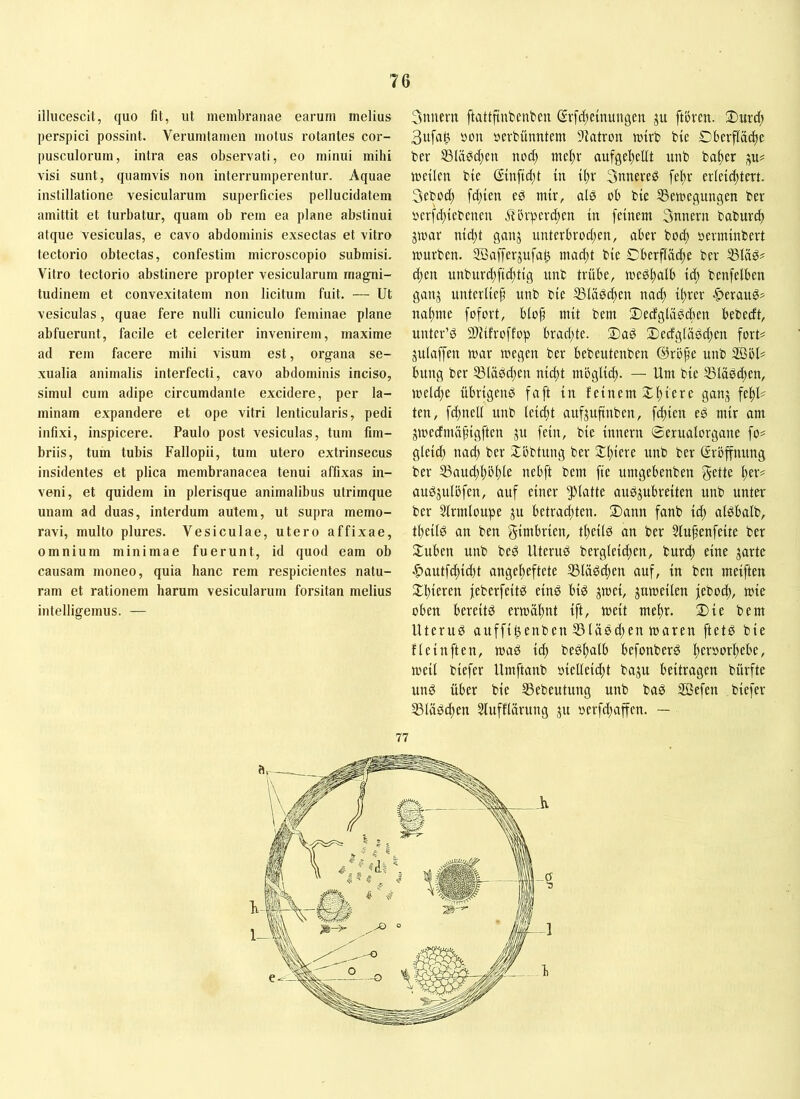 illucescit, quo fit, ut membranae earum melius perspici possint. Verumtamen motus rotantes cor- pusculorum, intra eas observati, eo minui mihi visi sunt, quamvis non interrumperentur. Aquae instillatione vesicularum superficies pellucidatem amittit et turbatur, quam ob rem ea plane abstinui atque vesiculas, e cavo abdominis exsectas et vitro tectorio obtectas, confestim microscopio submisi. Vitro tectorio abstinere propter vesicularum magni- tudinem et convexitatem non licitum fuit. — Ut vesiculas, quae fere nulli cuniculo feminae plane abfuerunt, facile et celeriter invenirem, maxime ad rem facere mihi visum est, organa se- xualia animalis interfecti, cavo abdominis inciso, simul cum adipe circumdante excidere, per la- minam expandere et ope vitri lenticularis, pedi infixi, inspicere. Paulo post vesiculas, tum fim- briis, tum tubis Fallopii, tum utero extrinsecus insidentes et plica membranacea tenui affixas in- veni, et quidem in plerisque animalibus utrimque unam ad duas, interdum autem, ut supra memo- ravi, multo plures. Vesiculae, utero affixae, omnium minimae fuerunt, id quod eam ob causam moneo, quia hanc rem respicientes natu- ram et rationem harum vesicularum forsitan melius intelligemus. — 3nucm ftattftubenten Svfc^einungeu gu ftömt. 3ufa^ Ö0U tjcvbunntem -l^atron mtrb bic Obcrfladte ber S3la0djcn nod) mel)v aufgel)cllt uub ba^cr ju# weilen bie ©nftd;t in t^r 3nneveg fefw erleichtert. 3ebod) fd)ien ed mir, alö ob bie SSewegungen ber »erfd^iebeueu iiörperchen in feinem 3nnern baburch jwar nid)t ganj unterbrod;en, aber bod) »erminbert würben. SBafferjufah mad;t bie Oberfläche ber 33läö^ chen unburd;fid;tig unb trübe, wedh^lb id; benfelben ganj unterlief unb bie ®lädd;en nad) ifrer ■C>erau^^ nähme fofort, blof mit bem Oecfglädchen bebedt, unter’d SfJifroffop brad;te. 2)aö 2)ecfglägd;en forU julaffeu war wegen ber bebeutenben @röpe unb 2ßöU bung ber 53lä0d;en nieft möglich. — Um bie 53läöd;en, weld;e übrigend faft in feinem Ohiere ganj fehl- ten, fdpiell unb leicht aufjuftnben, fchien ed mir am gwecfmäfigftcn gu fein, bie innern ©erualorgane fo^ gleich nad) ber Xöbtung ber Schiere unb ber Eröffnung ber ®aud)höhte nebft bem fie umgebenben gelte l)tx^ audjulöfen, auf einer glatte audjubreiten unb unter ber Slrmloupe ju betradtten. Oann fanb id; aldbalb, fheild an ben gimbrien, theild an ber 5lufenfeite ber Ouben unb bed Uterud bergleid;en, burch eine jartc •^autfd;id)t angeheftete 35lädchen auf, in ben meiften Ohieren feberfeitd eind bid jwei, juweilen feboch, wie oben bereitd erwöhnt ift, weit mehr. 2)ie bem Uterud auffihenben 55lädd;en waren ftetd bie flcinften, wad ich bedhalb befonberd h^foorhebe, weil biefer Umftanb »iclleicht baju beitragen bürfte und über bie IBebeutung unb bad Sßefen biefer SSlädchen ^ufflärung ju oerfd;affen. — 77