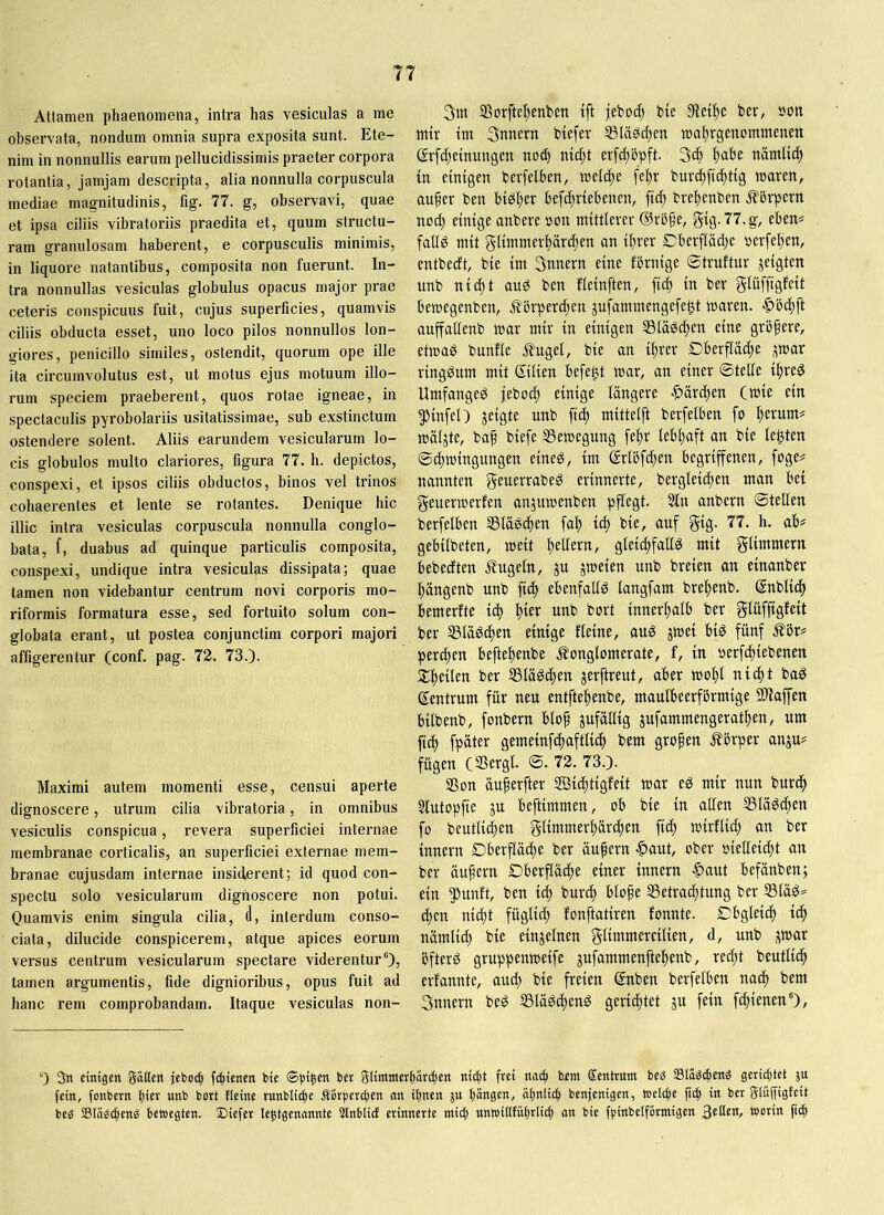 Attamen phaenomena, intra has vesiculas a me observata, nondum omnia supra exposita sunt. Ete- nim in nonnullis earum pellucidissimis praeter corpora rotantia, jamjam descripta, alia nonnulla corpuscula mediae magnitudinis, fig. 77. g, observavi, quae et ipsa ciliis vibratoriis praedita et, quum structu- ram granulosam haberent, e corpusculis minimis, in liquore natantibus, composita non fuerunt. In- tra nonnullas vesiculas globulus opacus major prae ceteris conspicuus fuit, cujus superficies, quamvis ciliis obducta esset, uno loco pilos nonnullos lon- giores, penicillo similes, ostendit, quorum ope ille ita circumvolutus est, ut motus ejus motuum illo- rum speciem praeberent, quos rotae igneae, in spectaculis pyrobolariis usitatissimae, sub exstinctum ostendere solent. Aliis earundem vesicularum lo- cis globulos multo clariores, figura 77. h. depictos, conspe.xi, et ipsos ciliis obductos, binos vel trinos cohaerentes et lente se rotantes. Denique hic illic intra vesiculas corpuscula nonnulla conglo- bata, f, duabus ad quinque particulis composita, conspexi, undique intra vesiculas dissipata; quae tamen non videbantur centrum novi corporis mo- riformis formatura esse, sed fortuito solum con- globata erant, ut postea conjunctim corpori majori affigerentur (conf. pag. 72. 73.). Maximi autem momenti esse, censui aperte dignoscere, utrum cilia vibratoria, in omnibus vesiculis conspicua, revera superficiei internae membranae corticalis, an superficiei externae mem- branae cujusdam internae insiderent; id quod con- spectu solo vesicularum dignoscere non potui. Ouamvis enim singula cilia, (1, interdum conso- ciata, dilucide conspicerem, atque apices eorum versus centrum vesicularum spectare viderentur'), tamen argumentis, fide dignioribus, opus fuit ad hanc rem comprobandam. Itaque vesiculas non- 3iit SSorfte^enben tft jeboi^ b(e ber, »on mir tm Snnern btefer tua^rgenommenen ßrfc^emungen erfcbbpft. 3c^ ^abe nämU^ in etmgen berfelben, welche fe^r buri^ftc^ttg tnaren, auger ben bi^lter befcfirtebeneu, ftc^ bre^enben .Körpern no^ einige anbere »on mittlerer 5t0-77.g, eben^ fallg mit glimmerprc^en an ibrer Dberfläd)e »erfe^en, entbecft, bie im Snnern eine fbrnige ©truftur jeigten unb nicbt au^ ben fleinften, ficb in ber gliiffigfeit bemegenben, ^brpercben jufammengefe^t maren. «^bcbft auffallenb mar mir in einigen SSla^d^en eine größere, etmag bunfle j?ugel, bie an ibrer Dberfläcbe ^war ringsum mit Silien befe^t mar, an einer ©teile ibreg Umfanget jeboeb einige längere -^äreben (mie ein ^infel) jeigte unb fi(b mittelft berfelben fo brrum# mäljte, baf biefe SSemegung [ebr lebhaft an bie lebten ©cbmingungen eineg, im @rlbfd;en begriffenen, foge^ nannten grwrrrabeg erinnerte, berglei^en man bet geuermerfen anjumenben pflegt. 5ln anbern ©teilen berfelben 33läg4>rtt fab icb bie, auf gig. 77. h. ab^ gebilbeten, meit brdrrn, gleiibfaUg mit glimmern bebeeften Äugeln, ju jmeien unb breien an einanber bängenb unb ficb ebenfatlg langfam brebenb. Snblidb bemerfte icb b^r unb bort innerhalb ber glüffigfeit ber S3lägcben einige fleine, aug jmei big fünf Äbr^ perlen beftebenbe Äonglomerate, f, in »erfebiebenen ^^beileu ber SSlägeben jerftreut, aber mobl nii^t bag Zentrum für neu entftebenbe, maulbeerfbrmige Süaffen bilbenb, fonbern blo^ zufällig jufammengeratben, um fidb fpäter gemeinfcbaftlicb bem großen Äbrper anju? fügen (Sergl. ©. 72. 73.). SSon äuferfter Sßiebtigfeit mar eg mir nun burdb Slutopfie ju beftimmen, ob bie in allen SSlägeben fo beutlicben glimmerbäreben ficb trrrflicb an ber innern Dberfläebe ber äufern |>aut, ober oieüeicbt an ber äußern Dberfläcbe einer innern |)aut befänben; ein ^unft, ben itb burib blofe ®etra(btung ber S5läg= (ben nicht fügliib fonftatiren fonnte. Cbgleicb icb nämlicb bie einzelnen glimmercilien, d, unb ^ar bfterg gruppenmeife jufammenftebenb, red;t beutlitb erfannte, aud; bie freien ©nben berfelben nach bem Snnern beg Ißlägcbeng geriibtet ju fein febienen'), 0 3n einigen Säßen jeboi^ fC^ienen bie t>er SÜimitcrbäriben nic^t frei nnib bfnt (Sentrunt beg Slägcbeng gerid)tet ju fein, fonbern hiev unb bort füine runbli^e Äbrperdjen an ihnen ju hängen, ähniieh benjenigen, »elthe ftch in ber Sififfigtrit beg SlngChrng bewegten. 2)iefer le^tgenannte 5tnbtid erinnerte ntiih unwißfuhrlibh an bie fpinbeiförmigen worin ft(h