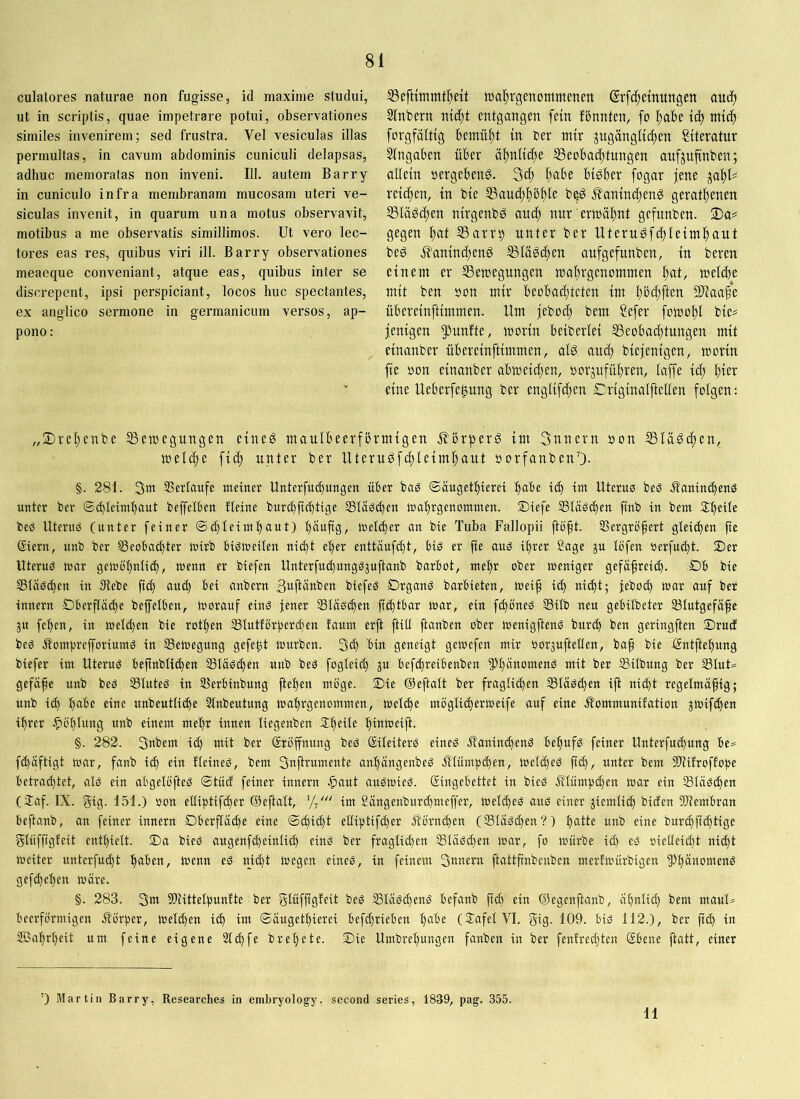 culatores naturae non fugisse, id maxime studui, ut in scriptis, quae impetrare potui, observationes similes invenirem; sed frustra. Vel vesiculas illas permultas, in cavum abdominis cuniculi delapsas, adhuc memoratas non inveni. 111. autem Barry in cuniculo infra membranam mucosam uteri ve- siculas invenit, in quarum una motus observavit, motibus a me observatis simillimos. Ut vero lec- tores eas res, quibus viri ili. Barry observationes meaeque conveniant, atque eas, quibus inter se discrepent, ipsi perspiciant, locos huc spectantes, ex anglico sermone in germanicum versos, ap- pono: IBeftimmt^eü lua^rgenommenm ©rfc()ctnttngen audj Sfnbern ntc^t entgangen fein fönnten, fo liabe td) mt($ forgfdltig bemüht tn ber mir jugängltc^en Stteratur Eingaben über älinltc^e Beobachtungen aufjufinben; aüetn »ergebend. 3d; bt^ber fogar jene reichen, in bte Bauchhöhle be^ Jfanincheng gerathenen Bläschen ntrgenb^ auch nur erwähnt gefunben. 2)a# gegen hat Barrip unter ber Uteru^fchteimhaut beg .ffamnchenö Bläschen aufgefunben, tu bereu einem er Bewegungen wahrgenommen hat, welche mit ben oon mir beobachteten im höchfi^a Sliaahe übereinftimmen. Um |eboch bem ?efer fowohl bie# jenigen ^^unfte, worin beiberlei Beobachtungen mit einanber übereinftimmen, alö auch biejenigen, worin fie oon einanber abweichen, oorjuführen, laffe id; eine Ueberfe^ung ber englifchen Eriginalftellen folgen: „3)rehenbe Bewegungen eineö maulbeerfbrmigen Äörperg im 3nnern oon Bläschen, weldpe fich unter ber Uteruöfchleimhaut oorfanbenO- §. 281. 3w SSerlaufe meiner Unterfuhungen über bag ©äugethierei habe ich im Uterus beS Kaninchens unter ber ©hlUmhaut beffelben üeine burchfichtige Bläschen »ahrgenommen, ©iefe Bläschen ftnb in bem beS Uterus (unter feiner ©chleimhaut) häufig, welcher an bie Tuba Fallopii ftoft. Bergröfert gleichen fie @iern, unb ber Beoba^ter wirb bisweiten nicht eher enttäufcht, bis er fie aus ihrer Sage ju löfen oerfucht. S)er Uterus war gewöhnlich, wenn er biefen Unterfuchungsjufianb barbot, mehr ober weniger gefäfreid). Öb bie Bläsd)en in dlebe fich and) bei anbern ßaftänben biefes £)rganS barbieten, weif id) ni^t; feboch war auf ber innern Dberflä^e beffelben, Worauf eins jener Bläschen fi^tbar war, ein fd)öneS Bilb neu gebilbeter Btutgefäfe 3U fehen, in weldpen bie rofhen Blutförperdjen laum erft ftill ftanben ober wenigP:enS burch ben geringften 2)rucf bes KomprefforiumS in Bewegung gefegt würben. 3ch bin geneigt gewefen mir borsuftetlen, ba^ bie fintftehung biefer im Uterus befinbtichen Bläschen unb beS fogteich ju befchreibenben PpänomenS mit ber Bilbung ber BluU gefäfe unb beS Blutes in Berbinbung ftehen möge. S)ie ©eftalt ber fraglichen Bläschen ifl nicht regelmäßig; unb ich habe eine unbeuttiche Einbeulung wahrgenommen, welche möglicherweife auf eine Kommunifation jwifchen ihrer ^»öhlung unb einem mel)r innen liegenben Speite hinweift. §. 282. 3nbem ich mit ber (Eröffnung beS Siteiters eines Kaninchens behufs feiner Unterfuchung be= fchäftigt war, fanb ich fin Heines, bem 3njirumente anhängenbeS Klümpdpen, weld)eS fich, unter bem Btifroffope betrad)tet, als ein abgelöfteS ©tücf feiner innern ^aut auSWieS. (Eingebettet in bies Klümpchen war ein Bläschen (iTaf. IX. gig* 151.) oon elliptifdier ©efialt, im Sängenburd)meffer, welches aus einer ziemlich biden Blembran bejianb, an feiner innern Oberfläche eine ©chid)t elliptifcher Körnchen (Bläschen?) hatte unb eine burchfichtige -glüffigfeit enthielt. T)a bieS augenfcheinti^ eins ber fraglichen Bläschen war, fo würbe id) es oielleicht nicht weiter unterfu^t haben, wenn es nicht Wegen eines, in feinem 3unern ftattfinbenben merfwürbigen ^^hänomenS gefchehen wäre. §. 283. 3ut Blittelpunlte ber glüffigleit bes Bläschens befanb fich ein ©egenftanb, ähnlid) bem maul-^ beerförmigen Körper, Weld)en i^ im ©äugethierei befdprieben habe (SafelVI, gig- 109. bis 112.), ber fich iu SBahrl)eit um feine eigene Elchfe brelpete. ©ie Umbrelpungen fanben in ber fenfred)ten (Ebene ftatt, einer ’) Martin Barry, Researches in embryology, second series, 1839, pag. 355. 11
