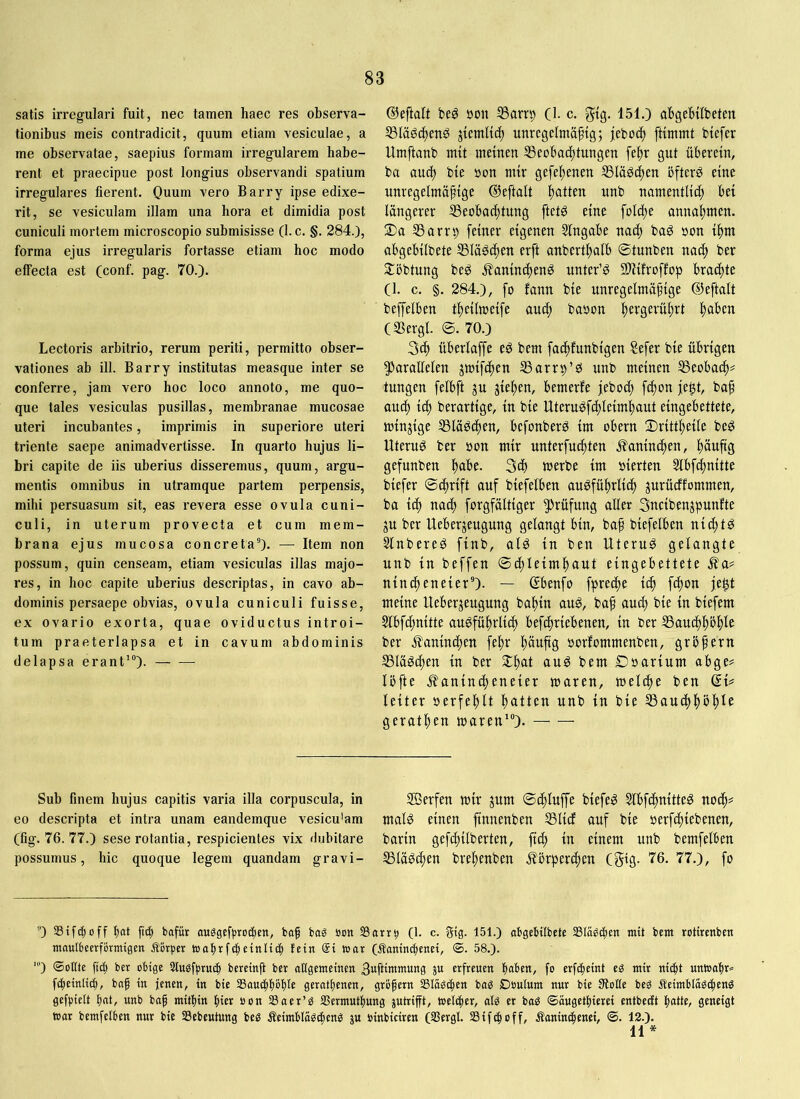 satis irregulari fuit, nec tamen haec res observa- tionibus meis contradicit, quum etiam vesiculae, a me observatae, saepius formam irregularem habe- rent et praecipue post longius observandi spatium irregulares fierent. Ouum vero Barry ipse edixe- rit, se vesiculam illam una hora et dimidia post cuniculi mortem microscopio submisisse (1. c. §. 284.}, forma ejus irregularis fortasse etiam hoc modo effecta est (conf. pag. 70.). Lectoris arbitrio, rerum periti, permitto obser- vationes ab ill. Barry institutas measque inter se conferre, jam vero hoc loco annoto, me quo- que tales vesiculas pusillas, membranae mucosae uteri incubantes, imprimis in superiore uteri triente saepe animadvertisse. In quarto hujus li- bri capite de iis uberius disseremus, quum, argu- mentis omnibus in utramque partem perpensis, mihi persuasum sit, eas revera esse ovula cuni- culi, in uterum provecta et cum mem- brana ejus mucosa concreta®}. — Item non possum, quin censeam, etiam vesiculas illas majo- res, in hoc capite uberius descriptas, in cavo ab- dominis persaepe obvias, ovula cuniculi fuisse, ex ovario exorta, quae oviductus introi- tum praeterlapsa et in cavum abdominis delapsa erant'“). ©eftait beg »on ^arrp (1. c. gtg. 151.) abgebilbeten S3lägc^enö unrcgelntäftg; jeboc^ ftimmt biefer Umftanb mit meinen SSeobai^tungen fe^r gut überein, ba au(^ bie »on ntir gefe^enen Släöi^en öfters eine unregelmäßige ©eftalt l)atten unb namentlid) bei längerer ^Beobachtung ftetS eine foId)e anna^men. 3)a SSarrp feiner eigenen Slngabe nacf) baS oon ihm abgebilbete SSläSchen erft anberthalb ©tunben nad> ber Jlöbtung beS j^aninchenS unter’S SUifroffop brachte (1. c. §. 284.), fo fann bie unregelmäßige ©eftalt beffelben theilmeife auch baoon h^vgerührt hö^>cn (SSergl. ©. 70.) 3ch überlaffe eS bem fachfunbigen Sefer bie übrigen parallelen jmifchen SSarrip’S unb meinen SSeobach# tungen felbft ju giehen, bemerfe feboch fchon fe^t, baß ouch ich berartige, in bie UteruSfchleimhaut eingebettete, mingige S3läSchen, befonberS im obern ©rittheile beS Uterus ber »on mir unterfuchten J?aninchen, hä^ßg gefunben h<tbe. 3ch merbe im oierten 5tbfchnitte biefer ©cßrift auf biefelben ausführlich gurücffommen, ba ich nach forgfältiger Prüfung aller 3ncibengpunfte gu ber Uebergeugung gelangt bin, baß biefelben nichts SlnbereS finb, als in beu Uterus gelangte unb in beffen ©chleimhaut eingebettete .^a^ ninß)eneier“). — ©benfo fpreche ich fchon je^t meine Uebergeugung bahin auS, baß and) bie in biefem §lbfd}nitte ausführlich befchriebenen, in ber SSaucßhöhle ber ^^aninchen fehr hänßg oorfommenben, größern SSläSchen in ber ©hat t>em Doarium abge# löfte j^anincheneier maren, melche ben QU leiter oerfehlt haüett unb in bie SSauchhößle gerathen waren'“). — — Sub finem hujus capitis varia illa corpuscula, in eo descripta et intra unam eandemque vesicu'am (fig. 76.77.) sese rotantia, respicientes vix dubitare possumus, hic quoque legem quandam gravi- ffierfen mir gum ©chluffe biefeS SlbfchnitteS noch? malS einen finnenben SSlicf auf bie oerfchiebenen, barin gefchilberten, fich in einem unb bemfelben SSläSchen brehenben j?örperchen (gtg. 76. 77.), fo '•’} Stfd^off bat bofür au^gefbrocbett, baß bag bcn SSarr^ (1- c. Stg. 151.) abgebilbete SSIä^cben mit bem rotirenben maulbeerfbrmigen Äbrper wabrfibetnltcb fein @t it»ar (tanimbenet, <B. 58.}. '} ®oKte ßd) ber obige Sludfbruib bereinß ber allgemeinen Bwftiitcntung ju erfreuen bal>ett, fo erfdbeint eg mir nicht untoabr« fibeinlicb, baß in jenen, in bie SSaucbbobfe geratbenen, größern Slägcben bag Doulum nur bie fHolle beg iteimblägcbeng gefbielt bat, unb boß mitbin ßier »on Saer’g Sermutbung jutrifft, toelcber, alg er bag ©äugetbierei entbecft batte, geneigt war bemfelben nur bie Sebeutung beg Äeimblogcbeng lu oinbiciren (SSergl. SSifcboff, Äanincbenei, ©. 12.}. 11*