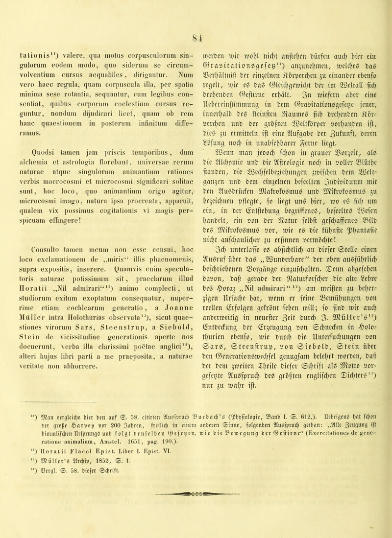 talionis“) valere, qua motus corpusculorum sin- gulorum eodem modo, quo siderum se circum- volventium cursus aequabiles, dirigantur. Num vero haec regula, quam corpuscula illa, per spatia minima sese rotantia, sequantur, cum legibus con- sentiat, quibus corporum coelestium cursus re- guntur, nondum dijudicari licet, quam ob rem hanc quaestionem in posterum infinitum diffe- ramus. Ouodsi tamen jam priscis temporibus, dum alchemia et astrologia florebant, universae rerum naturae atque singulorum animantium rationes verbis macrocosmi et microcosmi significari solitae sunt, hoc loco, quo animantium origo agitur, microcosmi imago, natura ipsa procreata, apparuit, qualem vix possimus cogitationis vi magis per- spicuam effingere! Consulto tamen meum non esse censui, hoc loco exclamalionem de ,,miris“ illis phaenomenis, supra expositis, inserere. enim specula- toris naturae potissimum sit, praeclarum illud Horatii „Nil admirari““) animo complecti, ut studiorum exitum exoptatum consequatur, nuper- rime etiam cochlearum generatio, a Joanne Müller intra Holothurias observata“), sicut quae- stiones virorum Sars, Steenstrup, a Siebold, Stein de vicissitudine generationis aperte nos docuerunt, verba illa clarissimi poetae anglici“), alteri hujus libri parti a me praeposita, a naturae veritate non abhorrere. jrcrben iinr wof)! ntd)t auftcl)en bürfeu aud) l)ier ein ©raöitaticnsgefe^“) aujunel)meu, jueld)c^ ®ev()ä(ttup ber einzelnen j?örpfvd)cu ju cinanbcr ehenfo regelt, nne eg bad @leld)geand)t ber tm SBeltall fid) brel)enben ©efttrne erl)ält. 3n lutefern aber eine Uebereüiftimmung tu bem ©raintationdgefe^e jener, innerl)alb bed fleinftcn 5Äanmed ftd) brel)enben itbr? perd;en iinb ber größten ffieltfbrper »orl)auben ift, bted ju ermitteln ift eine Slufgabe ber beren ?bfnng nod) in unabfel)barer SÖenn man jebod) fd)on in grauer S3or;^eit, ald bie 511d)i)mie unb bie 51ftrologie nod) in rcller 551ütl)e [tauben, bie ©ed)felbeinie^ungen jnnfd)en bem SBelt^ ganjen unb bem einjelnen befreiten 3nbi»ibiutm mit ben Sludbrüefen Stiafrofodmud unb 9)JifrcfDdmud ju bejeidjiien 't'c* cd ftd) um ein, in ber (Sntftel)ung begriffened, befeelted ®efen banbett, ein )eon ber 9iatur felbft gefd)affened Sßilb bed SDiifrofodmud dor, mie ed bie fübnfte 5!*bciütafie nid)t anfd)anlid)er ju erfinnen i'ermbd)te! 3d) unterlaffe ed abfid;tlid) an biefer ©teile einen Studruf über bad „Sffiunberbare'' ber oben audfübrlicb befebriebenen Vorgänge ein;tufd)alten. Denn abgefel)en badon, baf gerabe ber 9iaturforfd)er bie alte Sebre bed '§)oraj „Nil admirari“) am meiften ju beber? jigen Urfadje bat/ wenn er feine ®emübungen »on reellen Erfolgen gefront [eben mill; fo finb mir and) anbermeitig in neuefter 3eit bureb 3- Sfliüller’d“) (Sntbedung ber (Srjeugung oon ©ebneden in -^olo? tburien ebenfo, mie burd) bie Unterfud)ungen oon ©ard, ©teenftrup, »on ©iebolb, ©tein über ben ®enerationdmcd)fel genugfam belehrt morben, bap ber bem gmeiten 3:beile biefer ©dirift ald SWotto »or? gefetzte Sludfprud) bed größten englifdien Did)tcrd“) nur gu mabr ift. ) Wan »crgleidje t)ier ben auf <S. 58. dtirten Stuöfjjruct) 33nvbnd[)’5 SSanb I. ®. 612,). Uebrtgeng fd)cn ber grobe ■paröe?» »or 200 Safiren, frcitict) in einem anberen ®tnne, folgcnben Stngfprucb geffan: „Sitte 3e«PttS fft f)immtif(ben Urfprungg unb folgt benfetben ©efeUcn, wie bteSgemegung ber@efHrne (Exercitationes de gene- ratione animalium, Amstel. 1651, pag. 190.). ’) Horatii Flacci Epist. Liber I. Epist. VI. '0 WüIler’S Slrtbio, 1852, (ä. 1. '*) 35ergl. ©. 58. biefer ©ebrift.