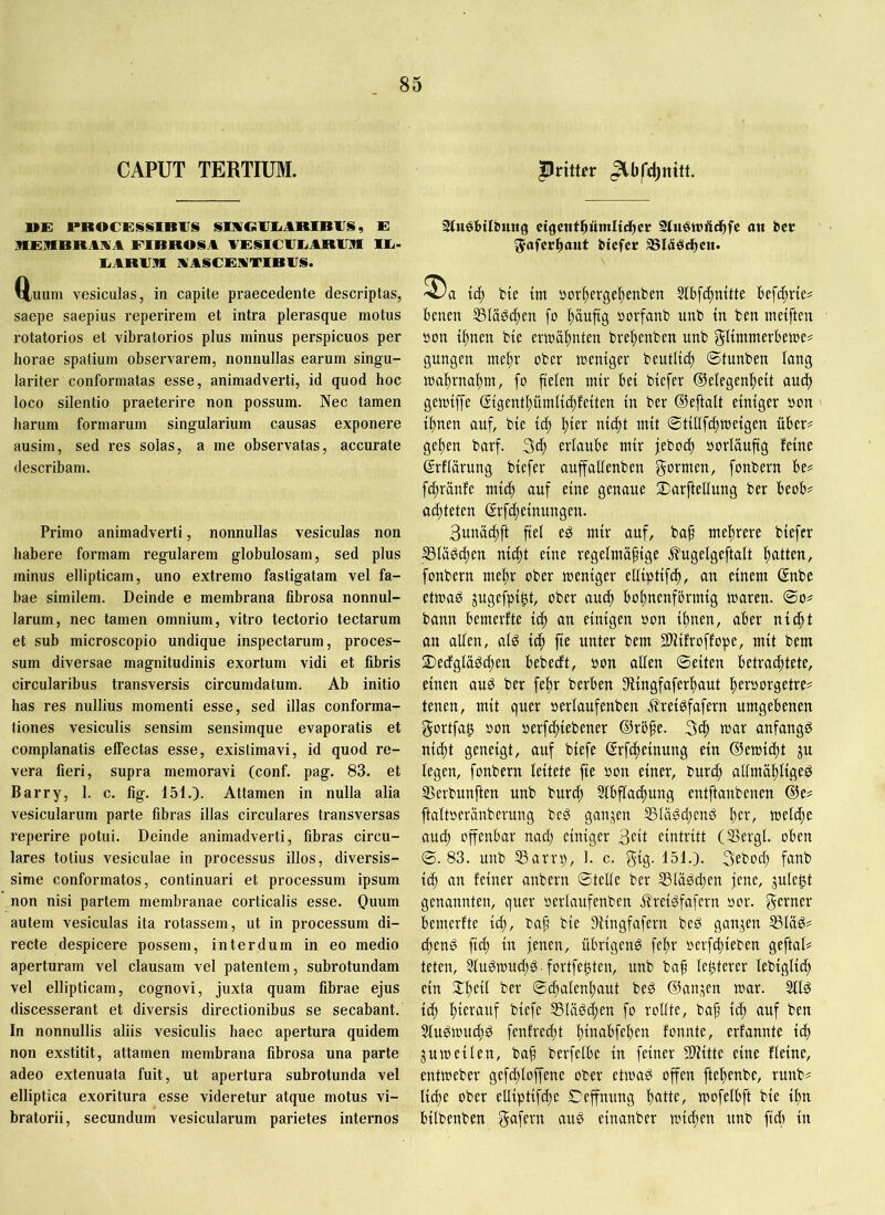CAPUT TERTIUM. »E PROC£SSIDlfS SimCiiriiARIBIIS, E RERRRAAA FIBROSA VESICFEiABF]« Ili- EARFR AASCEMTIBFS. uum vesiculas, in capite praecedente descriptas, saepe saepius reperirem et intra plerasque motus rotatorios et vibratorios plus minus perspicuos per horae spatium observarem, nonnullas earum singu- lariter conformatas esse, animadverti, id quod hoc loco silentio praeterire non possum. Nec tamen harum formarum singularium causas exponere ausim, sed res solas, a me observatas, accurate describam. Primo animadverti, nonnullas vesiculas non habere formam regularem globulosam, sed plus minus ellipticam, uno extremo fastigatam vel fa- bae similem. Deinde e membrana fibrosa nonnul- larum, nec tamen omnium, vitro tectorio tectarum et sub microscopio undique inspectarum, proces- sum diversae magnitudinis exortum vidi et fibris circularibus transversis circumdatum. Ab initio has res nullius momenti esse, sed illas conforma- tiones vesiculis sensim sensimque evaporatis et complanatis effectas esse, existimavi, id quod re- vera fieri, supra memoravi (conf. pag. 83. et Barry, 1. c. fig. 151.). Attamen in nulla alia vesicularum parte fibras illas circulares transversas reperire potui. Deinde animadverti, fibras circu- lares totius vesiculae in processus illos, diversis- sime conformatos, continuari et processum ipsum non nisi partem membranae corticalis esse. Ouum autem vesiculas ita rotassem, ut in processum di- recte despicere possem, interdum in eo medio aperturam vel clausam vel patentem, subrotundam vel ellipticam, cognovi, juxta quam fibrae ejus discesserant et diversis directionibus se secabant. In nonnullis aliis vesiculis haec apertura quidem non exstitit, attamen membrana fibrosa una parte adeo extenuata fuit, ut apertura subrotunda vel elliptica exoritura esse videretur atque motus vi- bratorii, secundum vesicularum parietes internos pritt^r Sfuöbtlbmtg cigcitthümlic^cr Sluötuäc^fc an bet ^afcrbaut btcfcr ^Idöchcn. td; He im i)orf)erge{)enben Slbfc^mtte W\d)xk* benen 53Iädc^en fo l)äuftg »orfanb unb tn ben tneiften ton tf)nen bie eriuäl^nten bvel)cnben unb gUmmerbeiue? gungen me^r ober loentgev beutUc^ ©tunben lang n)af)rnal^m, fo fielen mir bei bicfer ©elegen'^eit auc^ gettJtjfe @tgent^ümli(|fetten in ber ©eftalt einiger oon il)nen auf, bie id) l)ier nic^t mit ©tiüfd)n)eigen über# ge^en barf. 3d) erlaube mir febod) oorläuftg feine ©rflärung biefer auffaüenben gt^^tnen, fonbern be# f^ränfe mid) auf eine genaue 2)arftellung ber beob# ad;teten (£rf4)einungen. 3unöcf)ft fiel ed mir auf, ba§ mel)rere biefer IBläöc^en nic^t eine regelmäßige ifugelgeftalt ßatten, fonbern rneßr ober toeniger elliptifd), an einem ©nbe etmaö jugefpi^t, ober aucß boßnenfbrmig toaren. ©o# bann bemerfte icß an einigen oon ißnen, aber nidßt an allen, al^ icß fie unter bem SlHifroffope, mit bem 2)edglädd)en bebedt, ton allen ©eiten betrachtete, einen aud ber feßr berben Stingfaferhaut ßeroorgetre# tenen, mit quer »erlaufenben Jfrei^fafern umgebenen gortfa^ »on oerfifjiebener ©röße. mar anfangs nid)t geneigt, auf biefe ©rfcßeinung ein ©emicßt ju legen, fonbern leitete fie oon einer, burc^ allmäßligeö S5erbunften unb burcß 3tbflad)ung entftanbenen ©e# ftaltoeränberung beg gan.^en S3lägd;enö ßer, meld)c auch offenbar nad) einiger 3cit eintritt (SSergl. oben ©.83. unb 53arrp, 1. c. gtg- 151.). 3ebod} fanb ich <tn feiner anbern ©teile ber 5ßläs5d}en jene, jule^t genannten, quer oerlaufenben J?reigfafern »or. gerner bemerfte icß, baß bie Siingfafern bed ganzen SSläg# d;enö fid; in jenen, übrigeng feßr »erfihieben geftal# teten, älugmuchg fortfe^ten, unb baß lenterer lebiglich ein ©chalenhaut beg ©an.^en mar. 5llg idj hmtanf biefe SSlägcßen fo rollte, baß ich auf ben Stugmuchg fenfred;t h^^bfchen fonnte, erfannte ich jumeilen, baß berfelbe in feiner 5Kitte eine fleine, entmeber gefd^loffene ober etmag offen fteßenbe, runb# liehe ober eüiptifche ©effnung mofelbft bie ihn bilbenben S^fftn aug einanber michen unb fiel) in