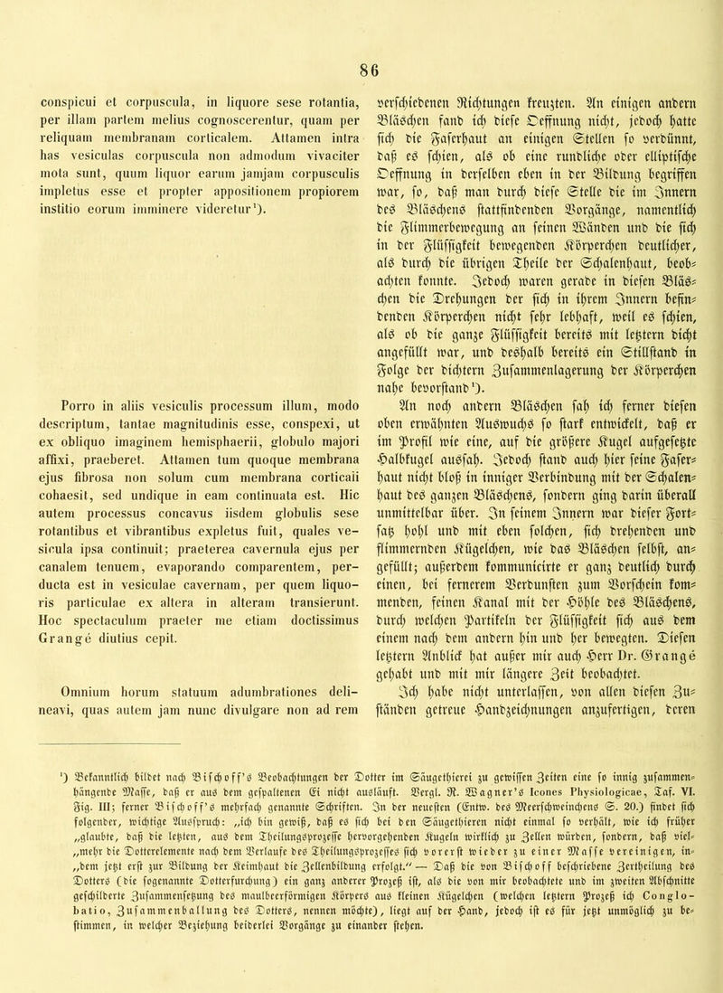 conspicui et corpuscula, in liquore sese rotantia, per illam partem melius cognoscerentur, quam per reliquam membranam corticalem. Attamen intra has vesiculas corpuscula non admodum vivaciter mota sunt, quum liquor earum jamjam corpusculis impletus esse et propter appositionem propiorem institio eorum imminere videretur’)- Porro in aliis vesiculis processum illum, modo descriptum, tantae magnitudinis esse, conspexi, ut ex obliquo imaginem hemisphaerii, globulo majori affixi, praeberet. Attamen tum quoque membrana ejus fibrosa non solum cum membrana corticali cohaesit, sed undique in eam continuata est. Hic autem processus concavus iisdem globulis sese rotantibus et vibrantibus expletus fuit, quales ve- sicula ipsa continuit; praeterea cavernula ejus per canalem tenuem, evaporando comparentem, per- ducta est in vesiculae cavernam, per quem liquo- ris particulae ex altera in alteram transierunt. Hoc spectaculum praeter me etiam doctissimus Grange diutius cepit. Omnium horum statuum adumbrationes deli- neavi, quas autem jam nunc divulgare non ad rem 5)crfd;iebenen 9ftd;tungen fmijteu. Stn ctntgen anbern SSIäöc^en fanb id) biefe SDeffnung md;t, jebo^ l^attc bte gafer^aut an eintgen ©teilen [o »erbünnt, baf eö fd;ten, ald ob eine rnnblt^e ober elltptifdte Oeffnung in berfelben eben in bev 55übung begriffen toar, fo, ba^ man burcf» biefe ©teile bie im 3nnern beö ißläd(^end ftattfinbenben 33orgänge, namentli^ bie glimmerbemegung an feinen Sßänben unb bie fid) in ber gluffigfeit bemegenben jlbrperdten beutlic^er, alg burc^ bie übrigen $£^eile ber ©d;alenl)aut, beob# ad;ten fonnte, 3cbod; maren gerabe in biefen S5läö# eiten bie Dreltungen ber fid) in if)rem 3nnern beftn# benben flörperd)en niiftt fe^r lebl)aft, meil ed fd)ien, ald ob bie ganje g-lüffigfeit bereite mit le^tern bic^t angefülit mar, unb beöl)atb bereits ein ©tillftanb in golge ber bid)tern 3ufatnmenlagerung ber ,f?5rpercf)en na^^e beoorftanb’). 3ln nod; anbern 5Blä:öd)en fa!^ ic^ ferner biefen oben ermältnten 2iuPmud)ö fo ftarf entmidelt, baf er im 5)rofil mie eine, auf bie grbfere Äugel aufgefe^te -^albfugel auöfaf). 3ebod) ftanb aud) l)ier feine f^afer^ l^aut nid;t blo^ in inniger Serbinbung mit ber ©i^alen# l)aut beö ganzen IBläddtend, fonbern ging barin überall unmittelbar über. 3n feinem 3nnern mar biefer govt- fa0 l^ol)l unb mit eben foldten, fief) breltenben unb flimmernben jlügelc^en, mie baS 53läöd)en felbft, an? gefüllt; auperbem fommunicirte er ganj beutlid) burc^ einen, bei fernerem SSerbunften jum SSorfc^ein fom? menben, feinen Äanal mit ber -^bltle bed 55lä^(f)en^, burd; meldten ^^artifeln ber gUiffisf^ti M ouö bem einem na^ bem anbern l)in unb l)er bemegten. liefen lebtern Slnblid l)at aufer mir aucl) ^err Dr. ©ränge gehabt unb mit mir längere 30t beobad;tet. 3d; fabe nid;t unterlaffen, oon aüen biefen ftänben getreue -^anbjeiefnungen anjufertigen, bereu ') aScfanntltd) HIbet imd) Sifdtoff’ö a3cobac|tungcn ber Dotter tm ®äugctl)tcrei ju getotffen 3eüen cittc fo innig bängenbe Sltaffe, bap er aug bem gcfpoltenen ßi nii^t onglouft. Sßergl. 01. SBagner’g Icones Physiologicae, Saf. VI. Sig. III; ferner ®ifct)off’g melnfacf) genannte ©ctiriften. 3n ber neueften (ßntto. beg ÜWeerfebtoeinebens ®. 20.) finbet fid) folgenber, loict)tige 3tugf)3rud): „i^ bin getoif, baf eg fii^ bei ben ©äugetbieren nicht einmal fo oerbält, wie id) früher „glaubte, baf bie lebten, aug bem berborgebenben Äugeln toirflid) ju 301^« würben, fonbern, baf oieb „mehr bie Dotterelemente nach bem SSerlaufe beg Sbfhungghrojejfeg ficb »orerfl toieber ju einer DJtaffe oereinigen, in» „bem jebt erft jnr 33ilbung ber Äeimbnut bie 30lenbilbung erfolgt.— Dnf bie »on Sifd)off befdjricbene 3fi‘tbfüwng beg Dotterg (bie fogenannte Dotterfurd)ung) ein ganj anberer ^Jrojef ift, alg bie oon mir beobaibtete unb im jtoeiten Slbfcbnitte gef^ilberte 3uf“wmenfebung beg maulbeerformigen Äörberg aug fleinen Ä'ügel^en (weliben lebtern Jlbojef ich Conglo- batio, 3ufammenballung beg Dotterg, nennen mochte), liegt auf ber -^lanb, jebotb ift eg für jebt unmöglich ju be» ftimmen, in welcher IBcjiebung beiberlei SSorgange ju einanber jieben.