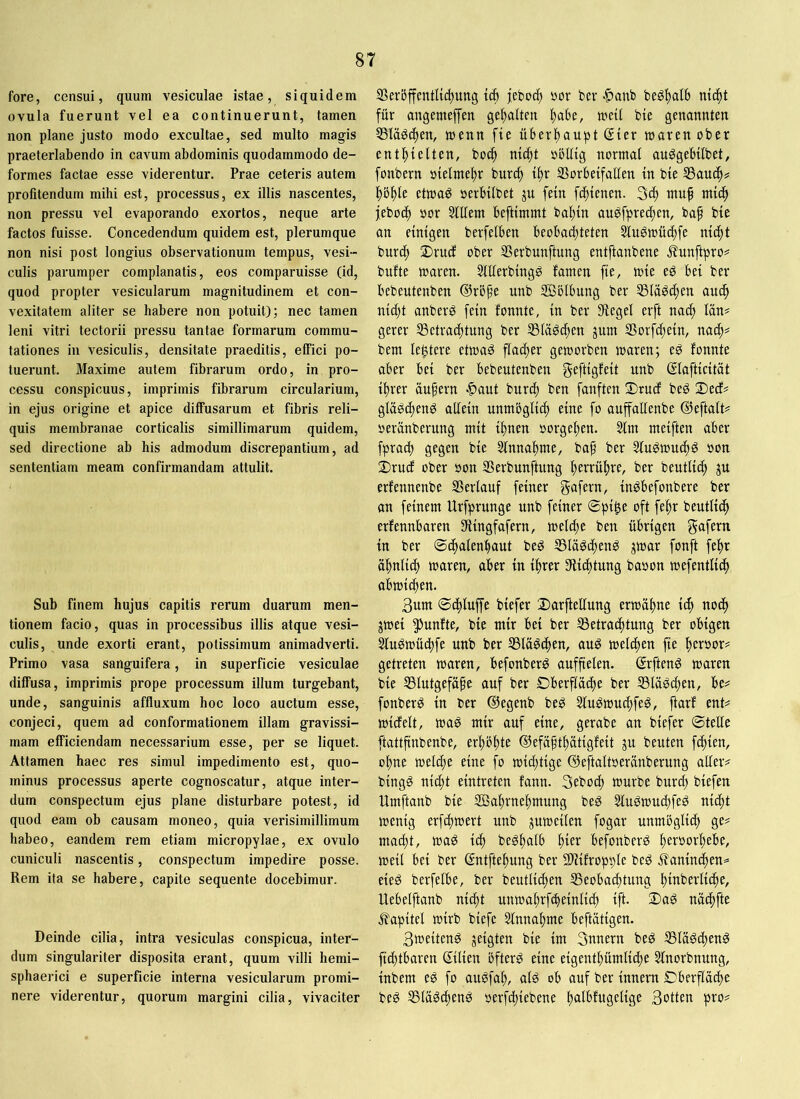 fore, censui, quum vesiculae istae, siquidem ovula fuerunt vel ea continuerunt, tamen non plane justo modo excultae, sed multo magis praeterlabendo in cavum abdominis quodammodo de- formes factae esse viderentur. Prae ceteris autem profitendum mihi est, processus, ex illis nascentes, non pressu vel evaporando exortos, neque arte factos fuisse. Concedendum quidem est, plerumque non nisi post longius observationum tempus, vesi- culis parumper complanatis, eos comparuisse (id, quod propter vesicularum magnitudinem et con- vexitatem aliter se habere non potuit); nec tamen leni vitri tectorii pressu tantae formarum commu- tationes in vesiculis, densitate praeditis, effici po- tuerunt. Maxime autem fibrarum ordo, in pro- cessu conspicuus, imprimis fibrarum circularium, in ejus origine et apice diffusarum et fibris reli- quis membranae corticalis simillimarum quidem, sed directione ab his admodum discrepantium, ad sententiam meam confirmandam attulit. Sub finem hujus capitis rerum duarum men- tionem facio, quas in processibus illis atque vesi- culis, unde exorti erant, potissimum animadverti. Primo vasa sanguifera, in superficie vesiculae diffusa, imprimis prope processum illum turgebant, unde, sanguinis affluxum hoc loco auctum esse, conjeci, quem ad conformationem illam gravissi- mam efficiendam necessarium esse, per se liquet. Attamen haec res simul impedimento est, quo- minus processus aperte cognoscatur, atque inter- dum conspectum ejus plane disturbare potest, id quod eam ob causam moneo, quia verisimillimum habeo, eandem rem etiam micropylae, ex ovulo cuniculi nascentis, conspectum impedire posse. Rem ita se habere, capite sequente docebimur. Deinde cilia, intra vesiculas conspicua, inter- dum singulariter disposita erant, quum villi hemi- sphaerici e superficie interna vesicularum promi- nere viderentur, quorum margini cilia, vivaciter SBerbffentKc^ung tib jeboc^ »or ber ^^anb begf)alb nic^t für angemeffen ge^aftm !^abe, treU bie genannten Släöc^en, menn fie überltaupt (Ster maren ober entl^telten, bo(| nidtt oblltg normaf au^gebtlbet, fonbern oielmeftr burcf) t^r SSorbetfallen in bte SSauc^# |)öf)Ie etma^ oerHlbet ju fein fc^tenen. 3^ ntu^ ntic^ jeboc^ oor Stilem beftimmt ba^in au^fpredten, baf bte an einigen berfelben beobadjteten Slu^n)üd)fe nic^t burc^ ®rucf ober SSerbunftung entftanbene j?unftpro^ bufte maren. Stlterbingg tamen fie, mie eö bei ber bebeutenben ßlröfe tinb 20blbung ber SSlä^c^en au(^ nid)t anberg fein tonnte, in ber Siegel erft nacf) län# gerer ^Betrachtung ber S3lägchen jum SSorfcttein, nach= bem lentere etmaö flacher gemorben mären; eö tonnte aber bei ber bebeutenben unb (Slafticitüt ihrer äußern ■C’aut burch ben fünften ®ru(t beg 2)ects glü^chenö allein unmöglich eine fo auffalfenbe (Heftalt? oerünberung mit ihnen oorgehen. Stm meiften aber fprach gegen bie Stnnahme, bap ber Stugmutf)^ oon j)rud ober »on Serbunftung hetfühve, ber beutlid) ju ertennenbe SSerlauf feiner gafern, in^befonbere ber an feinem Urfprunge unb feiner ©pi^e oft fepr beutlich ertennbaren Slingfafern, melche ben übrigen gafern in ber ©chalenhaut beP SSläPchenP jmar fonft feftr ähnlich maren, aber in ihrer Slidttung baoon mefentlich abmichen. 3um ©chluffe biefer DarfteUung ermähne ich nodh jmei ^Juntte, bie mir bei ber SSetrachtung ber obigen Stuömüchfe unb ber SSläPthen, auö melcpen fie getreten maren, befonberö auffielen. (SrftenP maren bie SSlutgefäpe auf ber Oberfläche ber SSläPchen, be# fonberP in ber (Hegenb beP SluPmuchfeP, ftart ent# mictelt, map mir auf eine, gerabe an biefer ©teüe ftattfinbenbe, erhöhte dlefäpthätigteit ju beuten fchien, ohne melche eine fo michtige ©eftaltoeränberung aller# bingP nicht eintretcn tann. Sebodh mürbe burd) biefen Umftanb bie SBahrnehmung beP StuPmuchfeP nicht menig erfchmert unb gumeilen fogar unmögli^ ge# macht, map ich bePhalb befonberP hcröorhebe, meil bei ber (Sntftehung ber SHitropple beP itaninchen^ eieP berfelbe, ber beutlidien SSeobachtung hinberliche, Uebelftanb nicht unmahrf^einlid) ift. 2)aP nächfte ^tapitel mirb biefe Sinnahme beftätigen. 3meitenP geigten bie im 3nnern beP SSläPchenP fichtbaren (Silien öfterP eine eigenthümliche Stnorbnung, inbem eP fo auPfah, alP ob auf ber innem Oberfläche beP SSläPchenP oerfchiebene h<iiMugelige 3otten pro#