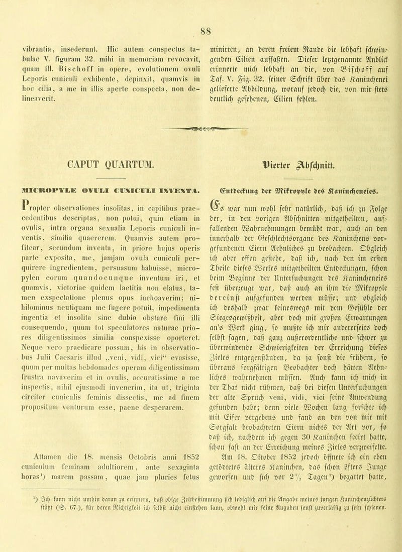 vibrantia, insederunt. Hic autem conspectus ta- bulae V. figuram 32. mihi in memoriam revocavit, quam ili. Bisclioff in opere, evolutionem ovuli Leporis cuniculi exhibente, depinxit, quamvis in hoc cilia, a me in illis aperte conspecta, non de- lineaverit. mtmrtcn, an beren freiem 9{aube bte lebhaft fcftmtn? genben StUen auffa^en. Stefer le^tgenannte Sfnblicf erinnerte mtcl) Iebl)aft an bte, »on S3ifd;off auf Xaf. V. 32. feiner ©cftrift über baö .^aninc^enei gelieferte Slbbilbung, morauf jebod; bie, »on mir ftet^ beutlicl; gefel;enen, ßtlten felilen. CAPUT QUARTUM. MICROPYIiE OVIIEI CUIMCIJM IKVEXTA. Propter observationes insolitas, in capitibus prae- cedentibus descriptas, non potui, quin etiam in ovulis, intra organa sexualia Leporis cuniculi in- ventis, similia quaererem. Quamvis autem pro- fitear, secundum inventa, in priore hujus operis parte exposita, me, jamjam ovula cuniculi per- quirere ingredientem, persuasum habuisse, micro- pylen eorum quando cunque inventum iri, et quamvis, victoriae quidem laetitia non elatus, ta- men exspectatione plenus opus inchoaverim; ni- hilominus neutiquam me fugere potuit, impedimenta ingentia et insolita sine dubio obstare fini illi consequendo, quum tot speculatores naturae prio- res diligentissimos similia conspexisse oporteret. Neque vero praedicare possum, his in observatio- bus Julii Caesaris illud ,,veni, vidi, vici“ evasisse, quum per multas hebdomades operam diligentissimam frustra navaverim et in ovulis, accuratissime a me inspectis, nihil ejusmodi invenerim, ita ut, triginta circiter cuniculis feminis dissectis, me ad finem propositum venturum esse, paene desperarem. Attamen die 18. mensis Octobris anni 1852 cuniculum feminam adultiorem, ante sexaginta horas') marem passam, quae jam pluries fetus Uierter (Stttbcdfuiig ber 9Äifrot)t)Ic bcö Ä^atuncbcttcicö. ^*6 tuar nun incl)! fe^r natürlid;, bap td) ju golge ber, in ben »Dvigcn 5lbfd;n{tten mitgctpeilten, auf? fallcnben 2Bal)vncl)imtngcn bemüht ivar, and) an ben {nncvbalb ber @cfd)(cd)tdorgane bed .S'amndjend gcfiinbenen (Sicvn 2lef)nltd)ed ju beobad)tcn. Cbglcidt id) aber offen geftepe, bap id), nad) ben im erften 2:bei(e biefed SBcrled initgetl)eilten Sntbednngen, fd)on beim ^Beginne ber llntevfud)ungcn bed ilanini^eneieö feft überjengt war, bap and) an tpm bte 5D?ifropple bereinft aufgcfunben werben inüffc; unb obgleidp id) bedpalb gwar feineewegö mit bent ©efüple ber ©iegedgcwippeit, aber bod) mit gropen Erwartungen an’d SBerf ging, fo mupte id) mir anbererfeitd boc^ felbft fagen, bap gan,^ auperorbentlidje nnb fd)wer ju nberwiiibenbe ©d)wierigfciten ber Erreid)ung biefeg 3icled entgegenftänben, ba ja fonft bie frübern, fo Überand forgfältigen S3eobad)ter bod) pätten 2(el)ii? Iid)ed wal)rnel)men müffen. 5lud) fann iep mid) in ber Xbat nid)t rü()men, bap bei biefen Unterfud)nngen ber alte ©prud) veni, vidi, vici feine ?lnwenbnng gefunben l)abc; beim oicle 2Bod)en lang forfd)te i(^ mit Eifer »ergebend nnb fanb an ben »on mir mit ©orgfalt beobad)tcten Eiern nieptd ber 3lrt »or, fo bap iep, nad)bem id) gegen 30 jt'anind)en fecirt patte, fd)on faft an ber Erreid)itng meined 3tcled »erjweifclte. 3lm 18. Cftobcr 1852 jebod) öffnete id) ein eben getöbteted ältered j?anind)en, bad fd)on öfterd 3unge geworfen unb fid) »or 2% Xagen') begattet patte. 0 3d) faim nietjt iimpiit boran ji» erinnern, bnp obige 3eitbeftininumg fid) tebigtid) nnf bie Slngabe meined jungen Ärtnindjenjüditerd ftünt (©. 67.), für bereu 0jid)tigfeit iep felbft niept einjiepen fann, obioopt mir feine Angaben fonft äuoerlafftg ju fein fd)ienen.