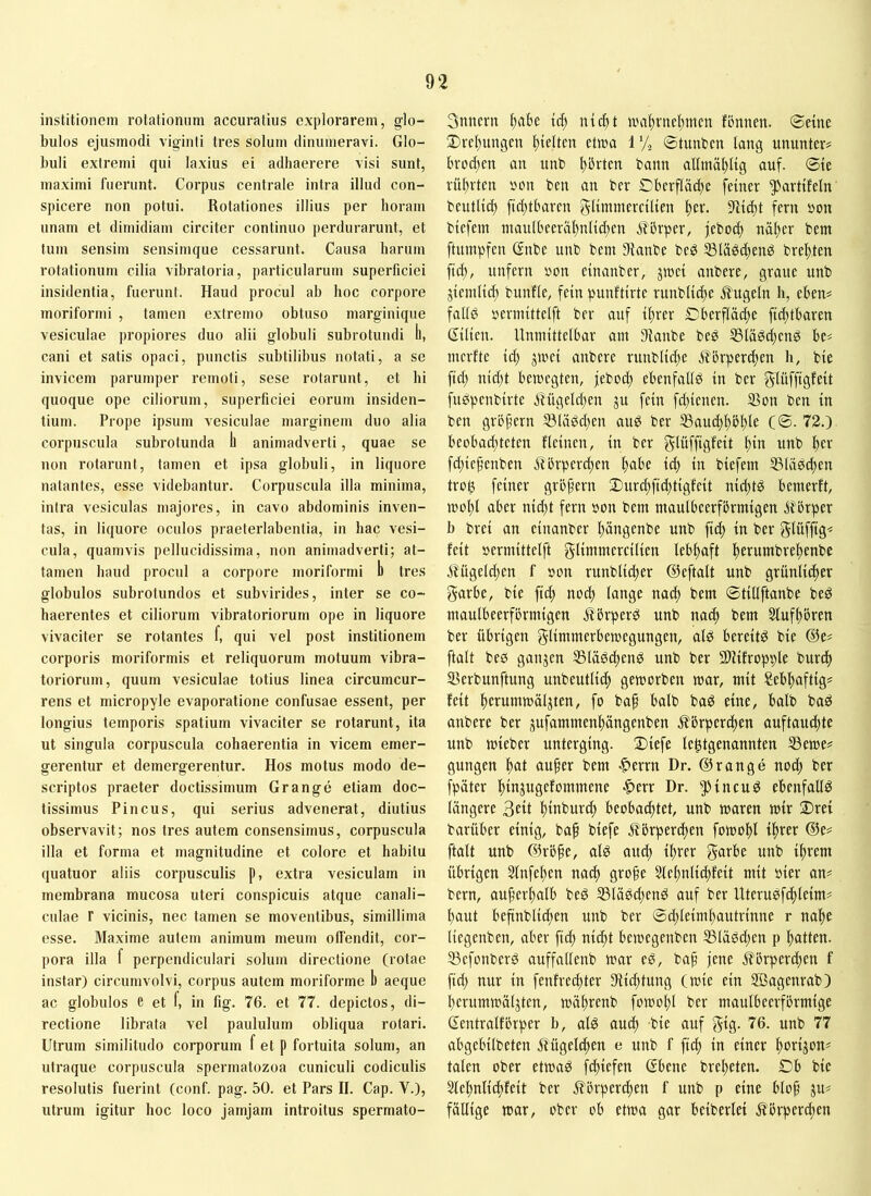 institionem rotationum accuratius explorarem, glo- bulos ejusmodi viginii tres solum dinumeravi. Glo- buli extremi qui laxius ei adhaerere visi sunt, maximi fuerunt. Corpus centrale intra illud con- spicere non potui. Rotationes illius per horam unam et dimidiam circiter continuo perdurarunt, et tum sensim sensimque cessarunt. Causa harum rotationum cilia vibratoria, particularum superficiei insidentia, fuerunt. Haud procul ab hoc corpore inoriformi , tamen extremo obtuso marginique vesiculae propiores duo alii globuli subrotundi ll, cani et satis opaci, punctis subtilibus notati, a se invicem parumper remoti, sese rotarunt, et hi quoque ope ciliorum, superficiei eorum insiden- tium. Prope ipsum vesiculae marginem duo alia corpuscula subrotunda h animadverti, quae se non rotarunt, tamen et ipsa globuli, in liquore natantes, esse videbantur. Corpuscula illa minima, intra vesiculas majores, in cavo abdominis inven- tas, in liquore oculos praeterlabentia, in hac vesi- cula, quamvis pelliicidissima, non animadverti; at- tamen haud procul a corpore inoriformi b tres globulos subrotundos et subvirides, inter se co- haerentes et ciliorum vibratoriorum ope in liquore vivaciter se rotantes f, qui vel post institionem corporis moriformis et reliquorum motuum vibra- toriorum, quum vesiculae totius linea circumcur- rens et micropyle evaporatione confusae essent, per longius temporis spatium vivaciter se rotarunt, ita ut singula corpuscula cohaerentia in vicem emer- gerentur et demergerentur. Hos motus modo de- scriptos praeter doctissimum Grange etiam doc- tissimus Pineus, qui serius advenerat, diutius observavit; nos tres autem consensimus, corpuscula illa et forma et magnitudine et colore et habitu quatuor aliis corpusculis p, extra vesiculam in membrana mucosa uteri conspicuis atque canali- culae r vicinis, nec tamen se moventibus, simillima esse. Maxime autem animum meum olfendit, cor- pora illa f perpendiculari solum directione (rotae instar) circumvolvi, corpus autem moriforme b aeque ac globulos e et f, in fig. 76. et 77. depictos, di- rectione librata vel paululum obliqua rotari. Utrum similitudo corporum f et p fortuita solum, an utraque corpuscula spermatozoa cuniculi codiculis resolutis fuerint (conf. pag. 50. et Pars II. Gap. V.), utrum igitur hoc loco jamjam introitus spermato- 3nnern tcf) niebt n.Hibvnel)nien fonnen. ©eine ®rel)ungen hielten etwa 1% ©tunben lang ununter^ Brod)en an nnb ^Bvten bann allmäl)lig auf. ©te rührten 5?cm ben an ber GBcrfläd^e feiner ^artifeln beutU(^ fid)tBaren glimmercilien S'Hd)! fern »on btefem ntardBeeraf)nlic^en .flbrper, jeboc^ näf)er bent ftuinpfen ßnbe unb bem 9ianbe bed S3läöd)end bref),ten fi(^, unfern uon einanber, jroei anbere, graue unb jteinUd) bunfle, fein punftirte runblid)e 51'ugeln h, eBen^ falld »erinittelft ber auf il)rer CBerfläcfie fid)tBaren Gilien. UnmittelBar am Sianbe bed SSlä^djend Be# merfte id) jmei anbere runblid)c ilBrperdjen h, bie fid) nid)t Bewegten, jebod) eBenfall^ in ber glüfftö^fil fudpenbirte Mgeld)en ju fein fd)ienen. 33on ben in ben gröfern ^ladd)en auö ber C®- 72.) BcoBad)teten fleinen, in ber f^lüffigfeit l)in unb l)er fd)ief'enben jtbrper^cn |)aBe id) in biefem 331ädcl)en trog feiner grö^ern 2)urd)fid)tigfcit nid)tg Bemerft, wol)l aBer nid)t fern üon bem maulBcerfbrmigen ÄBrper b brei an einanber ^ängenbe unb fid) in ber Slüfjtg^ feit »ermittelft g^i«^ntercilien leB^ft l^erumbre|)enbe .ßügeld)en f »mt runblib^er ©eftalt unb grünli(^er garBe, bie fic^ no^ lange nacl) bem ©tillftanbe bed maulBeerförmigen flörperd unb naef) bem Sluf^’oren ber üBrigen glimmerBemegungen, alg Bereite bie ®e# ftalt beö ganjen ®lädc^end unb ber fWifropple bur^ S3erbunftung unbeutlic^ geworben war, mit ?eBf)aftig^ feit f)erumwä4ten, fo bap Balb bad eine, Balb bad anbere ber jufammen^ängenben ÄBrper^ien auftaud)te unb wieber unterging. 2)iefe le^tgenannten Sewe^ gungen ;^at au^er bem |)errn Dr. ©ränge nod) ber fpäter i^injugefommene |)err Dr. ^Jincud eBenfallö längere 3eü ^inburd) BeoBac^tet, unb waren wir 2)ret barüBer einig, ba^ biefe f?iJrperd)en fowo^l i^rer ©e? ftalt unb ©röfe, al^ and) il)rer garBe unb il)rem ÜBrigen Slnfe^en nac^ gro§e Slel)nli^feit mit »ier an^ bern, auferl)alB bed 351ä^d)end anf ber Uteru0fd)leim^ l)aut Beftnblic^en nnb ber ©d)leiml)antrinne r na|e liegenben, aBer fid) nid)t Bewegenben 351ädd)en p i^atten. 33efonberd auffallenb war eg, bap jene ilörperd)en f fid) nur in fenfrecj)ter 9iicl)tung (wie ein Söagenrab) Berumwäljten, wö^renb fowol)l ber manlBeerförmige ßentralförper b, alg and) bie auf gig. 76. unb 77 aBgeBilbeten 5tügelc^en e unb f fi^ in einer |)orijon^ talen ober etwag fd)iefen GBene bre^eten. DB bie 21el)nlid)feit ber Äörperd)en f unb p eine Blop ju^ fällige war, ober oB etwa gar Beiberlei ^Brpcrd)en