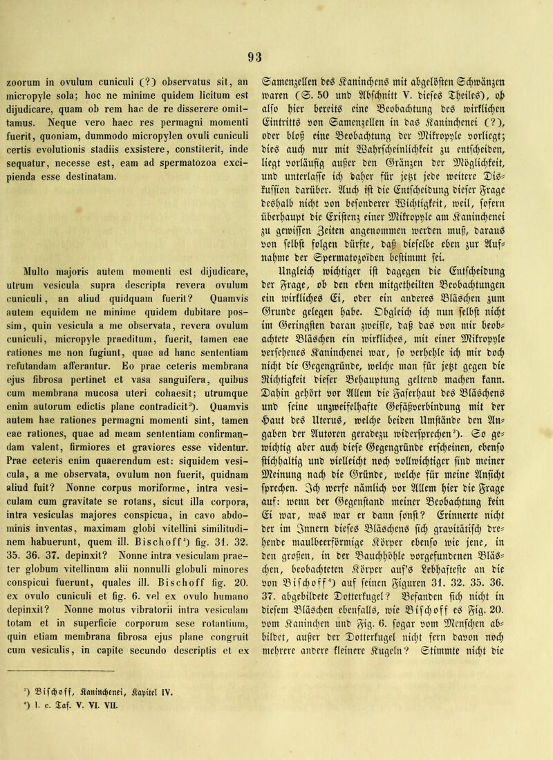 zoorum in ovuIum cuniculi (?) observatus sit, an micropyle sola; hoc ne minime quidem licitum est dijudicare, quam ob rem hac de re disserere omit- tamus. Neque vero haec res permagni momenti fuerit, quoniam, dummodo micropylen ovuli cuniculi certis evolutionis stadiis exsistere, constiterit, inde sequatur, necesse est, eam ad spermatozoa exci- pienda esse destinatam. Multo majoris autem momenti est dijudicare, utrum vesicula supra descripta revera ovulum cuniculi, an aliud quidquam fuerit? Quamvis autem equidem ne minime quidem dubitare pos- sim, quin vesicula a me observata, revera ovulum cuniculi, micropyle praeditum, fuerit, tamen eae rationes me non fugiunt, quae ad hanc sententiam refutandam afferantur. Eo prae ceteris membrana ejus fibrosa pertinet et vasa sanguifera, quibus cum membrana mucosa uteri cohaesit; utrumque enim autorum edictis plane contradicit’). Quamvis autem hae rationes permagni momenti sint, tamen eae rationes, quae ad meam sententiam confirman- dam valent, firmiores et graviores esse videntur. Prae ceteris enim quaerendum est: siquidem vesi- cula, a me observata, ovulum non fuerit, quidnam aliud fuit? Nonne corpus moriforme, intra vesi- culam cum gravitate se rotans, sicut illa corpora, intra vesiculas majores conspicua, in cavo abdo- minis inventas, maximam globi vitellini similitudi- nem habuerunt, quem ill. Bischoff’) fig. 31. 32. 35. 36. 37. depinxit? Nonne intra vesiculam prae- ter globum vitellinum alii nonnulli globuli minores conspicui fuerunt, quales ill. Bischoff fig. 20. ex ovulo cuniculi et fig. 6. vel ex ovulo humano depinxit? Nonne motus vibratorii intra vesiculam totam et in superficie corporum sese rotantium, quin etiam membrana fibrosa ejus plane congruit cum vesiculis, in capite secundo descriptis et ex ©amenjellen beö j?amnc^eng mit ahgcloftm ©c^mattjen maren (©. 50 unb Slbfc^nitt V. biefeg it^eileg), ob aifo ))kx bereite eine 5Beobad)tung beg mirflicben ©ntrittg oon ©amenjellen in bag .^anind^enei (?), ober biof eine 53eobacbtung ber SlHfropple oorliegt; bieg aucb nur mit Söabrfdbeinlicbfeit gu entfc^eiben, liegt öorläuftg aufer ben ©ranjen ber 2fiöglic[;feit, unb unterlaffe icf bafer für je^t jebe meitere Sig# fuffton barüber. 5lu4> ift bie ©ntfdteibung biefer grage begfalb ni(^t »on befonberer ©icftigfeit, meii, fofern überhaupt bie ©riftenj einer Sliifropple am .^anincfenei ju gemiffen Qdttn angenommen merben muf, barau^ oon felbft folgen bürfte, baf biefelbe eben jur Sluf^ nähme ber ©permatojoiben beftimmt fei. Ungleich michtiger ift bagegen bie ©ntfcheibung ber grage, ob ben eben mitgetheilten ^Beobachtungen ein mirUithe^ ober ein anbereö SSlogchen pm ©runbe gelegen h<ibe. Dbgleich ich nun felbft nicht im ©eringften baran jmeifle, baf ba^ oon mir beob# achtete ^la^chen ein mirtlicheP, mit einer SlHlropple oerfeheneö .^aninthenei mar, fo oerhehle ich nicht bie ©egengrünbe, melche man für je^t gegen bie Siichtigfeit biefer Behauptung geltenb machen fann. 2)ahin gehört oor Slllern bie gaferhaut beö Bläö^enö unb feine unjmeifelhafte ©efafoerbinbung mit ber ■Ctaut beö Uteruö, meldte beiben Umftänbe ben 3ln? gaben ber Slutoren gerabep miberfprechen’). ©o ge# michtig aber audf biefe ©egengrünbe erfcfeinen, ebenfo ftichhaltig unb oielleicht no(^ oollmichtiger ftnb meiner SHeinung nach bie ©rünbe, melche für meine 5lnftcht fprechen. 3ih nämlich oor Wim hier bie grage auf: menn ber ©egenftanb meiner Beobachtung fein ©i mar, mag mar er bann fonft? ©rinnerte nicht ber im 3unern biefeg Blägcheng ftch graoitätifd) bre# henbe maulbeerfbrmige j?brper ebenfo mie jene, in ben grofen, in ber Bauchhöhle oorgefunbenen Bläg# chen, beobachteten J^örper aufg Sebhaftefte an bie oon BifchoffO auf feinen Figuren 31. 32. 35. 36. 37. abgebilbete 2)otterfugel ? Befanben fich ni^t in biefem Blägchen ebenfallg, mie Bifcfoff eg gig. 20. oom jfaninchen unb gig. 6. fogar oom 9)ienfchen ab# bilbet, aufer ber Dotterfugel nid;t fern baoon noch mehrere anbere fleinere J^ugeln? ©timmte nicht bie ’) aSifcfioff, Äanini|enei, Äapitel IV. Q 1. c. Xaf. V. VI. VII.