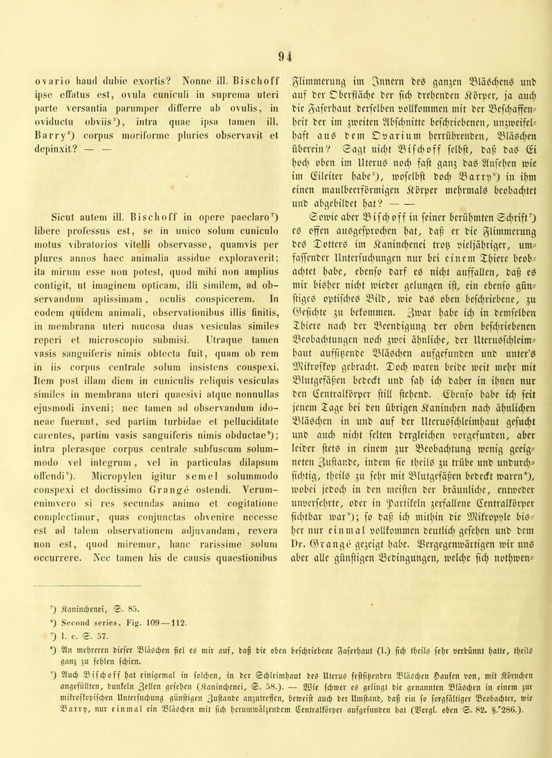 ovario haud dubie exortis? Nonne ili. Bischoff ipse effatus est, ovula cuniculi in suprema uteri parte versantia parumper differre ab ovulis, in oviductu obviisintra quae ipsa tamen ill. Barry®) corpus moriforme pluries observavit et depinxit? — — Sicut autem ill. Bischoff in opere paeclaroO libere professus est, se in unico solum cuniculo motus vibralorios vitelli observasse, quamvis per plures annos haec animalia assidue exploraverit; ita mirum esse non potest, quod mihi non amplius contigit, ut imaginem opticam, illi similem, ad ob- servandum aptissimam, oculis conspicerem. In eodem quidem animali, observationibus illis finitis, in membrana uteri mucosa duas vesiculas similes reperi et microscopio submisi. Utraque tamen vasis sanguiferis nimis obtecta fuit, quam ob rem in iis corpus centrale solum insistens conspexi. Item post illam diem in cuniculis reliquis vesiculas similes in membrana uteri quaesivi atque nonnullas ejusmodi inveni; nec tamen ad observandum ido- neae fuerunt, sed partim turbidae et pelluciditate carentes, partim vasis sanguiferis nimis obductae®); intra plerasque corpus centrale subfuscum solum- modo vel integrum, vel in particulas dilapsum offendi). Micropylen igitur semel solummodo conspexi et doctissimo Grange ostendi. Verum- enimvero si res secundas animo et cogitatione complectimur, quas conjunctas obvenire necesse est ad talem observationem adjuvandam, revera non est, quod miremur, hanc rarissime solum occurrere. Nec tamen bis de causis quaestionibus gliinmentng tm 3nnern fcea ganjen unb auf bcr Cbevflddte brr fic^ brettcnfcen ja aucft bic gaferltaut berfclbeu »ollfomtucn mit bcr S3efd;affcn? I;ctt ber im ju^eitcn 5tbfd;mtte befdtriebenen, imjwetfeU Itaft auö bem Dsartum Itcvrültvenben, Släödten fiberctu? ©agt iiicltt 53if(^off felbft, ba^ baö (Si !^oct; oben im lltcniö nod; faft ganj bag 5Infet)en mie im (Eileiter ftabe®), mofelbft bod; SSarrs)®) in i^m einen maulbeerfbrmigen itbrper mef)rmald beobadjtet unb abgebilbet ftat? 0omie aber 5Sifc^ off in feiner berif^mten ©dtriftO ed offen au^gefprodjen ))at, bap er bie glimmerung bed 2)otterö im ^aninc^enei tro^ oieljoltriger, um# faffenber Unterfud;ungen nur bei einem 2:^iere beob# acl)tet ftabe, ebenfo barf ed nid;t auffallen, bap e^ mir biel;er nic^t mieber gelungen ift, ein ebenfo gün# fliget optifd^ed 53ilb, mie bad oben befc^riebene, ju @efid;te ju befommen. 3^«' l)ube id) in bemfelben Xl)iere nad) ber ®eenbigung ber oben befd;riebenen 53eobad)tungen nod) jmci i11;nlid;e, ber Uterusfd)leim# l)aut auffi^enbe 531ädd;en aufgefunben unb unter’ö STcilroffop gcbrad)t. ®od) maren beibe meit mel)r mit Ißlutgefä^en bebecft unb fal) id) bal)er in if)nen nur ben (Eentralforper ftill ftel)enb. , (Ebenfo l)abe iä) feit jenem Jage bei ben übrigen i?anind)en nad) äf)nlid)en il31ä^d)en in unb auf ber Uteruefd)leiml)aut gejuckt unb au^ nid)t feiten bergleicf)en »orgefunben, ober leiber ftetb in einem jur 53eobad;tung mcnig geeig# neten 3uftar.be, inbem fte tl)eilö ju trübe unb unburd)# fid)tig, tl)eil0 ju fel)r mit 531utgefä)jen bebecft n>aren®), mobei jebocl) in ben meiften ber bräunlid)e, entmeber unoerfel)rte, ober in ^artifeln verfallene (Eentralfbrper fid)tbar mar'O; fo bap id) niitl)in bie Sliifropple biö# l)er nur einmal oollfommen beutlid) gefef)en unb bem Dr. (Eirange gezeigt l)abe. SSergegenmärtigen mir unö aber alle günftigen SSebingungen, melcl)e fiel) notl)toen# ®) Äaiuia^ertei, ®. 83. ®) Secomt series, Fig. 109 —112. 0 1. c. ®. 57. *) Stil met)reren btefer Stabten fiel cg mir (luf, ba§ bte oben befcfitiebcne Sflferbaut (1.) fic^ tbeilg fetir »erbünnt Ujeilg ganj ju fehlen fd)ien. ) Slug) 33tfd)off bot cinigemol in folcben, in ber (2g)(cimhnut bcg Uterug fefifipenbcn SSlngi^cn f>flufen bon, mit ßörngicn angefiUtten, bunfeln 3eUen gefehen (Äanind)cnei, ©. 58.). — 2Bie fgioer cg gelingt bie genonnten 33(ägg)en in einem jur mih-offcpifct)en Untcrfnchung günftigen 3uft««be nnjutrcffen, betocift auch ber Uinftanb, ba§ ein fo forgfnitigcr SScobnchter, wie SSarrb, nur einmal ein 33liigg)en mit fid) herumwaljcnbem Scntralforhcr aufgefunben hat (SSergl. oben ©.82. §.''286.).