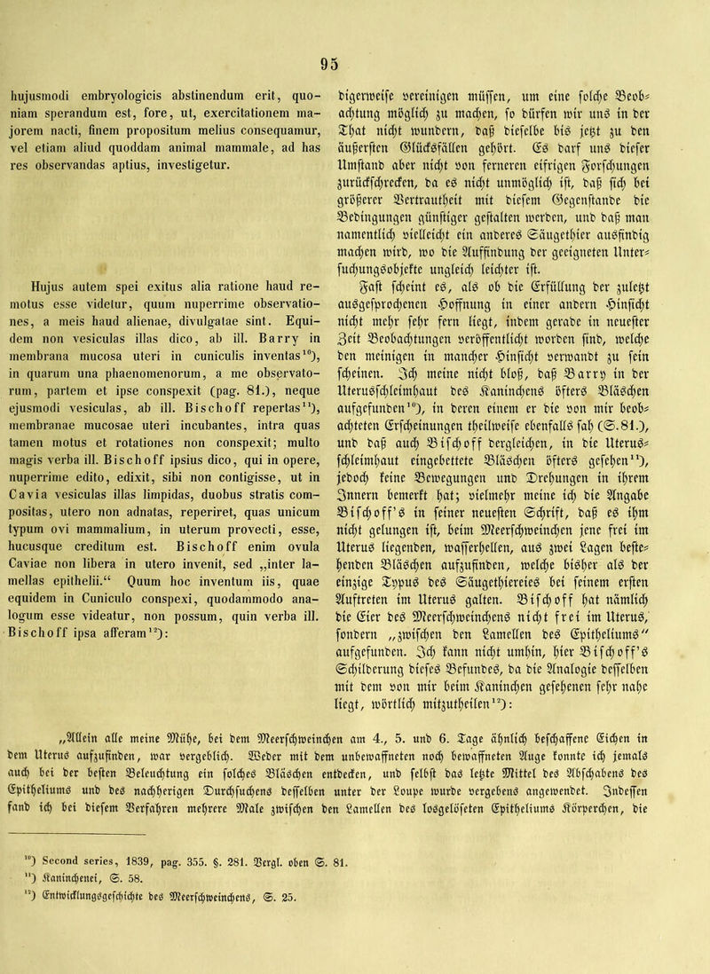 hujusmodi embryologicis abstinendum erit, quo- niam sperandum est, fore, ut, exercitationem ma- jorem nacti, finem propositum melius consequamur, vel etiam aliud quoddam animal mammale, ad has res observandas aptius, investigetur. Hujus autem spei exitus alia ratione haud re- motus esse videtur, quum nuperrime observatio- nes, a meis haud alienae, divulgatae sint. Equi- dem non vesiculas illas dico, ab ili. Barry in membrana mucosa uteri in cuniculis inventas* *”), in quarum una phaenomenorum, a me observato- rum, partem et ipse conspexit (pag. 81.), neque ejusmodi vesiculas, ab ill. Bischoff repertas”), membranae mucosae uteri incubantes, intra quas tamen motus et rotationes non conspexit; multo magis verba ill. Bischoff ipsius dico, qui in opere, nuperrime edito, edixit, sibi non contigisse, ut in Gavia vesiculas illas limpidas, duobus stratis com- positas, utero non adnatas, reperiret, quas unicum typum ovi mammalium, in uterum provecti, esse, hucusque creditum est. Bischoff enim ovula Gaviae non libera in utero invenit, sed „inter la- mellas epithelii.“ Quum hoc inventum iis, quae equidem in Guniculo conspexi, quodammodo ana- logum esse videatur, non possum, quin verba ill. Bischoff ipsa afferam*-): btgeiwetfe »ereinigen mfiffen, um eine folc^e S3eoh^ ac^tung möglich ju machen, fo bürfen mtv unS in ber 2:f)at nic^t munbern, baf biefelbe btg |e$t ju ben ouferftcn ©lücföfäUen gef)ört. (?g barf imö biefer Umftanb aber nt^t »on ferneren eifrigen gorfc^uugen jurü(ffci)recfen, ba eg ni(^t unmöglich ift, baf fi^) bei größerer Sertrant^eit mit biefem ©egenftanbe bie SSebiugungen günftiger geftaiten werben, unb baf man namentlich öietieicht ein anbereg 0ougeti)ier angfinbig machen wirb, mo bie Siuffinbung ber geeigneten Unter# fuchunggobjefte ungleich leister ift. gaft fdteint eg, alg ob bie Erfüllung ber jule^t auggefprochenen «Hoffnung in einer anbern |)inftcht nic^t mehr fehr fern liegt, inbem gerabe in neuefter 3eit Seobacfitungen oerbfentlii^t worben ftnb, welche ben meinigen in mammer -^inficht oerwanbt jn fein fdheinen. 3^ meine nidtt blof, baf S3arrp in ber Uterugfchleimhaut beg .^anind)eng bfterg SSlögdhen anfgefunben*), in beren einem er bie oon mir beob# achteten ©rfcheinungen theilweife ebenfatfgfah (©.81.), unb baf auch 35ifchoff bergteid)en, in bie Uterug# fdhleimhaut eingebettete Ißlägc^en bfterg gefehen**), jebodh feine ^Bewegungen unb Drehungen in ihrem Snnern bemerft hat; »ielmehr meine ich ^te Eingabe SSifchoff’g in feiner neueften ©cftrift, ba§ eg ihm ni(ht gelungen ift, beim 9)Zeerfchweinchen jene frei im Uterug liegenben, wajferhellen, aug jwei Sagen befte# henben SSläg^en aufjufinben, welche bigher alg ber einzige Slppug beg ©äugethiereieg bei feinem erften Sluftreten im Uterug galten. SSifchoff h<tt nämlid) bie ®ier beg Slieerfchweincheng nii^t frei im Uterug, fonbern „jwifchen ben Samellen beg (Jpitheliumg anfgefunben. Sch fann nicht umhin, t^kx SSifchoff’g ©chilberung biefeg SSefunbeg, ba bie Slnalogie beffelben mit bem oon mir beim .Kaninchen gefehenen fehr nahe liegt, wbrtlid) mitjutheilen*): „5llletn alle meine 5!)Uihe, bei bem 3Weerfchwein^en am 4., 5. unb 6. 3;age ähnlich bef^affene Sichen in bem Uteruö aufpfcnben, mar oergebli^. 3Beber mit bem unbewaffneten no^ bewaffneten 2luge fonnte ich jemals auch bei ber beflen ^Beleuchtung ein folcheö Sla^chen entbecfen, unb felbft baö le^te ÜJlittel beä 2lbfchabenö beö Gpitheliumö unb beg nachherigen 3)urd)fucheng beffelben unter ber Soupe würbe oergebeng angewenbet. Snbeffen fanb id) bei biefem Verfahren mehrere SWale jwifchen ben Samellen beg loggetöfeten Spitheliumg Äörperchen, bie ”) Second series, 1839, pag. 355. §. 281. SSergl. oben @. 81. ‘) Äantttthenet, cg. 58. *) Sntwicitungggefcbtchte beg gjleerfcfwcmchcng, ©. 25.