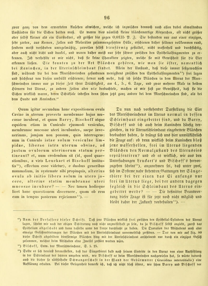 jwar ganj uon im erwarteten Stnfe'^en o6wid)en, wetd)e t(^ injtoif^en bennoi^ nac^ alten baBet oBwattenben Umftänben für bie ®id>en ^tten mup. waren bieö nämli(^ fteine Btäöd)enartige Äörperd)en, oft nic^t größer ober fetBft tteiner als ein Sierftodoei, oft größer Bis gegen 0,0135 3- Beftanben nur aus einer einzigen, fe^r jarten, aus ^fernen, ß^tlen unb 5)totecüten jufammengefeüten ^)ütle, erfd)ieuen ba^er feltener ootlfommen runb, foubern weift oerfd)oBen unregetmä^ig, juweilen felBfl Bimförmig geftattet, nii^t waffer^ett unb bur(^p(^tig, aber au^ nic^t bid)t unb buntet, unb waren batyer weift nur fe^r fd)wer 3Wifc^en ben ßpit^elialfragwenten ju er= fennen. 3d) oert)e^Ite eS mir uid)t, ba^ fte feine ßtjaraftere jeigten, wetd}e fte mit ®ewi^t>eit für bie Sier erfennen tiefen, ©ie fonnten 31t ber 2trt Släsc^en get)ören, wie man fie öfter, namentlich Bet Kaninchen, in ber Uterinf(hteimt)aut finbet. Stttein ber Umftanb, baf biefe immer feftgewa^fen finb, währenb bie Bei bem 5)teerfd)Wein(hen gefunbenen wenigftenS 3Wif(^en ben @)5ithetiatfragmenten'*) frei tagen unb f)öd)ftenS oon biefen umt)ü(tt erfd)ienen; ferner nofh mehr, baf id) foId)e StaSd)en in bem Uterus ber 3Dteer= f(hweind)en immer nur 3U biefer 3cit ihrer 2rad)tigfeit, am 4., 5., 6. Sage, unb 3War mehrere SRate in Beiben J^örnern bes Uterus, 3U anbern aber nie BeoBad)tete, ma^en eS mir faft 3ur ©ewiph^tt, bap fte bie Sichen wirflid) waren, bereu ©d)idfate inbeffen benn fd)on je^t gau3 anbere Bei bem 9Jteerf(hwein(hen ftnb, als Bet bem ^unbe unb j!anind)en. Oiium igitur secundum hanc expositionem ovula Gaviae in uterum provecta membranae hujus mu- cosae incubent, et quum Barry, Bischoff atque equidem etiam in Cuniculo ejusmodi vesiculas, membranae mucosae uteri incubantes, saepe inve- nerimus, jamjam non possum, quin interrogem: num in Cuniculo istae solum vesiculae lim- pidae, liberae intra uterum obviae, ad justum ovulorum uterinorum statum per- tineant? et, num credendum sit (id, quod quae- stionibus, a viris Leuckart et Bischoff institu- tis*^), effectum esse videtur), e duobus generibus mammalium, in systemate sibi propinquis, alterius ovula ab initio libera solum in utero ja- cere, alterius stati rn membranae uteri mucosae incubare? — — Nec tamen hodieque licet hanc quaestionem discernere, quam ob rem eam in tempus posterum rejiciamus *0- — 2)a nitn nad; »orftehenber Sarftelluug bte Ster beö SlJeerfchwetnchene tm Uten© normal in beffen ©chlcimhant eingebettet finb, unb ba S3arrp, S3tfd)off unb id) aud; beim jt'aninchen häwfiS ber^ gfetchen, in bie llterusfi^Ieimhaut eingebettete 55lä^chen beobachtet haben, fo brängt fid) unö i)icx unmillfühvii^ bie grage auf: ob benn mirflid) beim ifaninchen blo§ jene mafferhellen, frei im Uterud liegenben S3lägd)en ben 9formaljuftanb bed Uteruöeie^ repräfentiren? unb ob eö mirflich, wie auö ben Unterfudhnngen Seucfart’d unb SSifchoff© heeöor^ jugehen fd)eint*0/ anjunehmen fei, ba^ unter jmei, fich im©hftemejiahe ftehenben.@attungen ber ©äuge^ thiere bei ber einen bad ßi anfangs nur frei im Uterud Hege, bei ber anbern bagegen fogleich in bie ©(hleimhaut bed Uterud ein# gebettet werbe? ©ie befinitioe Seantwor^ tung biefer grage ift für jept noch nicht möglich unb bleibt baher ber Bulunft Vorbehalten'0* — “) 2lnm. bed SSerfafferd biefer ©cBrift. jene SlädcBen wirUttB frei 3Wif(hen ben (S|)itBeliat»S^Iinbern bed Uterud lagen, fdieint mir nach ber obigen ©ebüberung noef) nicht unjtoeifelBaft 3U fein, ba ja Sifefjoff felbft angiebt, 3uerft bad 5|.ntf)elium abgefebabt unb bann baffelbe unter ber Soube burdefu^t ju haben. 2)ie Dbeiatma bed 2lbfcbabend mu^ aber etwaige ©efäfoerbinbungen ber Stadeiben mit ber Uterinfcbleimbaut unoermeiblicb 3erftoren. — 25nd »on mir auf Big. 80 biefer ©d)rift abgebitbete bimförmige Slädciben bm9 mit ber Uterinfcibleimbaut anfdeeinenb nur burd; ein ein3iged ®efa^ jujnmmcn, weldjed beim 3tbfd)aben ohne 3erftört worben wäre. '*) SifWoff, Gntw. bed !D?eerfcbweind)md, ©. 5. 25. ”) ©ottte ed ficb bereinft bcraudftctten, bnf bad ©äugetbierei batb nach feinem (Eintritte in ben Uterud »on einer Studböblung in ber ©ddeimbaut bed tebtern umgeben wirb, wie Sifeboff ed beim Weerfcbweindim naibgewiefen hat, fo Würbe babureb auch bie bidber fo rätbfelbafte ©djWangerfdiaft in ber Sßanb ber ©ebörmutter (Graviditas interstitialis) eine 2tufftärung erhalten. Sei biefer ©elegenbeit bemerfe ich, Baf i^ nicht blof ofterd, wie fd;on Sarrb unb Sifchoff öor